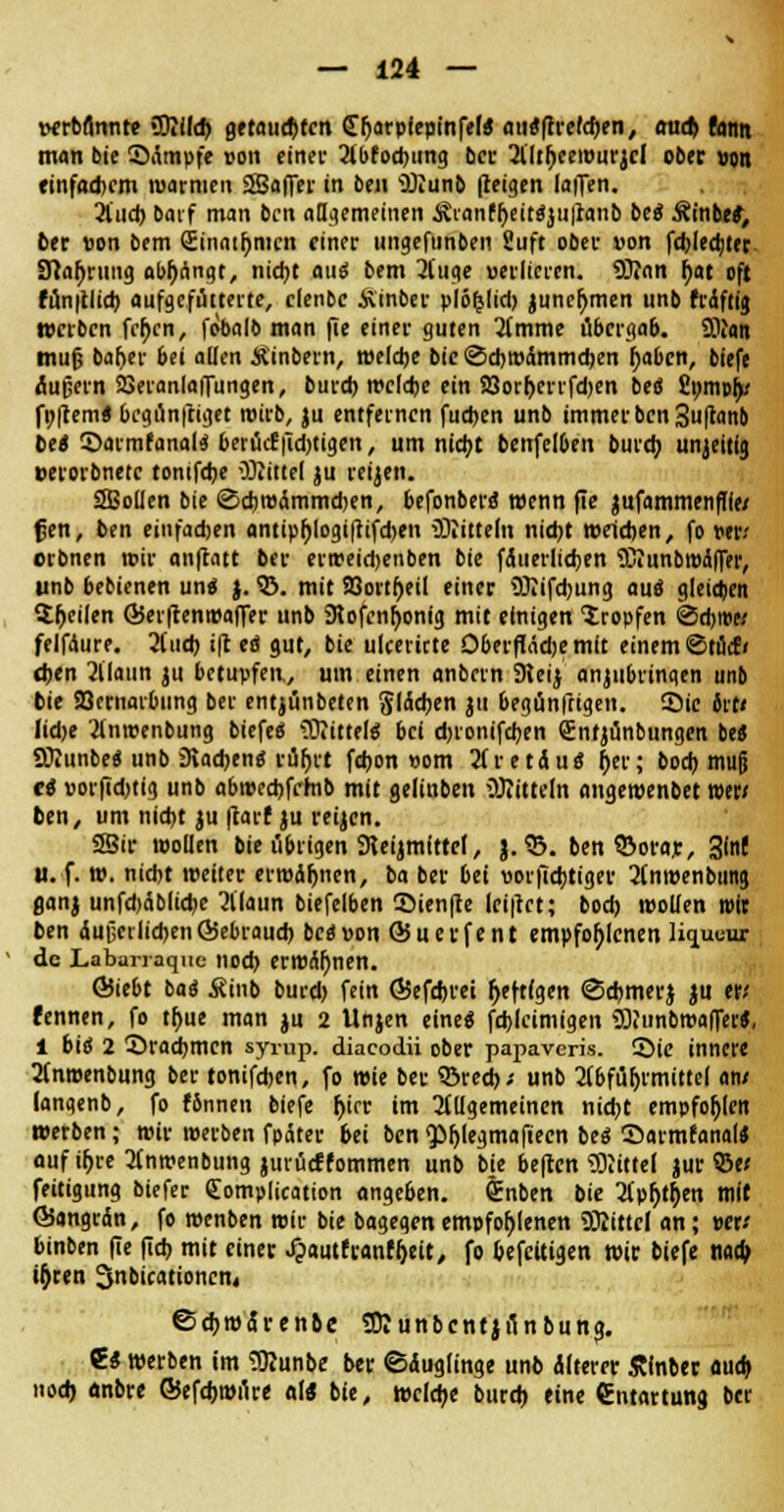 wrbflnnte «Üiilcft. geraupten (Erjarpiepinfef« awtftveltyn, aud> fanit man bie Sämpfe oon etnec Abfocbjtng bei- Tlltfjeewurjcl ober »on einfachem warmen SSSafTer in ben Wunb fretgen (äffen. 2lud) batf man ben allgemeinen Äranfljeitfjuiranb bei StnbeS, ber von bem (Einatfymcn einer ungefunben Suft ober von fcblecbter iftafjrung abfangt, nidjt au« bem 3fuge «erlicren. 9)?an f)at oft fün|tlid) aufgefütterte, clenbe Äinber plö^lid) juneljmen unb frdftig werben fcf>cn, fobalb man fie einer guten Timme übergab. Sflian tnujj batyer bei allen Äinbern, welche bie ©ebwämmeben j)abcn, biefe Äußern SSeranlaffungen, bureb wcldje ein 23orl>crrfd)en bti £pmp&; foftem« 6cgünftiget wirb, ju entfernen fudjen unb immer ben 3uftanb bei ©armfanal« beiücffid)tigen, um ntd>c benfeI6en bureb, unjeitia, »erorbnetc tonifebe 03?itte( ju reijen. saSoüen bie (ScbwÄmmdjen, befonbero wenn fie jufammenfffe; f;en, ben einfad>en antip()logi|tifd)en Wittern nicht welchen, fo per; orbnen wir anftatt ber erweidjenben bie fÄuerlicben WunbiPaffer, unb bebienen und j. ©. mit 93ortl)eil einer Wifcbung auö gleichen feilen ©eiftenwaffer unb 9tofcn[)onig mit einigen tropfen ©d;ipe; felfAure. 2(ucb ift ei gut, bie ulcericte Oberflädje mit einem <Stücf< eben Alaun ju betupfen, um einen anbern 3teij anzubringen unb bie Sßernarbiing ber entjünbeten Jüchen }ii begünftigen. ©ie 6tt< Iid>e Anroenbung biefe« Wittelg bei dnonifeben gntjünbungen be* Wunbeo unb Stachen« rüf)rt febon »om AretÄu« t)n; hochmuß ei porfidjtig unb abwecbfrrnb mit gelinben Wittein angewenbet wer/ ben, um nicht ju ftarf ju reijen. SSir wollen bie übrigen SKeijmfttcl, J. 33. ben ©orar, 3fn( u. f. w. niebt weiter erwifjnen, ba ber bei porftebtiger Anroenbung aanj unfd)äblid>e Alaun biefelben ©ienfte lci|tct; bod) wollen mir ben Äußerlichen föebraucb bei von ÖJuerfent empfohlenen liqueur de Labarraque noch erwähnen. ÖJiebt ba« Äinb burd) fein ÖJefdjrei Deftigen Scbmerj ju er; fennen, fo tbue man ju 2 Unjen eine* fcblcimigen Wunbwaffer«, i bi« 2 Öracbmcn syrup. diacodü ober papaveris. 55ie innere Anwenbung ber tonifdjen, fo wie ber ©red); unb Abführmittel am (angenb, fo fSnnen biefe f)icr im Allgemeinen nicht empfohlen werben; wir werben fpäter bei ben <Pf)legmafteen bei Sarmfanal* auf ü>re Anwenbung jurücffornmen unb bie heften Witte! jur Q5e; feitigung biefer (Eomplication angeben, &nben bie Apfyt&en mir Öangrdn, fo wenben wir bie bagegen empfohlenen Witte! an; »er; binben fie fieb mit einer .fpautfi-anf&eU, fo befeuigen wir biefe nao> u)ren Snbicattoncn« ©cbwÄrenbe Wunbcntjünbunj. €* werben im Wunbe ber ©Äuglinge unb alterer Sinber fluch nod) önbre ©efdjwüre a\i bie, welche bureb eine (Entartung ber