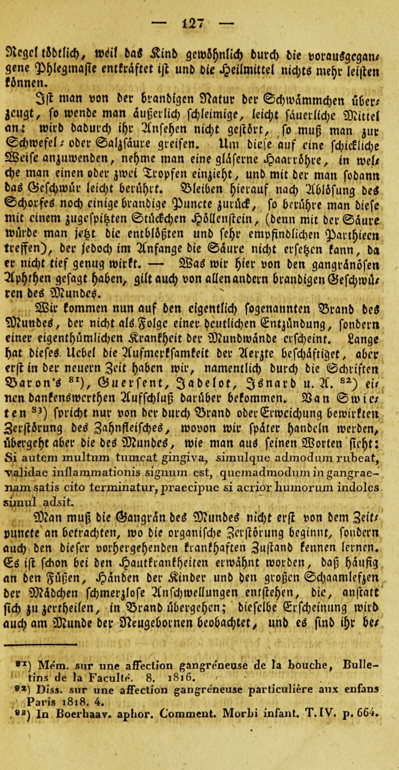 Siegel tobtlid), Weil bat &inb gciüS^nlid) burd) bie wauSgcgan/ gene «phjegmafle entftäftet i|t unb Die Heilmittel nid;t$ meije lei|len fbnnen. 3(t man »on bet branMgen Statur bei- ©djwdmmdjen übet/ jeugt, fo roenbe man äußerlich fdjlctmtge, feiert fäueilld;e SDiittel <m: wirb babutd) ij)t 2l'nfef>en nid;t ge|t8et, fo muß man jut <Sd)teefel / ober ©aljfaure greifen. Um bie[e auf eine fdn'cflidje SSeife anjuroenben, nefjme man eine gläfetne J?aatT6f)te, in weit che man einen ober jroei tropfen einjiefjt, unb mit bei- man fobann tag ©efchroüt Ieid;t belügt. ©leiben rjierauf nach 2lblöfung be* @d}oifeö nod) einige branbige Qiuncte jmücf, fo bfrtifjre man biefe mit einem augcfptfcten ©tuefeben Jj>8llen(tctn, (benn mit ber©aure Würbe man jefct bie. entblößten unb fefjr empfinblicben $)art^iecn treffen), bet jebod) im anfange bie <3autc nid)t eiferen fann, ba et nicht tief genug roirft. — 2Ba<S mit Ijier »on ben gangrdnöfen 2Cpl}ffjen gefagt (jaben, gilt auch, »on allen anbern branbigenöJefcbroiU ten bei 2)iunbe?. SBir fommen nun auf ben eigentfid) fogenannten 35ranb be« SOiunbetf, bei- nicht als* ftolge einet deutlichen Sntjunbung, fonbevn einet eigent&timlidjen &ranf$cit bet SKunbroänbe cvfdjeint. £ange fjat btefeö. Ucbel bie 2fufmetffamfeit bet 2ferjte befd)<Sftiget, aber et(i in bet neuem Seit f)abcn roir, namentlid) bureb. bie (Schriften 93aron'$ 8I), Öuetfent, Sabelot, 3<Jnarb u. 2f. 8i) e» nenbanfenömert^en 2l~uffcbluß barüber befommen. 93an <8t»te/ ten S3) fptiebt nut »on bet butd) QSranb ober£ri»cid-ung beroirftett 3er|t8rung beä Sa^nfleifdjed, roo»on wir fpätet Ijanbcln roerben, ubergefjt aber bie be$ üKunbco*, wie man auä feinen S3orten fic&t: Si autem multum tumeat gingiva, simulque admodum rubeat, Talidae inflammationis Signum est, quemadmodumingangrae- nam satis cito terminatur,praeeipue si acrior huinorum indolcs süuul adsit. SD?an muß bie ©angran beß IBiunbes nid)t er|t »on bem %i\U punete an befrachten, t»o bie otganifd)e Serfförung beginnt, fonbertt auch ben biefet »orfjergef)enben franffjaften 3u|^b fennen levnen. <S.ä ift fdion bei ben .^autfranffjeiten ermähnt roorben, baß häufig an ben güßen, ^länben ber $inber unb ben großen ©djaamlefyen bet SRAbcben fdjmerjlofe SfnfdjmcUungen entfielen, bie, anftatt' (ich jujcrtljeifen, in Sranb übergefjcn; biefclbe Stfdjeinung wirb auch am üKunbe bet Sfteugeboinen beobachtet/ unb ti finb ifjr btt 81) Mem. sur une affection gangreneuse de la bouche, Bulle- tins de la Faculte. 8. 1816. 8X1 Diss. sur une affection gangreneuse particuliere aux enfans Paris 1818. 4. 8a) In Boerhaav. aphor. Comment. Morbi infani. T.IV. p. 664.