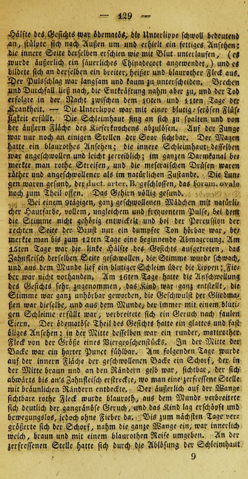 Jpnlfte beä Qkfidjt« mt öbematS«, bfe Unterlippe fdjnM bebeuteub an, ftülptc fid) nad) 2luf;en um unb erhielt ein fettige«.'■tfnfefjen: bie innere ©eite bcrfclben cifdjten roie mit Söfut unterlaufen, (ei würbe äugei'ltct) ein fduerlidje« Sfjinabepoct angeroenbet,) unb c« fcilbete fid) an berfclfcen ein breiter, Ijeiijer unb blauroter glecf au«, iper 'Pulsfcl;!^ mar langfam unb faum ju unterfdjeiben. Q3rcd)en unb 2)iucl;faU ließ nad), bic Qüntfräftung nafrni aber ju, unb ber Sob erfolgte in bei- 3}ad)t jwifdjen bem-toten .unb Uten Sage'ber fKranffjeit. — ©je Unterlippe mar mit einet blutig ■■ feröfen §lüf< jigrnt erfüllt. Sie ©d)Ietmf;aut fing an fid) ju fpalten unb von feer dußern gfddje bcs £ieferfnod)cn« abjul&fen. 2tuf ber Sunge War nur nod) an einigen ©teilen ftet ©oor fidtfbar. 2>er ?Kagen Ijatte ein blaurotfyc« 2infeijen; bie innere ©d)Ieimf)auttbe(re|beit mar angcfctyroollen unb lctd)t jerrei&lid;; im ganjen ©armfanal bei nmfte man i-otr)e ©treifen, unb bie meferaifdjen Stufen waren litf/r unb angefdjwollencr al« im natürlichen Sußonbe. Sie £un; gen waren gefunb, bereuet. artcr.B.flefd)Iofien, ba« foram. oysIq nod; jum Sfjcil offen. £)a« QSeljirn völlig gefunb. Sei einem 9tdgigen, ganj gefcfrwollenen üRdbcfyen mit natürlu cf>er .fpautfaibe, vollem, ungleichem unb frec|uentem pulfe, bei bert» bie ©ümme nid)t gehörig entwickelt; unb bei ber >J>ercufjion ber redeten ©eite ber ©ruft nur ein bumpfet Son (jSrbar war, be; merfte man bi« jum I2ten Sage eine b>gtnnenbe 2lbmagcrung, 2im 15ten Sage mar bie lüife Jpälfte be« @eficb,t« aufgetreten, ba« 3af>iiffeifd) berfelben ©eite gefdjwolfen, bie^©timme mürbe fd)wad), unb aui bem üKunbe lief ein blutiger©djleim über bie £ippe.n;,gic; 6er mar nid;t votf)anben. 2(m I6ten Sage f>atte bie 2l'nfd)wellung be« Gkfid)t« fe^r, angenommen, ba« £inb-,war 'ganj entfallt-, bie ©timme war ganj unf;6t0ar geworben, bie Ö5cfd)wul|t ber ©liebma* ßert mar biefelbe, unb au« bem SDiunbe, ber immer mit einem, bluti; gen ©djleinic erfüllt roar, verbreitete fid) ein Qierud) nad) faulen (Eiern. Ser öbematbfe Sljeil be« Ö5efid)t« f>atte ein glatte« unb foft ßlige« 2fnfe&en: in bei; Glitte beiTe!6cn mar ein runber, mattfot^er SIecf von ber ÖJröße eine« JBiergrofcljcnftüc?«. 3n ber Glitte ber: 53ad-e mar ein fjarter $»unet fühlbar. 3lm folgenben Sage würbe «uf ber innern ^lacf;e ber gefcbwollencn Q>acfe ein @d)otf, btv, in ber Glitte braun unb an ben Dvdnbern gelb mar, fid)tbar, ber fid) abmdrt« bi« an'« Saljnfleifd) erftvecf te, mo man eine» jerfreflene ©teile: mit bräunlichen 3tdnbein entbecJtc. See dujjerlid) auf ber äßatige fidjtbare roti)e gled- mürbe 6laurotl), au« bem SRunbe verbreitete fid) beutlid) ber gangrdn6fe Ö5erud),«nb ba<S Äinb lag erfdjbpft unb 6emegung«lo«, jebod) of)ne gieber ba. Q3i« jum ndd>|ten Sage »er; größerte fid) ber ©djorf, naf)m bie ganje äßange ein, mar innerlid) meid), braun unb mit einem blauroten Steife umgeben. 3l'n ber jerfreffenen ©teile t}atte fjd; burd) bje M&funa. b«' ©d)(eimr;aut 9