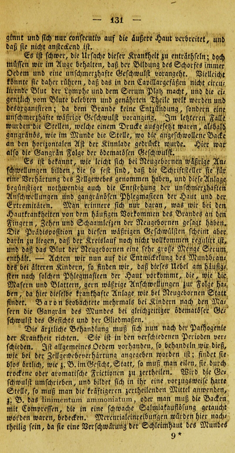 ginnt unb fid) nur corifecuti» auf bie dußctc Jpaut verbreitet, unb baß f>e nidjt an|tcct'cnb i(t. <£$ i|r fcbwer, bie Uifacfje biefer ^vanfljett ju entrcttjjfcfn; bocf> mtlffen wir im 'Jfugc behalten, baß bev ©Übung beä Scborfeä immer Oebem unb eine unfdjmerjljafte Ö5efcbwul(t vorangeht. SSielicicbt fbnnte fie baf)er röhren, baß baö in ben OLapittargefäßen nicht citcu-- lirenbc QMut bev Sumpfye unb bem «Serum <piaf5 mad)t, unb bie cü gentlich.vom ©tute bcfc&ten unb genähten ^eilc roelf werben unb bedörganifiren; ba bem Q3ranbe feine (Entjüiibung, fonbern eine unfcbmerjljäfte wäßrige G5efcbwu(|t voranging. 3m lefcteren ftatle »urbetrbie ©teilen, welche einem ©ruefe ausgefegt waren, akbalb gangränSö, wie im 9)iunbe bie «Stelle, wo bie augefcb wollene ©aefe an ben horizontalen 2ffl ber Äinniabe gebrütft würbe. .£ier war olfo bie ©angrän S'olge ber 8bemat5fen ©efcbttnilff. €« i)l befannt, wie leicht (ich bei ifteügebornen wäßrige 2in; fd)Wellungen bilben,b'te fo fefl finb, baß bie <Sd)rift|teHer fie für eme'5öerr)artung beS SetTgemcBeö genommen r)_aben, unb biefe Einlage fcegünftiget notljwenbig auch bie Sntftctjung ber unfdjmerjfjaftert 2fnfd)wcllungen unb gangvänofcn 'P&legmafieen ber Jpaut unb ber Qüvtremitäteh. SDJan erinnere fid) nur baran, was wir bei btn Jpautfranffjeiten von bem häufigen SSorfommen beS ©ranbe« an ben gingern, 3cf)en unb Sdjaamicfjen ber ffteugebornen gefagt (jaben. Sie präbiöpofition ju tiefen wäßrigen ©cfdjwülffen febeirit aber baiin ju liegen, baß ber Kreislauf nod) nicht vollfomnicn reg'ulirt iff, unb baß ba$ 3Mut bei' ffteugeöornen eine fer>r große ••Äenge Serum entölt. — 3(d)tcn wir nun auf bie (Entwicklung be« 3Jiiinb&ran< be§ bei älteren jfrnbern, fo flnben wir, baß biefeS Uebel am fjäufigx ftennad) foldjen <pi)legmafieen ber J?aut vorfommt, bie, wie bie SKafern unb ©lattern, gern wäßrige 2l'nfd)welhnigcn jur JoTge (ja;, ben, ba Ijier biefelbe franffjafte Anlage wie 6e( 91eugebornen Statt finbet. 93aron beobachtete mehrmals bei JUn&ern nach ben üft«; fern bie ©angrän bei SftunbeS 6ei gleicbjeitiger obematifer @e;' febwulft big ©efiebte: unb ber ©(lebmaßen. Sie ärjtlicbe ©efjanblung muß fid) nun nad) ber «Pafljog'enfe ber Äranf^eit richten. Sie ifc tu ben verfd)iebenen <perioben »er; fdjieben. 3(t allgemeine^ Oebem vorljanbeu, fo be,fjanbcln wir bieß, wie bei ber Selfgemcbeverfyärtung angegeben werben t|t; finbet fie &lo« Srtlid), wie }.©. im©efiebt, Statt, fo muß man eilen, (ie burd) troefene ober aromatifdje Jrictionen ju jertf;eilen. Sßirb bie ©c» fcbwul|t umfebrieben, unb bilbet fid) in iljr eine vorjugäweifc forte «StelTe, fo muß man bie fräftigeren jertfjeilcnben üJItttel anwenben, $'. $5. ba£ linimentum ammoriiatum, ober man muß bie ©aefen, mit Sompreffen, bie in eine fd)Wad)e Salmiafaufibfung getaucht woi'ben Waren, 6ebecfen. «Blcrctirialeinrei&ungen würben (jier nad); heilig fein, ba fie eine SSerfcb.warung ber Schleimhaut be« 3^unbe« 9*