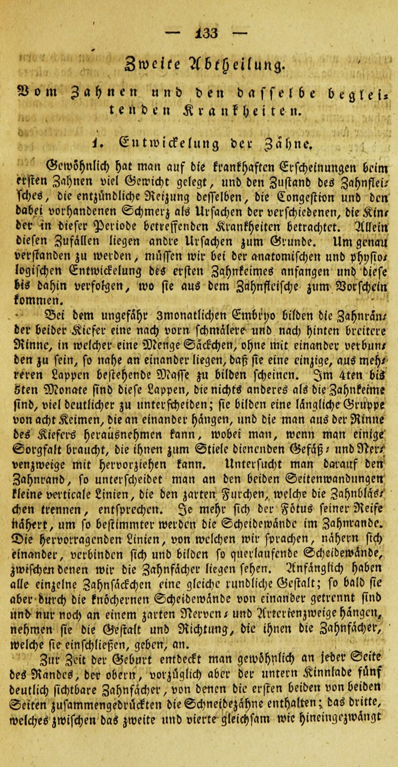 Breite 2C6f£jeifung. 53 om 3«M<« unb ben baffer 6e befiel* t e « b e n £ v a n F &. e i t en. i. gutmicfelittig ber 3<5ljne. ©eroSfjnlid) fjat mau auf b(e franffjaften Qirfebeinungen &cint erften Saljnen »iel ©ctrtcbt gelegt, unb ben Suftanb be$Sajjnflei; fdjeö, bie entjtinblicbe 9lerjung beffelben, bie (Eongeftitm unb ben ba6.ei uorfjanbenen @cbmer$ alö Urfadjen ber »erfebiefeenen, bie Äiiw ber in tiefer $>eviobe betreffenben Sranr^ettcn 6etrad;tct. liüein tiefen 3ufäl(en liegen anbte Urfadjen jum ÖJrunbe. Um genau »erffanben ju werben, muffen wir bei bei- anatomifeben unb p()t;fio/ logifdjen <£ntroicfelung beä erften Safynttimeö anfangen unb biefe Ui bafjin verfofgen, wo fie au€ bem 3n^nf[cifd;e 311m SSorfcbem fommen. 53ei bem ungefaßt* 3monatIid;en <2:mbn;o Giften bie 3«&nran; ber 6eibcr liefet* eine nad) vorn fchmäleve unb nad) hinten (nettere Siinnc, in weichet eine 5)ienge ©äefeben, ofwe mit einanber »etbun/ ben ju fein, fo nalje an einanber liegen, baf; fie eine einzige, au$ meb> men Sappen befiefyenbe SÖiaffe ju btlben fdjeincn. %m 4ten biä 6ten TOionate finb biefe Sappen, bie nid)ts anbereä aiß bie 3<Jf>n£etme finb, »iel beutlidjer ju tinterftbeiben; fie fcilben eine längliche Qjruppe »onaebt Seimen, bie an einanber Rängen, unb bie man aus ber SHinne be$ Sieferö f;eraü$ne(jmen fann, wobei man, wenn man einige Sorgfalt brauet, bie iljnen jum Stiele bienenben <&ef&$f unb 91er/ »enjmetge mit IjerBorjiefyen fann. tlnterfud)t man bmauf ben 3aljnranb, fo unterfd)eibet man an ben 6eiben ©eitenmanbungen ffeine »erticafe Sinien, bie ben jarten gureben, welcbe bie 3af)nbla$t' eben trennen, entfpreeben. 3e mejjr fieb ber §6tu$ feiner 9leife häfjert, um fo beftimmter werben bie ©ebeiberoanbe im 3af>nranbc. Sie Ijmjorragcnben Stnien, »on mclcben mit- fpradjen, nähern ftd> einanber, »erbinben fid) unb bilben fo qneilaufcnbc Sd)eiberoanbe„ iwifäm benen mir bie 3<*b>fäd)er liegen feljen. 2fnfäng(tcb j)aben alle einzelne 3af)n fachen eine gleidjc runblidje ©eftalt; fo balb fie aberourd) bit fnöcbernen Sd)eibewnnbe »on einanber getrennt finb unb- nur nod> an einem jarten 9ier»cn; unb 2(rtcirenjroeigeRängen, nehmen fie bie Öfeftalt unb SRicbtung, We iljnen bie 3ab>fäd)er, welcbe fie einfcbjiefjen, ge6cn, an. 3ur Seit ber @5eburt entbeeft man gewSf)n(id) an jeter <§eitt beä9ianbeö, ber o&em, «orjüglid) a6er ber untern Stnnlabe fünf beutiieb fiebtbare 3af)nfäcber, »on benen bie erften beiben »on&eiben Seiten jufammengebrueften bieSd)neibe$äf)ne enthalten; baä bvitte, mefcbeg jwifeben ba* jroeite unb eierte gleicbfam rote f)ineingejro<Sngt