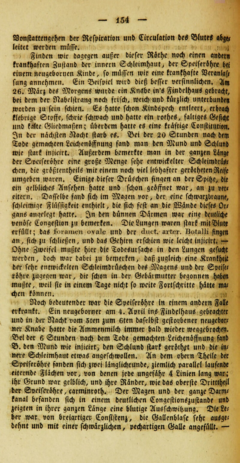 a3onftattenger;en ber SRefpiration unb Sirculation Ut ©fute« <%< leitet »erben miliTe. ginbcn wir bagegcn auger bicfer 9töt()c nod) einen anbet« franfljaften 3u|tanb bcr innern @d)leimf)aut, bei- ©peiferbljre bei einem neugebomen Äinbe, fo muffen wir eine franff)afte SBeranlaf* fung annehmen. Sin SieifiMcl wirb bieg beffer »erfinnlid)en. 2(m 26. 3Rärj be« Borgens würbe ein Ändbe in'« ginbelljau« gebradjt, bei bem ber iHabcl|trang noch frtfdj, weid) unb fürjlid) unterbunbe» worben ju fein fd)ien. S« (jatte fdjon Äinboped) entleert, erbraa) fiebrige (Stoffe, fdjric fdj.road) unb f>atte ein rotlje«, faltige« 6Je(iq)t unb falte ©liebmaßen; uberbem f>atte e« eine fräftige Qionftitiition. 3n bcr nädjften Slad)t ftarb e«. 93ei bei- 20 ©tunben nad) bem Zobe gemachten ficidjenbffnung fanb man ben iDcunb unb ©d)liinb wie ftarf injicirt. 2(ußerbem bemerfte man in ber ganjen Sdnge ber ©pciferöljrc eine große 5)cenge fel)r entmicfelter ©d)leim6rita djen, bic grbßtentfyeil« mit einem nod) viel lebhafter gerbtljeten Seife umgeben waren, (Einige biefer ©ruedjen fingen an ber©pi(je, bie ein gelblidje« 2(nfef;en fjatte unb fdjon geöffnet war, an ju »er« eitern. Saffelbe fanb fid) im 3)?agen vor, ber eine fdjwarjbtaune, fd)lrimiqe ftluffigfeit enthielt, bie fid) feft an bie SBanbe biefe« Ott gan« angelegt f)Mt. 3 ben bünnen ©Armen war eine bciitlicfce »enbfe Congeftion ju bemerfen. Sießungen waren ftarf mit3>lute erfüllt; ba« fm-anien ovale unb ber duct.artcr. Botalli fingen an, fid) ju fddießen, unb ba« Öcl)(rn erfd)ien wie leid)t injicirt. — Df>ne 3weifcl mußte f>ier bie ^obe«urfad)e in ben Eungcn gefuajt werben, bod) war babei ju bemerfen, baß jugleid) eine Äranffyejt ber fcr>r entwicfelten @d)leimbru8d)en be« :DDiagen« unb ber ©peife» rbhre jugegen war, bie fdjon in ber ©ebärmutter begonnen fjaben mußte, weil fie in einem 5age nidjt fo weite §ortfd)ritte ftätte mm <t)cn fSnnen. Sftod) bebeutenber war bie ©peiferbfjre in einem onbem Jade erfranft. Sin neugeborner am 4. 3l'pril in.« ftinbelljau« gebrachter unb in ber 91ad)t uom 5ten jum 6ten bafdbfr geworbener neugebor-' ner £nabe f>atte bie 31'mmenmild) immer balb wieber weggebrodjen. Leiber 6 ©tunben nad) bem Sobe gemadjten Seidjenbffnung fanb SJ. ben iö?unb wie injicirt; ben ©djlunb flaut gerbtet unb bie im nere ©d)leimljaut etwa« angefd)Wo(len. lin bem obern ^cile ber ©ptiferöljre fanben fid) jwei länglidjrunbe, jiemlid) parallcllaufenbe eiternbe Slädjen vor, »on benen jebe ungefÄfjr 4 fiinien lang wail iljr Ö5runb war gelblid), unb tf>vc SJänber, wie ba« oberfte Stittt(>eil ber ©prifer&ljre,carnunrotr;. Ser Sßagen unb ber ganje©arnv fanal befanben fid) in einem beutlidjen <Eongcftion«ju|tanbe unb jeigten in it)rer ganzen Sänge eine brutige 2(u6fd)mi&ung. Sie ilt ber war von breiartiger €onfi|lenj, bie ©adenblafe fefjr aai$v befjnt unb mit einer fd)m4rjlid)en, peefcartigen ©alle angefüllt. —