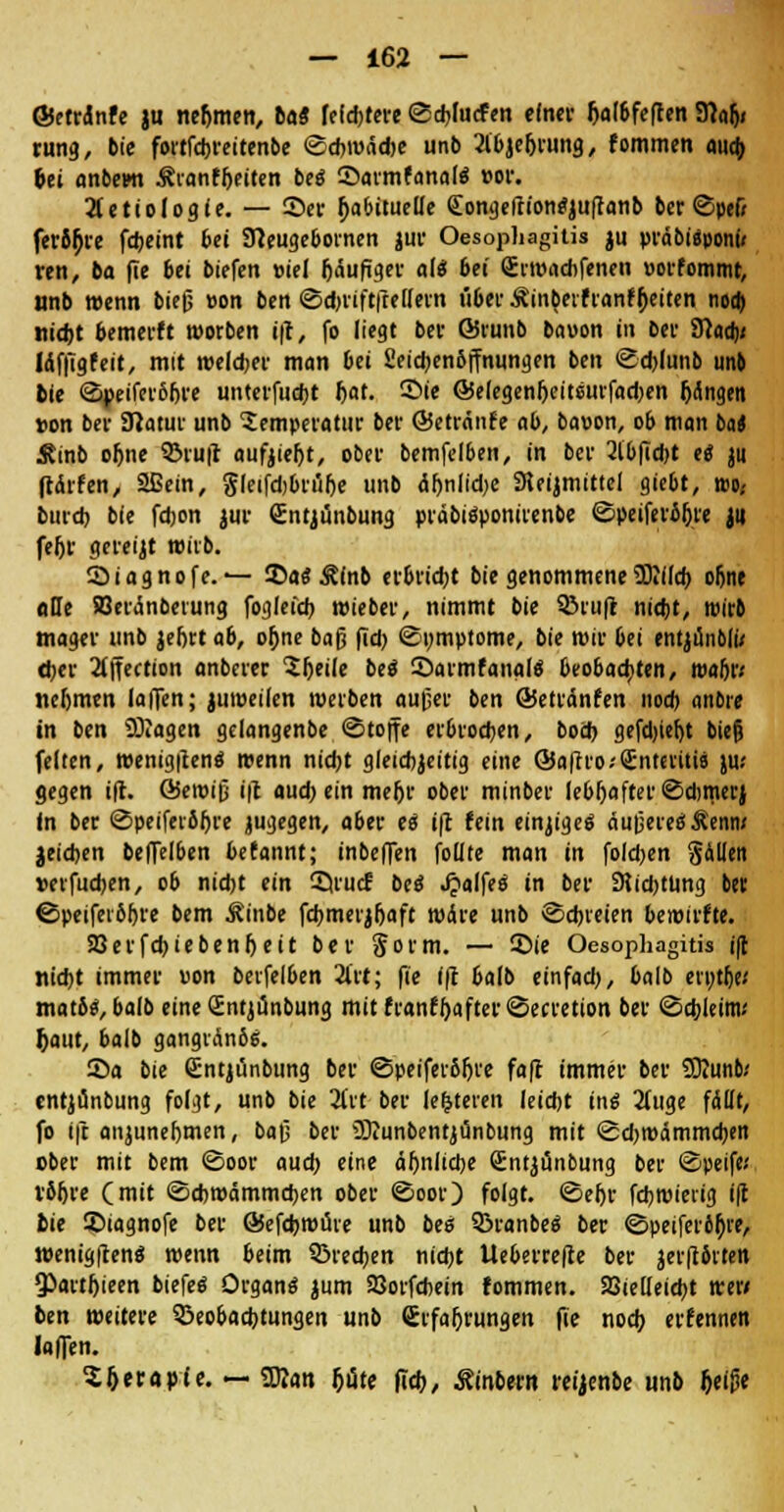 ©etrdnfe ju nehmen, tag fefd)tere @d>lucfen einer Ijalbfeften 3?alj< rung, bie fortfebreitenbe ©cbwäcfoe unb 2ibjefjrung, fommen aua) Ui anbewt Äranffjetten beö SarmfanalS cor. TLetioloait. — ®er (abituelle eongeftt'onfyuftanb ber ©pe& feri^re fdjeint bei Sfteugebornen jtir Oesophagitis ju pvdbieponi/ ren, ba (Te &et biefen viel (clufiger als bei Srwachfenen »orfommt, nnb wenn bieg von ben ©djriftftellern über Ättt^cifranffeeitcn noo) «id)t bemerft worben »|t, fo liegt ber ©vunb bauon in bei- fflaty Idffigfeit, mit weiter man Ui Seidjenbffnungen ben @d)lunb unb bie ©peiferb&re unterfud)t Ijat. ®ie ©elegen^eitsmfadjen (Angin »on ber Statur unb Temperatur ber ©etränfe ab, baoon, ob man ba< Äinb o&ne $Mu|l aufjieljt, ober bemfelben, in ber 2tb(ld)t ei ju ftchfen, Sßein, gleifdjbrülje unb <Sf)nIid)e Sleijmittel giebt, wo- burd) bie fdjon jur gntjünbung prdbiSponiienbe ©peifero&re ju fel>r geregt wirb. Siagnofe. — 35a« Äfnb erbridjt bie genommene ÜKilcb o(ne ade SBerdnberung foglefd) wieber, nimmt bie $8ru|t ntdjt, wirb mager unb jeftrt ab, ofjne baß fid; ©nmptome, bit wir bei entjünbli; d)er 2(ffection anberer Sljeile beö ©armfanalS beobachten, wafi> nehmen laiTen; juweilen werben außer ben ©etrdnfen nod> andre in ben SOJagen gelangenbe (Stoffe erbrodjen, bod) gefdjiefjt bieg feiten, wenig|len$ wenn niebt gleichzeitig eine Öafh'o.-Snterittä ju: gegen ifh ÖSeroiß i|t aud) ein me&r ober minber lebhafter ©Amerj in ber ©peiferbljre jugegen, aber es i|l fein einziges äußeres $enw jeidjen beffelben befannt; inbeffen folite man in folgen gallen »erfudjen, ob nidjt ein 55rucf beä JjalfeS in ber 9{id)tüng bet ©peiferbfore bem Äinbe fd>merjl)aft wäre unb ©dreien bewirfte. SSevfd)icbenf)eit ber Jorm. — 35ie Oesophagitis i(l nid)t immer uon beifel&en 2t«; fie (ff balb einfad), balb erytfje.' matbs, balb eine GEntjünbung mit franf(after©ecretion ber ©cbjeim.' (aut, balb gangränös. 55a bie Sntjünbung ber ©peiferbljre fa(l immer ber SKunb/ entjünbung folgt, unb bie 3(rt ber lederen leidjt ins 2(uge fällt, fo i|t anjuneljmen, baß ber 33lunbentjönbung mit ©d)Wämmd)en ober mit bem ©oor aud) eine äbniiebe (Entjtinbung ber ©peif« vbljre (mit ©djwctmmdjen ober ©oor) folgt. ©el)r fdjwierig ift bie ©iagnofe ber ÖJefcfcwüre unb bis SßranbeS ber ©peiferiljre, wenigftenS wenn beim SBredjen ntd)t Ueberre(ie ber jer(i6rten Q5artf)ieen biefeS Organs jum Söorfcbein fommen. SSielleid^t wer» ben weitere ^Beobachtungen unb Stfaljrungen fit nod) erfennen Iaflen. S&erapie. — SKan f)üte fid), ftinbtm reijenbe unb (eige