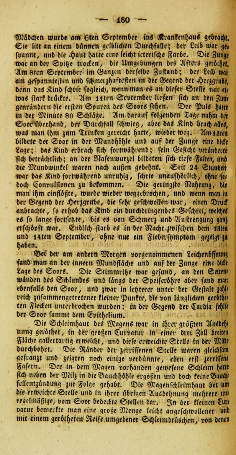 *0idbd*en wurb« am 6ten ©eptember in« Sranfenfjau« gebracht, ©ie litt an einem tünncn gclblicr/en SurdtfaDe; 6er 2eib roar ge> fpannt, unb bie .#aut fjatt« eine feid)t tcterifdje Sarbe. Sic -hinge war anbei- ©pifce trocfen, bie Umgebungen bei 3l'ffcvö gerottet. 2(m8fen ©eptrmfor im GJanjen berfelbe 3»|tanb; ber 2eib r»ar am genannteren unb fdjmeijfjflftcften in berSegenb ber Jpeijgiube, bcnn ba« Äinb fdjrie fogleid), wenn man ei an bicfer ©tefie \\w eu wa« (tarf bruif te. lim liten ©fptem&er liegen f!d> an ben Sun/ genränbcrn bie erfreu ©puren bei ©oorS fer)en. ©er <Piil« ^atee in ber iDtinute 80 ©d)1(5ge. lim barauf fe1g<mben Xage na&m bct ©oonöberijanb, bev Surd^all fdjrcicg, aber bas* Ätnb bradj alle«, toai maniftm jnm 'Jrinfen gereid)t Ijatte, wieber weg. 2(mi3tcrt bilbete ber ©oor in ber 93iunbl)6r;Ie unb auf ber Sunge eine oltfe Sage; baS Äinb er&rad) ftd) forti»dr)renb; fein Ö5efid)t verünberte fidj betrdd)tlid); an ber tftafenwuvjel bilbeten |Td> tiefe 'Saiten, unb bie OJitinbroinfel waren nad) außen gebeljnt. ©eft 24 ©tunteit war ba« £inb fortmdljrenb unruhig, fdjrie unaufhörlich, or)ne je» bod> Conpulfionen ju befommen. Sie geringfte Sftafjrung, bie man iljm einflößte, würbe wieber meggebrodjen, unb wenn man in ber ©egenb ber JperjgrulJe, bie feljr gefdjwolfen war, einen Srucf anbrad)te, fo crr>o6 bat Ämb ein burebbringenbe$ ©efd^rei, nwltyj tt fo lange fortfefete, bii ei von ©d'merj unb 2(n(trengung ganj «fd'bpft war. Cnblid) jrar& ei in ber 3?ad)t jroifdK'n bem I3ttn unb Uten ©eptember, cr)nc mir ein Sicbcrfi;mptom gejeigt )u f)aben. S&ci ber am nnbern borgen vorgenommenen 2eitl)en4(fnung fanb man an ber innern 9D?unbftdd)e unb auf ber 3unge eine tieft Sage be« ©oor«. Sie ©timmn^e war gefunb, an ben ©eitern wdnben bei ©djlunbe« unb Idngä ber ©peiferb^re a6er fanb man ebenfalls ben ©oor, unb jwar in lefcterer unter ber @e|talt j# veid> jufammengetretener fletner fünfte, bie pon IdngliAen gerötlj« ten ftletf en untcr6rod)en würben: in ber ©egenb ber <£arbf« feb> ber ©oor fammt bem Spitfoelium. Sie ©djleimljaut bei SKagen« war in ir)rer größten Hatbtfy nung gerbtljet, in ber großen Curpatur in einer brei Sott breiten Sldcbe gallertartig ermeid)t, unb brcfe crweidifc ©teil* in bei* Witte burd)6of)rt. Sie 9tdnber ber jerrilfenen ©teilt waren gleid)fam gefranjt unb jeigten nod) einige perbunnte, e6en er|t jerriffene gafern. Ser in bem SDJagen »orljanben geroefene ©djleim IjatK ftd> neben ber SKilj in bie$Baud)Ij6r;Ie ergoßen unb bod> feine ©atiay fcllentjöivbung jur golge gelja&t. Sie 5>?agenfd)(eimf)aut bot um bie erou-id-te ©teile unb in u)r«r t'ibrfgen 2fusbel)nung mehrere unr regelmäßige, vom ©oor 6ebeifte ©teHen Dar. 3n ber fleinen £ur< patur bemerfte man eine große iKenge leidjt angefd;rooIIcner unb mit einem geröteten 3leife umgebener ©djleimbrüsctyen, con benen