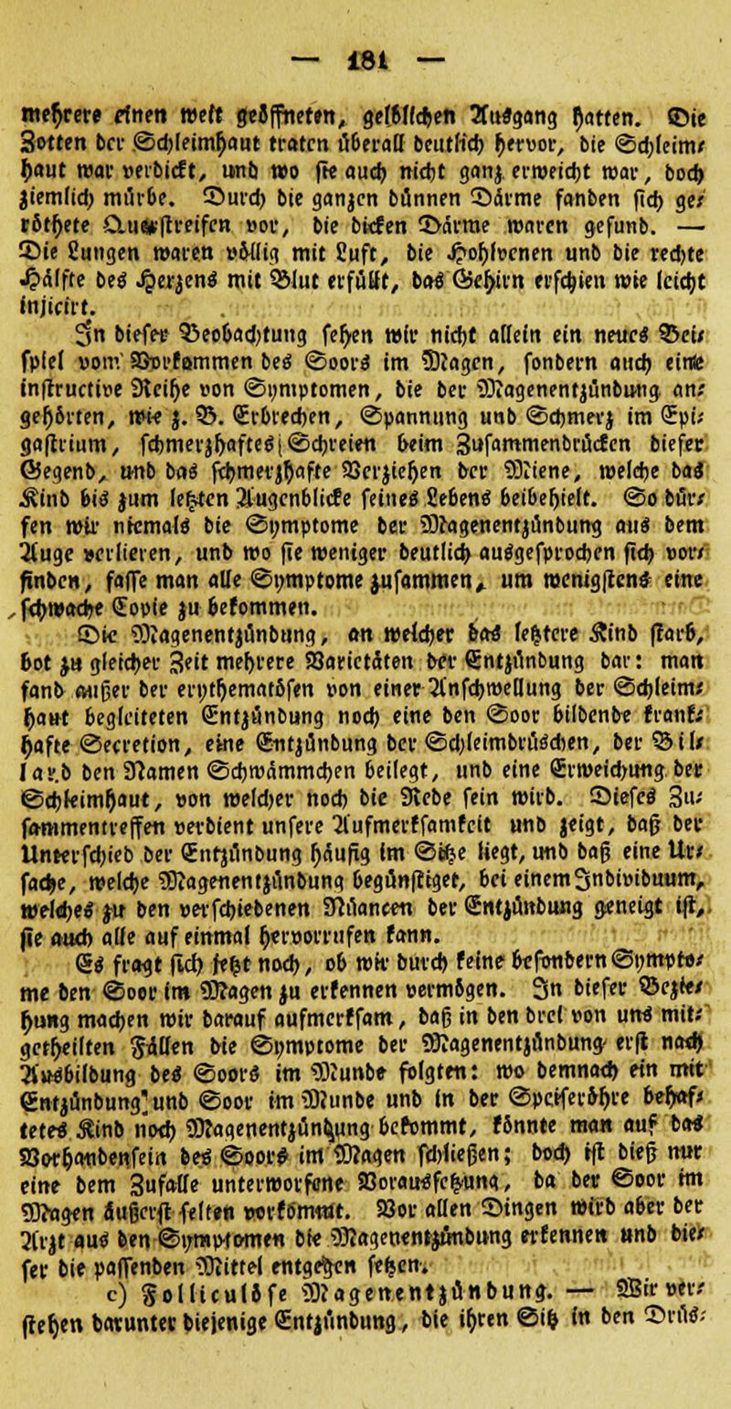 mehrere ftnm wttt geöffneten, gelblichen 3Tu«gang Ratten, ©ie Sotten bei- ©cbleinu)aut traten uberaH beutlicb ^ervor, bie ©d;leim* £aut war »erbieft, unb wo fte auch nicht ganj ertweidjt war, bod) Jiemlid; miirbe. ©urd) bie ganjen bünnen ©arme fanben ftdt> ge/ rottete &u«*|treifcn vor, bie bfcfen ©arme waren gefunb. — Sie Sungen waren »Mig mit Suft, bie Jj>obl»cnen unb bie red)te «Raffte be« Jper$en« mit 931ut erfüllt, ba« Öe^irn erfebjen wie leicht injicirt. $n biefee 93eobad?tung fef/en wir nicht allein ein neue« 93cu fpfel vom'SJurfammen be« ©oor« im Sftagcn, fonbern auch einte tnflructtve Steige von «Symptomen, bie ber iöiagenentjünbung an; gehörten, wie $. 95. QErbrecben, Spannung unb ©cbmevj im CEpi; gafhium, fd)merjl)afte«j©cbreien Mm Sufammenbrücfen biefer ©egenb, tmb ba« fcbmerjhafte Söerjteljen ber SÖiiene, welche ba« ^inb biß jum legten 3£ugcnbltd?e feine« Sehen« beibehielt, ©o bur* fen wir ntcmal« bie ©mnptome ber SOragenentjanbung aui bem 3(uge verlieren, unb wo fie weniger beutlicb au«gefprocben fid) vor/ finben, fafle man alle ©mtiptome jufammen^ um roenig|ccn£ eine ,fcbwaehe (Eopie ju befommen. ©ic SRagenentjünbung, <m welcher bctS festere Äinb f?arb, Bot ja gleicher 3eit mehrere Varietäten ber Sntjunbung bar: matt fanb Mißer ber erwtljemaröfen von einer 2fnfcbroellung ber ©ebleim; Ijairt begleiteten Sntjänbung noch eine ben «Soor bilbenbe franf; Ijafte ©ecretion, eine (£ntji3nbung ber ©d)(eimbru«d)en, ber 93il/ lar.b ben Flamen ©cbroämmcben beilegt, unb eine <£rweid>img ber ©cbleimOaut, von weldjer noch bie Stebe fein wirb. ©iefc« jjjiu fammentreffen »erbient unfere 2l'ufmerffamfcit unb jeigt, bn$ ber llnterfcbieb ber (Enfjun&ung jjäufig Im ©äje liegt, imb baß eine Ur/ fache, welche SKagenentjunbung begünfttger, bei einemSnbivibuum, wekbe« ju ben »erfebtebenen 3Man«tt ber Untjmtbung geneigt ijt,. jle mteb alle auf einmal hervorrufen fann. <S« fragt (ld> fe^t noch, ob wir butcb feine befonbern ©»rnptv/ me ben ©oer im SOJagen ju erfennen vermögen. 3n biefer 9Scjf</ f)ung machen wir barauf aufmerffam, baß in ben brei von un« mit; geseilten Sollen Me ©«mptome ber «Bcagenentjönbung- erft nad) »»«bilbung be« ©oor« im «JKunbe folgten: wo bemnad) ein mit entjünbung>nb ©oor im ÜRunbe unb In ber ©pcifer&ljre be&af; tete« $inb noch 3ftagenentjunb,ung befommt, fSnnte man auf ba« Söor&atibeRfein be« ©oor$ im'Dttagen fdjließen; bod) tft bieß mir eine bem Sufaüe unterworfene Sßorau^fcfyung, ba ber ©oor hn Sftagen äußeret feiten wrfo'rrotft. Soor allen ©ingen Wirb aber ber 2(rjt au« ben ©mnptomen bie Slagenenfjfinbung erfennen »nb bie* fer bie paffenben Mittel entgegen fe^en. c) SolliculJfe ^agenentjönbung. — SB« »er/ (tef)en hatunter biejenige €ntii'inbung, bie i^ren @i^ in ben ©tu«;