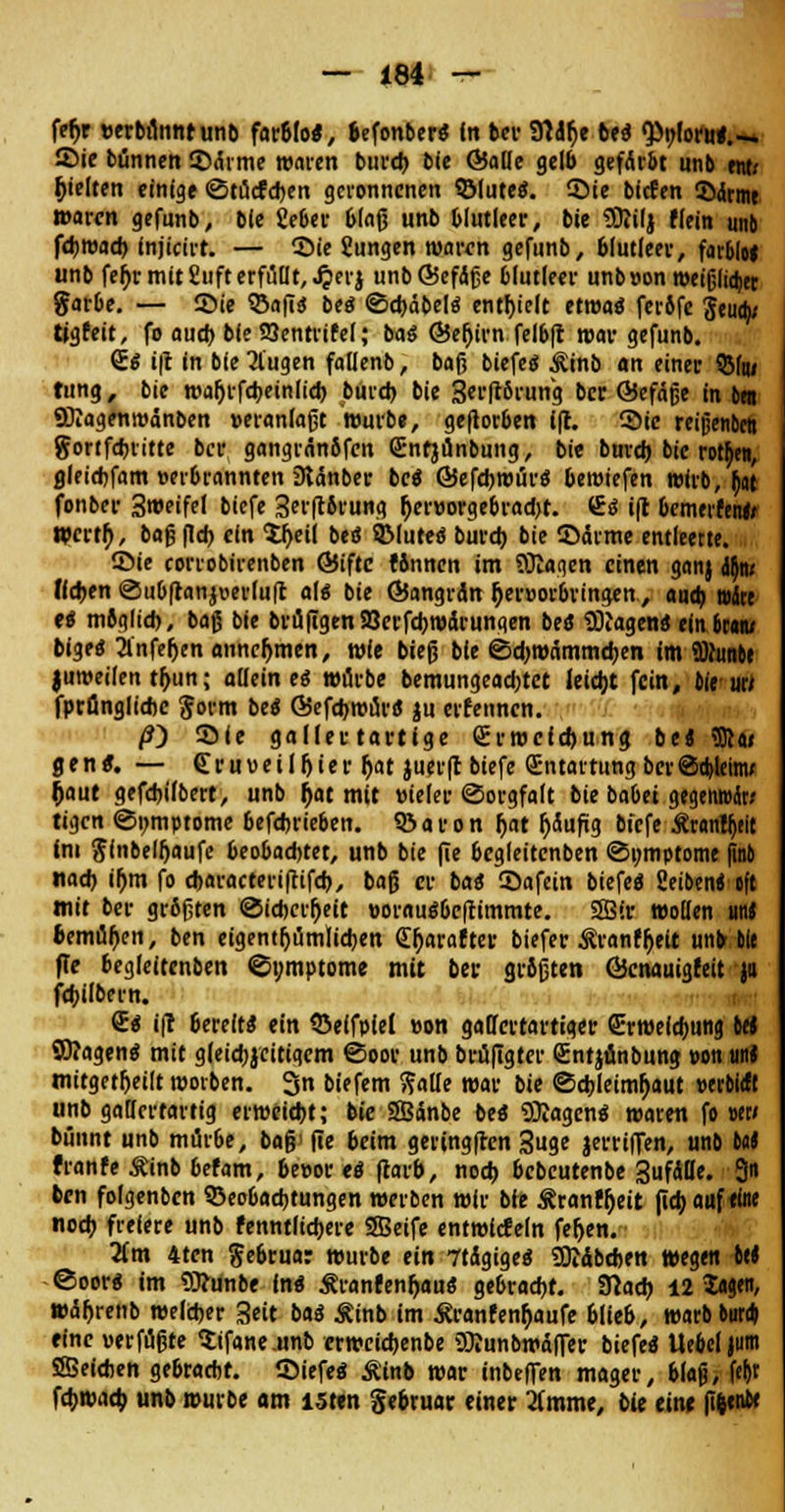 feh> »erbilnntunb farbfo«, befonber« In bei- Sttdlje be« <Pi;foru«.-. ©ie bünnen ©drme waren bureb bic ©alle gelb gefArbt unb entx gelten einige ©tücfcben geronnenen ©tute«. Sie bieten 3Mrme waren gefunb, ble gebet- blaß unb blutleer, bie Sftilj flein unb fd)t»ad> Injicirt. — Sie Jungen watvn gefunb, blutleer, farblo« unb fefjr mit £nft erfüllt, ^erj unb ©cfdSge blutleer unb»on roeißlid)er garbe. — Sie QSafi« be« ©ebäbel« enthielt etroa« ferife 3eua> tigfeit, fo auch bie SSentrifel; ba« ©efjirn felbfi war gefunb. <£« i|t in bie Äugen fatlenb, baß biefe« Äinb an einer QM»i tung, bic wal)rfebeinlicb buicb bie 3«ftärun'g ber ©efärje in 6« «DTagenwanben »eranlaßt wurb«, geflorben (fr. Sic retgenbett gortfehritte ber gangränöfen Snfjunbung, bie buveb bic rotten, flleichfam »erbrannten iRAnber be« ©efebwür« beroiefen wirb, fr^t fonber 3weifel biefe 3er(tbvung r)er»orgebrad)t. <&i i|t bcmerfeni/ Wcrtf), baß fieb ein 5r>eil be« 8Mute« bureb bie SArme entleerte. Sie corrobirenben ©iftc rinnen im SKagen einen ganj if)w Heben Oubftanjoerluft al« bie ©angrdn r)er»orbringen, anrb »dte e« mbglieb, baß bie brufigenSBerfcbwÄrungen be« Ziagen« ein braru bige« 2lnfeljen annehmen, wie bieß ble ©d)wAmmcben im fflfunte juweilen tr>un; allein e« würbe bemungeadjtet letdjt fein, bie uu fprönglidjc gorm be« ©efebwur« ju erfennen. /?) Sie gallertartige grroefchung be* iffia» gen«. — (Eruveilfjier Ijat juerft biefe Entartung berScbleinu t)aut gefd)ilbert, unb r)at mit »ieler Sorgfalt bie babet gegenrodr/ tigen ©nmptome befchrieben. Söaron f>at (jdufig bfefe ÄranWjtlt Im glnbelfjaufe beobaebtet, unb bie fie bcgleitcnben ©umptome finb nach ir)m fo ebaracterifttfeh, baß er ba« Safein biefe« Seiben« oft mit bei- größten @icbcrf)eit »oi-au«bcftimmte. 2Bir wollen un« bemühen, ben eigentümlichen £t)araftei- biefer Äranfheit unb bie ffe begleitenben ©ymptome mit bei- grißten ©cnauigfeit ja fcbilbern. €« i(r bereit« ein SJelfpiel »on gallci-tat-tiger (Erweichung Id ©Jagen« mit gleichzeitigem Soor unb brüfigter Sntjünbung »ontin« mitgeteilt rootben. 3 biefem galle war bie ©cbletmljaut »erbieft unb gallertartig erweiebt; bie SBänbe be« Silagen« waren fo »et/ bünnt unb mutbe, baß' fie beim geringfren 3uge jerriffen, unb tot franfe Äinb befam, beeor eö ftarb, noch bebeutenbe 3ufdfle. 3 ben folgenben Beobachtungen werben wir bie Äranff)eit (leb auf eine noch freiere unb fenntlicbere 2Beife entwlcfeln fernen. lim 4tcn gebrua: würbe ein 7tdgige« SDiAbeben wegen ort ©oor« tm Wunbe in« Äranfenfjauö gebracht. Stach 12 Sag«/ wAbrenb welcher Seit ba« Äinb im £ranfenr)aufe blieb, warbbut* eine »erfußte $ifane.unb erweiebenbe üRunbwdffer biefe« Uebel|um SSeicben gebracht, ©iefe« Äinb war inbeffen mager, blaß, fef)t fchwacb unb würbe am isten gebruat einer 2fmme, bie eint (i^