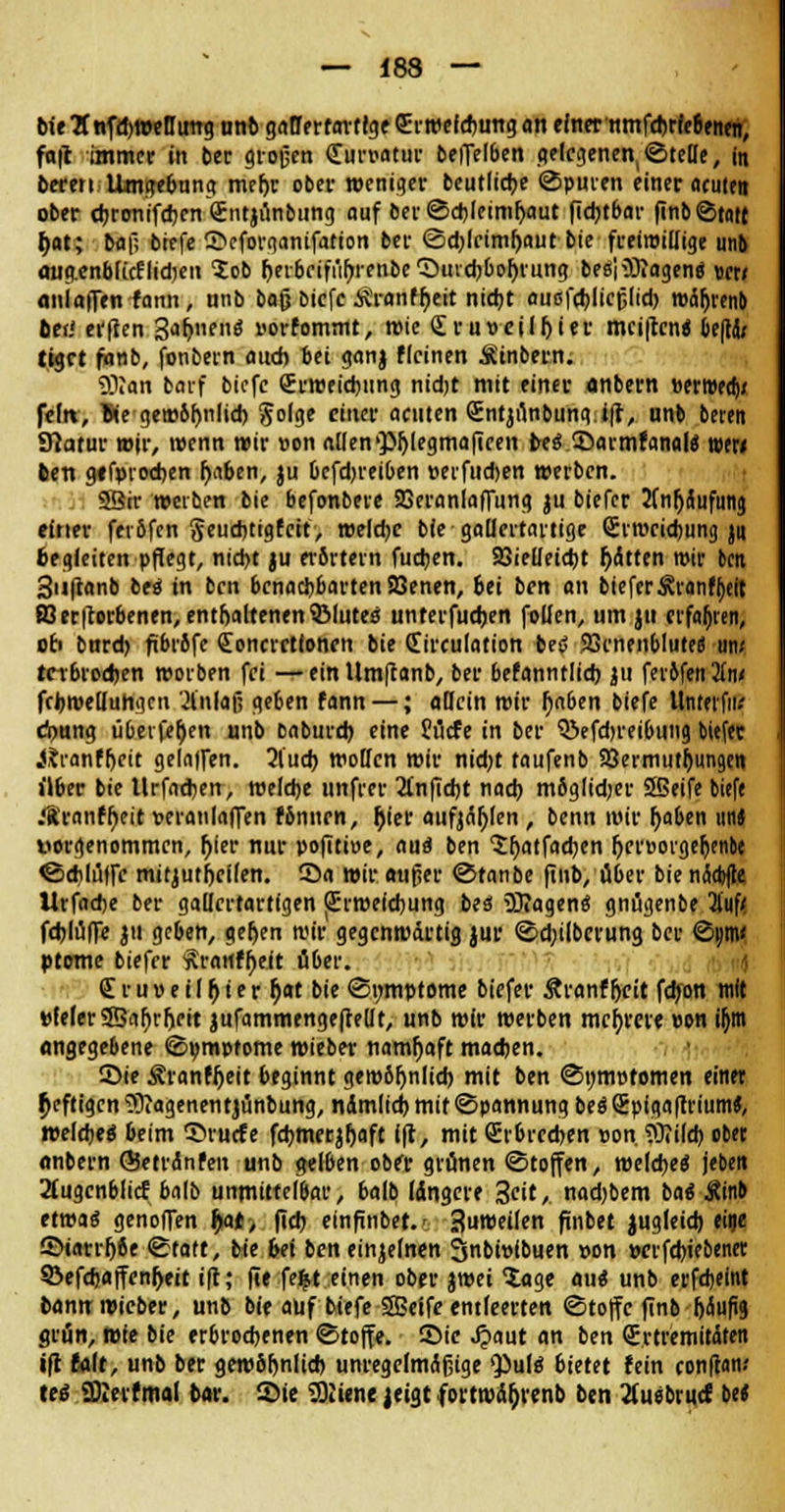 bieBnfdjweflmig nnb gallertartige Qürwefcbungan einer nmfcbrfe6enen, fafc immer in ber großen Kurvatur beffelben gelegenen,©teile, in beten Umgebung me(>c ober weniger beutlicbe ©puren einer acuten ober ebronifeben <£ntjünbung auf ber ©cbleimljaut fiebtbar finb©tatt l)at; ba|l biefe 2>cforganifatton ber ©d)lcimf)aut bie freiwillige unb augenblicElidjeii lob heibrift'ihrenbe'Sutcbboljrung besiißiagen« wt< «niaffen fann, nnb bafj biefe Äranffjeit nicht außfcblicjjlid) mäljrenb btii erften 3<»r;nf»$ »orfommt, wie £ru» eil hier mci|tcn« beflaV tigrt fonb, fonbern auch bei ganj flcinen Ätnbern. 93?an barf biefe Srroeicbung nidjt mit einer anbern »erweaV feilt, We gem6t)nlid) golge einer acuten (Entjunbung i\i, unb bereit Statur wir, roenn wir »on allen>}Mji?gmafieen bes ©armfanaltf tee« ben ge fproeben fjaben, ju bcfd)reiben »erfudjen werben. SSir werben bie befonbere SSeraniaffung ju biefer Anhäufung einer feiöfcn geuebtigfeit, welche bie gallertartige Srmcicfcung ju begleiten pflegt, nicht ju erörtern fachen. SBielleicbt hatten mir bett Snftanb be« in ben benachbarten Söenen, bei ben an bieferÄranffjeit ffierfcorbenen, enthaltenen SMutea unterfueben fallen, um ju erfaßten, ob bnreb fibrofe £oncrctlonen bie (Eirculation betf Jörnenbluteö am terbroeben worben fei — ein ttm|tanb, ber befanntlicb ju ferifeit2in< fcbroelluhgni Einlaß geben fann —; allein mir I)n6en biefe llntetfii.' d>ung übetfer)en unb Daburcb eine Surfe in ber $3efd)reibung biefer jjranffjcit gelalfen. Ql'ucb wollen wir nidjt taufenb 93ermutf)ungen über bie Urfathen, welche unfrer 2lnficbt nach möglidjer SSeife biefe .*8ranff)eit veranlaffen fbnnrn, Ijier aufjagen, benn wir fjaben unJ worgenommen, Ijier nur pofiti»e, aua ben 'Srjatfacben f)er»orgeljcnbe ©chlüffc mitjutbeifen. 55a wir aufier ©tanbe finb, über bie ncSdjftc llrfadje ber gallertartigen (Erweichung bes SÖIagene gnügenbe 3luf< feblüffe ju geben, ger)en mir gegenwärtig jur ©d;ilbcrung ber ©i)tn< pteme biefer frartfbeit über. <£ruveHr)ter r)at bie (Symptome biefer Äranf fjeit febon mit tiefer2Saf)rr)rit jufammenge(te(lt, unb wir werben mehrere »on ifjm angegebene ©»mptome wieber namfjaft machen. Sie Äranfijeit beginnt gewöhnlich mit ben ©nnwtomen einet heftigen tWagenentjünbung, ndmlich mit Spannung besSpigafttium«, welche« beim SM'ucfe fcbmerjljaft ift, mit (Erbrechen »on ?Mcb ober anbern ©etr<Snfen unb gelben ober grünen ©tojfen, welche« jeben 2fugcnblicf balb unmittelbar, balb längere 3<it/ nad)bem bat Äinb etwa« genofTen fyxt, ftcb einfinbet.' 3umeilen ftnbet jugleicb eine £>iarrf)8e «Statt, bie bei ben einjelnen 3nbi»lbuen »on »crfdjiebenet Söefd)affenf)eit ift; fie feij,t einen ober jroei 5age au« unb erfebeint bannwieber, unb bie auf biefe SBeife entleerten ©toffe finb häufig grün, wie bie erbrochenen Stoffe, ©ic £aut an ben QErtremitdten ifl UAt, unb ber gewöhnlich unregelmcifjige Qiulö bietet fein confran.' teg üfterfmal bar. 2>ie Sßien« |eigt fortwäfjrenb ben 2fuebr«cf M