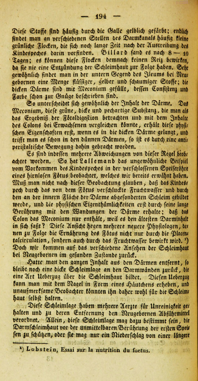 ©iefe ©tojfe (Inb fclufig burd) bic GfoUc gelblich gefär&t; enblidj pnbet man an verfdjiebenen «Stellen iti ©armfanal« häufig Heine grünliche glocfen, bie (ich noch lange 3«t nach bei- Austreibung bei Äinbeäpeche« barin »orfinben. QMIlarb fanb ti nach 8—10 Sagen; e« f6nneu biefe Slocfen bemnad) feinen 9ieij bewirten, ba fie nie eine <£ntjünbung bei- ©djleimfjaut jnr S?o(ge haben. @c^t gew6{jnlicb finbet man in bei- untern ©cgenb be« Sleum« 6ci 91eu; gebornen eine Üftcnge flüfilgcr, g'elber unb febaumiger «Stoffe; bte biefen ©ctrme finb mit 3R«onium gefüllt, beflen <£onfi|tenj unb gai-be febon jur 65nüge befdnieben finb. ®o unterfebeibet fieb gewöhnlich bei Snfjalt ber ©drme. 55«« ÜÄcconium, biefe grüne, biefe unb peebartige ©ubftanj, bie man alt ba« Srgebniß ber SitalbigefUon betradjten unb mit bem 3«fiaftc bei Qiolon« bei Srwachfenen vergleichen fbnnte, credit biefe phnfi.' fd>en (Eigcnfebaften er(t, wenn e« In bic biefen ©drme gelangt, unb trifft man <S fd)on in ben bünnen ©Armen, fo ifr e« bureb .eine anti< periftaltifche ©ewegung bahin gebracht worben. <2« finb inbeffen mehrere Abweichungen »on biefer Siegel 6eo6* adjtft werben. ©0 fjat Sa II ema 11 b ba« ungew6fjtilid>e ©fifpiel »om SSorfommen be«Äinbe«peebe<i in ber wfd)lo|fenen ©peiferoljre eine« r)tcnIofen §6tu« beobachtet, weld)C« wir bereit« erwähnt Ija&cn. SDitifj man nid)t nach biefer Beobachtung glauben, baf, baä §mMi ped) burd) ba« »on bem Sotu« uerfcblucfte SruAtmaffer unb bmcb ben an ber innein gladje ber ©arme abgefonbciten ©djlcim gebilbet werbe, unb tie phi)fifd)cn €igentf;ümlid)feitcn erft burd) feine lange SBerüljrung mit ben 2Banbungen ber ©drme erhalte; baß M (Eolon ba« OTeconium nur entölt, weil e« ben dlteften ©armin^nlt in fid) faßt? ©iefe Anficht Degen mehrere neuere <pi)t)iiologen, be» nen ju $o(ge bic <5rndr)rung be« §ötu« nicht nur burd) bie QMacew talcirculation, fonbern auch burd) ba« Jrudjtwaffer bewirft wirb.') ©od) wir fommen auf ba« »erfebiebene Anfeljen ber (Schleimhaut bei STCeugebornen im gefunben guftanbe jmücf. Statte man ben ganjen Snljaft au« ben ©armen entfernt, fo bleibt nod) eine biefe Schlcimlage an ben ©armwdnben jurücf, bie eine Art Ueberjug über bie <Sd>leimljaut bilbet. ©tefen Ueberjug fann man mit bem Sftagel in ftorm eine« Jpäutchene; ergeben, unb unaufmerffamc Beobachter fönnten ir)n bah> wor)l für bie <Sd)(eitw $aut felbft galten. ©iefe (Schleimlage Ijaben mehrere Aerjte für Unreinigfeit ge.' galten unb ju beren Entfernung ben ffeeugebornen Abführmittel perorbnet. Allein, biefe @d>Ielmlage mag bapi beftimmt fein, bie ©armfchleimhautpor ber unmittelbaren Berührung ber erfrcn@peii fen ju febü^cn, ober fie mag nur ein tttieberfchjag »on einer langete *) Lobst ein, Essai »ur la nulrition du foetus.