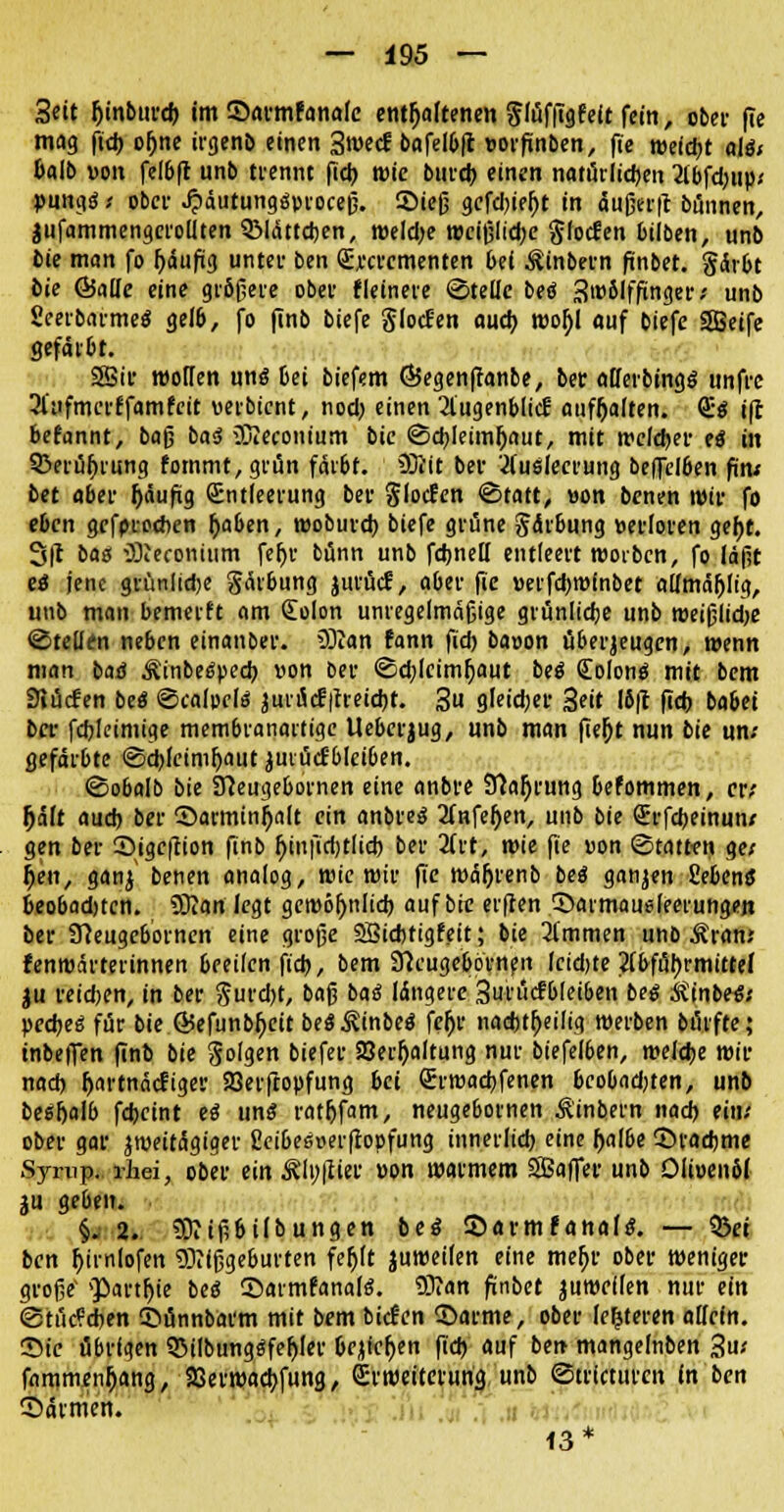 Seit {jinburd) im ©armfanafe enthaltenen ffüffigfelt fein, ober fie mag ftd) ofjne irgenö einen 3mecf bafelbft vorfinben, fie weid)t als* Mb von felbft nnb trennt fict> wie bui'd) einen natürlichen 2ibfd)tip; pungS ; ober JpäutungSproceß. Sieß gefdjiefjt in äußer|t bünnen, jufammengcrollten SMättdjen, weldje wcißlidje Sfotfen bilben, unb bie man fo f)äufig unter ben Qümementen bei Äinbern ftnöet. §är6t bie ©alle eine größere ober kleinere ©teile bei SwSIffinger; unb Seerbarmes gelb, fo finb t,jcfe JlocJen auch, tvor)l auf tiefe SBeife gefärbt. 93ir motten und bei biefem ÖJegenffanbe, bet alferbings unfre Slufmerffamfcit verbient, nod) einen 2lugenblicl aufhalten. Es i|t befannt, bog bad iöiecontutn bie ©djleimljaut, mit welcher ei in 5>erül)rung fommt,grün färbt. SOlit bei- Ausleerung beffclöen firu bet aber fjäufig Entleerung bei- glocfen ©tatt, von benen wir fo eben geferedicn tyaben, woburd) biefe gfüne Salbung verloren gef)t. 3|t bas iDieconium feljr bünn unb fdjnett entleert woibcn, fo laßt es jene grünlidje gärbung jurücf, aber fie verfdjwinbet aUmäljltg, unb man bemerft am (Eolon unregelmäßige grünlidje unb weißliche ©teilen neben einanoer. ®an fann fid) bavon überjeugen, wenn man baä ÄinbeSpecb, von ber ©eQlcimfjaut beS Colons mit bem Siücfen beS ©calocls juriScf|treid)t. 3u gleidjer Seit 16(1 fid) babet ber fcbjeimige membranartige Ueberjug, unb man fier)t nun bie um- gefärbte ©djfcimljaut juiücf'blciben. ©obalb bie 3?eugebornen eine anbre 9?ar)rmig befommen, er; Ijäft aud) ber S>arminl)alt ein anbres 2infefjen, unb bie Srfcbeinun; gen ber Sige|Tion finb ljinjtd)tlid) ber 2ftt, wie fie von ©tatten ge; f>en, ganj benen analog, wie mir fie wäfyrenb beS ganzen fiebenS beobadjtcn. 9Kan legt gcwöl)nlid) auf bie elften ©aimaudeerungen ber SJeugebornen eine große SBicfctigfeit; bie Timmen nnb Äran; fentvärterinnen beeilen ftd), bem STicugebornen (cid)te Abführmittel ju reidjen, in ber $urd)t, baß baS längere Surücfbleiben bei &inbe«; pedjeS für bie Ö5efunbf>eit bes^inbes feljr nachteilig werben bürfte; inbefien finb bie Solgen tiefet- 23erl)altung nur biefelben, melcbe wir nach fjartnäcfiger Söerfropfung bei Qrrwacbfenen bcobadjten, unb besfjalb fdjcint es uns ratfjfam, neugebornen Äinbern nad) ein; ober gar zweitägiger fieibesverftopfung innerlich eine f>albe ©raebme Sfompt rhei, ober ein Älnfliei' von warmem 9Baffer unb Olivenöl ju ge6en. §. 2. SDiißbilbungen bei ©armfanafs. — Ski ben htmlofen Mißgeburten fefjft juweifen eine mefjr ober weniger große' »Partie bes Sarmfanals. 93?an finbet zuweilen nur ein <3tüc?d)en ©önnbarm mit bem bieten 55arme, ober lederen allein. •Sic übrigen 33ilbungsfel)ler Oe^te^en fid) auf ben mangelnben 3u; fnmmenfjang, aSerwactjfuna., Erweiterung, unb ©tricturen in ben ©armen. 13*