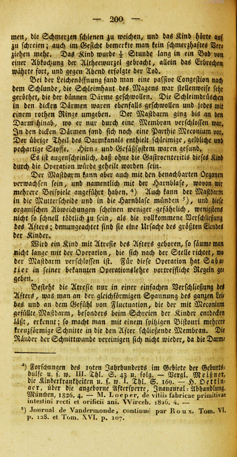 men, ble Sc&merjen fd)(enen ju weisen, un!> bat Äinb (j6rte auf ju fdjveicn; auch im ©«ficht bemerfte man (ein fd)meijr)aftcä 23er/ jieben meb/. Sa« £inb würbe i <Stunbe lang in ein 33ab von einer 2tbfodjung bev 3lltl)eewurjel gebracbt, allein bat Qhbrecben wählte fort, unb gegen 2lbcnb erfolgte ber $ob. ©ei ber geicbenbffnung fanb man eine paffiue Congeftion n«a> bem ©eblunbe, bie ©cbjeimljaut bea* SRagenö war fteUenrceife feljv gerottet, bie ber bannen ©arme gefcbroollen. Sie Sd)leimbrü«d)en in ben biefen Sännen waren ebenfalls gefcbwollen unb jebes mit einem rotfjen Sltnge umge6en. See üRaftbarm ging bis an ben Sarm .(jinab, wo er nur burd) eine SRembran »erfdjloffett toav. 3n ben biefen Särmen fanb fidj noeb. eine 'Partljic üReconium w. Set übrige lljeil bes Sarmfanate enthielt fd;leimige, gelbliche unb peebartige Stoffe. J?iru; unb ©cfäfsfoftem waren gefunb. €« i|l augenfdjeinltd), baß ob>e bie ©afrroenteritis biefe« Jtinb fcurd) bie Operation würbe geseilt worben fein. Ser üDJaftbavm fann aber and) mit ben Oenadjbarten Organen vcrroadjfcn fein, unb namentlich, mit ber Jparnblafe, wooon toir mehrere 5>eifpielc angeführt (jaben. 4) 2lucb fann ber JRaftbaim in bie JRutrerfcbeibe unb in bie J?arnblafe münben 5), unb biefe orgauifeben 2lbweid)ungen febeinen weniger gefäl)rlid), tvenigfren^ nicht fo fdmett t6btlicb ju fein, als bie »ollfommene 23erfd)liejjun« beo Ufficrtf; bemungead;tet (Inb fie eine Urfad;e beö größten (Elcnbe« ber Äinber. 2Birb ein Ä'inb mit 2ttrefie bc« öfters geboren, fo fäume man nidjt lange nrit ber Operation, bie (leb nach ber ©teile rid)tet, nw ber SRafibarm verfdjloffen ift. gür biefe Operation b>t Sabu* ttcr in feiner bekannten Operation«let)re vortreffliebe Siegeln ge» geben. ©eftefjt bie 2ltrefie nur in einer einfachen SSerfdjliefjung M Alfter«', waä man an ber gleichförmigen (Spannung bes ganjen Sei* beä unb an bem ©efühl uon S'uctuation, bie ber mit SReconlitm gefüllte JRaftbarm, befonberä beim Schreien ber Äinber entbeefen Idjjt, erfennt; fo macht man mit einem fpifeigen SMftottri meiere freiijformige Schnitte in bie ben Alfter fdjliefienbe SRembran. Sie Staubet- ber Scbnittrounbe «ereinigen fid; nicht wieber, ba bie Sartw 4) Jorfdnmgen bes i9ten 3«bthi«nbertö im ®ebiete ber ©efeurtk hülfe u. f. 10. III. £(;[. ©. 43 u. folg. — SSergl. ^Sieiinet, bie •Sinberfranfheiten u. f. n>. I. Xl>l. ©. 169. — S>. Detttn= aer, über bie angeborne 9lftrrfpcne, 3naiiaural = 2lbl)«nbluiifl. 9Rtlltd)en, IS26. 4. — M. Loeper, de vitiis fabricae primitivae inlestini recti et orificii aoi. YVirceb. 1816. 4. — 5) Journal de Vandermonde, conliuue par Roux. Tom. VI. p. 128. et Tom. XVI. p. 107.