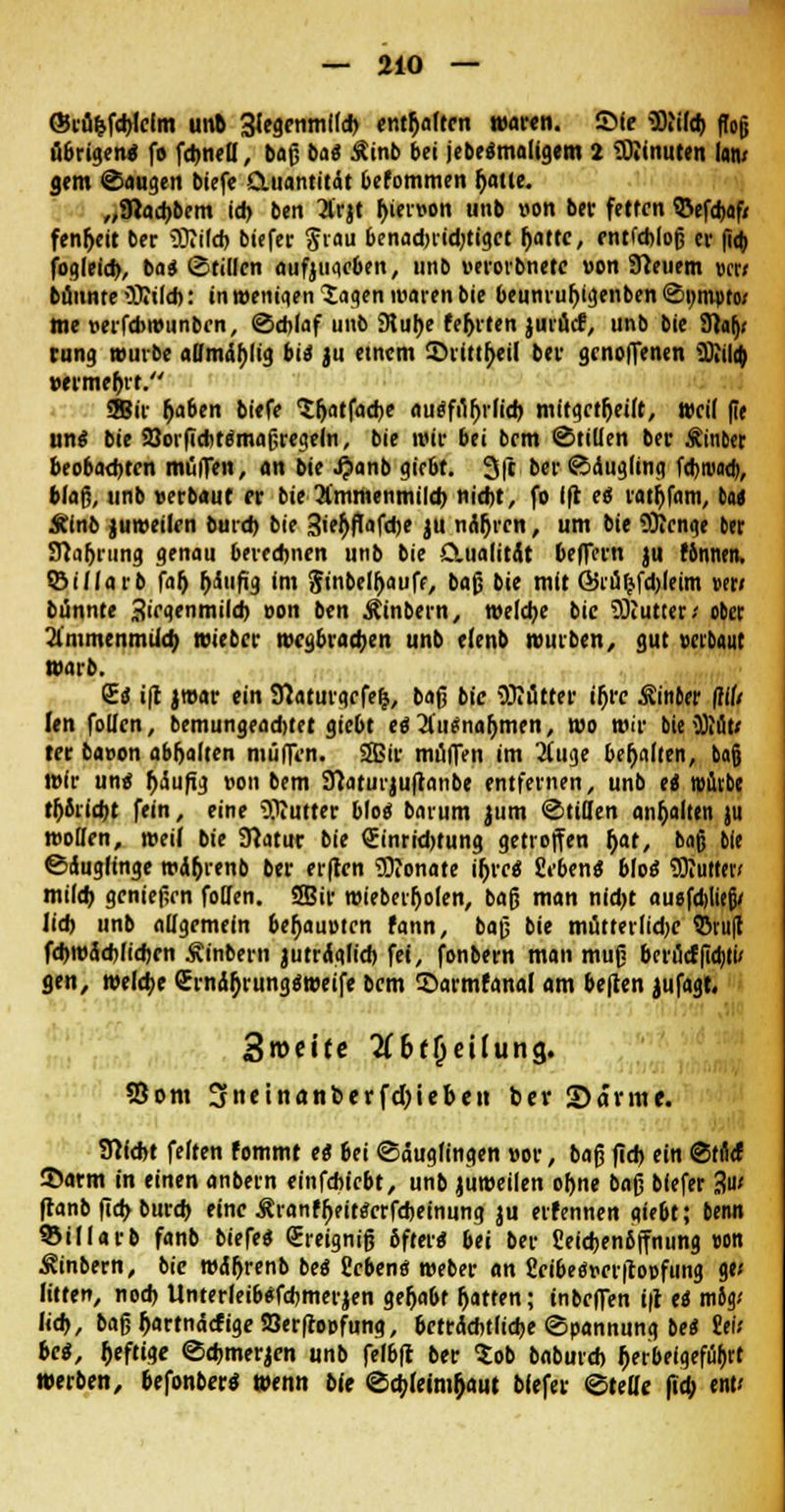 ©tü&fcbMm unb 31egenm!(d) enthalten waren, ©fe 5)iild) ftojj übrigen* fo fcbneU, baß bai Äinb bei jebe«maligem 2 Limiten tan/ gern Saugen tiefe Quantität befommen f>attc. „9iad)bem id) bett 3frjt hiervon unb von ber fetten 95efd)af/ fenr)ctt ber OTilcb biefer Stau benadnidjtigct f)attc, entfebloß er fio) fogleid), bas (Stillen aufyuacben, unb verorbnetc «on Sfteuem »er* bannte iBtild): in wenigen 5aaen waren bie beunruljigenben S»m»to; me verfebwunben, Schlaf unb £Rut>e fehlten jurücf, unb bie 91alj< rung würbe aOmdblig bis ju etnem ©rittheil ber genoffenen äiila) »erme&tt. SBir Ijaben biefe Sljatfaebe auefi%lid) mitgeteilt, weil fie un« bie aJorficbte'maßfegeln, bie wir bei bem Stillen ber Äinber beobachten mülfen, an bie J^anb giebt. 3(c berSdugling f<tjrua<t>, blaß, unb verbaut er bie 3lmmenmild) nicht, fo Ift es rathfaiu, tu Stlnb juweilen burd> bie 3ief)flafcbe }U narren, um bie SRcnge ber 9laf)rung genau berechnen unb bie Clualitit belfern jii fbnnen, ©illarb falj f)dufig im Jinbetyauff, baß bie mit ©rüfcfdjleim wti biinnte ^iegenmild) von ben Äinbern, welche bie Butter-' ober Vimmcnmild; wieber wegbrad;en unb elenb würben, gut verbaut warb. <£i i|t jwar ein Sftaturgcfelj, baß bie üKutter if>re Äittber {ilti (en follen, bemungeadjtet giebt es 2ltt$naljmen, wo wir bie 3Jiut< ter bavon abhalten muffen. SBir muffen im 2iuge behalten, bafj wir une fjdufig von bem Sftaturjuftanbe entfernen, unb ei rofitbe töricht fein, eine OTutter Mo«- barum jum Stillen anhalten ju woBen, weif bie Übtur bie Sinrid>tung getroffen f)at, baß bie Sdugfinge wdfjrenb ber er|tcn Monate if;re« geben« blo« SRutt«/ milch genießen follen. 2Bir wieberljolen, baß man nid)t auofdditjj/ lid) unb allgemein behaupten fann, baß bie mütterlidje ©ru|t fd)Wüd)lid)en &inbern jutrdglicb fei, fonbern man muß berücfßdjti' gen, welche Crndfjrungo'weife bem ©armfana! am beften jufagt. Swcitc tf&ffjeilung. 55om 3neinanberfd)iebe« ber ©arme. Sticht feiten fommt ti bei Säuglingen vor, baß fid) ein Strtrf ©arm in einen anbern einfebiebt, unb juweilen ohne baß blefer •?' ftanb fid> burd) eine Äranffjeittfcrfcbeinung ju erfennen giebt; beim ©illarb fanb biefe* (Ereigniß ßftere; bei ber £eicben6ffnung von Sinbern, bie wdr)renb be« geben« weber an fieibegveritopfung gt< litten, noch Unterleibefcbmerjen gehabt Ijatten; tnbeffen i|l tt mö> lieh, baßf)artndcfigeS3er(copfung, beträchtliche Spannung be* tili bei, fceftige Schmerlen unb fefbft ber $ob baburch f;erbeigefül)rt werben, befonber« Wenn bie Scbjetmfjaut biefer Stelle (td; ent<