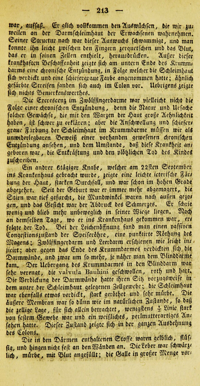 war, «uffa£. ßjr gffd> ooßfommen bin Auswürfen, bie mir ju; weilen an ber ©ai'mfd)leiml)aut ber Srwacbfenen wafyrnefjmen. ©einer ©tructur nad) mar tiefer 3(u8Wud)ä fcbwammigt, unb matt fonnte i^n leicht jivifdjeu ben gingern jeiqurtfdjen unb ba$ SMut, baß et in feinen fetten enthielt, Ijerauebnicfen. Stußer bicfer franffjaftcn Söefdjajfmljeit jeigte fid) am untern Sube bed ^rumm* barm« eine d)vonifd)e Sntjunbung, in §olge weldjerbie ©djleimfyaut fi* »eibicft unb eine fd)iefergraueSav&e angenommen ftatte; 5^nlid> gefärbte ©tieifen fanben fid) and) im Colon vor. Uebiigenä geigte fid) niduä SJemerfene'wertljeä. ©k <E.rcreäecnj im 3>»&'ffingerbarme war vielleicht nidjt bie Solge einer d)ronifd)en Siitjünbung, benn bit SRatur unb Urfadjc foldjer 65en>nd)fe, bie mit ben SBarjen ber Jpaut große 2lef)nlid)fnt jjaben, t|t fctytver $u erflärcn; aber bie 2l'nfd)mellung unb fdjiefcr* graue girbung ber ©d)leimf)aut im ^vummbarme muffen wir als unwtberlegbarm 35cweiß einer vor&anben geroefenen djronifdjeu ©itfjünbung aufeljen, unb bem Umltanbe, baß biefe ^ranffjeit an/ geboren war, bie <£ntfidftung unb ben pl6ijlid)en Job fccö ^'inbcS auftreiben. Sin anbrer 6tagiger Äna&e, welcher am 22|tcn ©eptember ins Äranfen^au« gebracht wuibe, jeigte eine (eid)te icterifdie ftär/ bang ber Qaut, ftatfen ©urdjfaH, unb war fdjon im fjoljen ÖJrabe. abgebet, ©eit ber ©eburt war er immer mefjr abgemagert, bie ©tirn war tief gefurdjt, bie üftunbwinfel waren nad) außen gejo* gen, unb bat Q5e(id)t war ber Slbbvucf beS ©(femerje.«. Sr fduie wenig unb blieb meljr unbeweglich in feiner 51? iege liegen. 9tad) an bemfelben 'Jage, wo er ins ^ranfenfjauS gefommen war, er* folgte ber Job. 93ei ber Setd)cn6ffnuttg fanb man einen pafjiven dongcftionSjiuftanb ber ©peiferbfjve, eine punftiite 9t5t(jiing biß SJtagenS;. 3w5lffxngerbarm unb Seeibarm erfdjienen wie leid)t in/, jicirt; aber gegen baS Snbe be« ÄrummbarmeS »cvbicPten fid) bie ©armmänbe, unb jroar um fo meljr, je nÄljcr man bem SMinbtatme fanu See Ucbergang bei ÄrummbaimeS in ben SMinbbarm war fef)r verengt, bie valvula JJauluni gcfdjwollrn, rotf) unb J)art. Sie SBerbicfung ber ©armwänbe l)atte ifjren ©ife vorjugSwcife iu bem unter ber ©d)leimr)aut gelegenen Seügewcbc; bie ©d)leim(jaut war ebenfalls etwa« vertieft, ftorf gerötet unb fcfjr mürbe, ©ie Äußere Membran war fo bunn wie im natörlid)en 3u|tanbe, fo baß bie jellige Sage, für fid; allein betrachtet, wenigffenS £ Sintc flarf von fe|tcm ©emebe war unb ein weißlidjeS, petlmutterartigcS 2t'n/ fefjcn b>te. ©iefer 3u|tanb jeigte |id; in ber gan$cn 2CuSbef)nung beö Colons. ©ie in ben ©armen enthaltenen ©toffe waren gclbltd), fTOp fig, unb fingen nid)t feft an benSSänben an. ©icSeber war fd)wärj< iidj, mürbe, mit 93lut angefuüt; bie ©alle in großer 9Kenge vor;