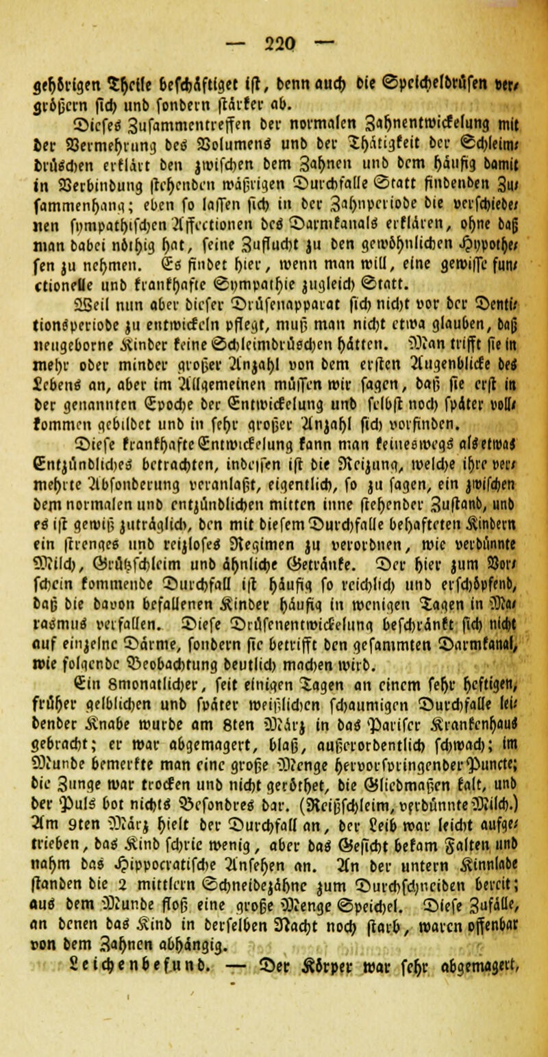 gärigen $t)elfe befdrtftlget ift, bennaucb Die ©peldiefbvflTen et» gvöfjcvn (ich unb fonbevn ftctvfev ob. ©icfee1 3ufammentreffen bei- normalen 3ar)nentwicfelung mit bev 23evmer)rung beä SBolumenä unb bei Xljrttigfeit bei- ©djleitw brüten evfläit ben jwifeben bem 3ahnen «»b bem häufig bamit in 23evbinbung fteljcnben wäßrigen ©urcbfalle Statt fmbeuben 3u< fammenbang; eben fo lafTen fid> i« bev 3al)nperiobe bie »erfebiebe/ «en f»mpatt)ifcbcn'Äjfectionen bei ©armfanalo' erfidien, of;ne baß man babei nöibig Ijat, feine 3uflucbt }u ben gewöhnlichen J?r/potb> fen ju nehmen. Qrs finbet (jier, wenn man will, eine gewiffc fuiv ctioneüe unb franfbnftc @»mpatr)ie jugleid) Statt. 25eil nun «bev biefev ©i üfenapparat fi* nid)t »ov bev ©enti; tionspevtobe ju eutwitfeln pflegt, muß man nicht etwa glauben, bafj Jieugeborne Äinbcv feine Sdjleimbi-üseben bitten. iÜ?«n trifft fie In mebv obev minbev großer 2lnjabl von bem elften 2(ugenblicfe bei Seben« an, aber im 'allgemeinen müiTen wir fagen, baß fie erft in bev genannten Soodje bev Sntwicfelung unb fclbfc nod) fpater voll« fommen aebilbct unb in fet)r großer 2tnjaf)I fid) vorfinben. ©iefe franfbafteQrntwicfelung fann man feiueswegei aläetftM Cntjunblidjeä betrachten, inbeifen ift bie 9icijung, iweld>e ir)vr mi mehrte 2lbfonbevung veranlaßt, eigentlich, fo ju fagen, ein jiuifdjen bem normalen unb cntjünblicben mitten tnne ftebenbev Suflanb, unb ei ift gewif; jutrciglid», ben mit biefem©uvd)falle behafteten Äinbern ein ffrenqe« unb vcijlofeo Slegimen ju »evovbnen, wie verbannte Sttildj, GSrufefcbleim unb ähnliche ÖJetvdnfe. ©ev hiev Jl>m So» fehein fommenbe Durchfall ift r)4ufüg fo reieblid) unb eifdjöpfenb, bafj bie bavon befallenen Äinbev häufig in wenigen $aqen in 3R« roämuä verfallen, ©iefe ©rüfenentwitfelunq befcbvdnft fid) iiidjt auf einzelne ©arme, fonbevn fie betrifft ben gefammten ©armfanal, wie folaenbe ^Beobachtung beutlid) mad>en wirb. €in smonatlidjer, feit einigen lagen an einem fefjv fjeftigen, fviibev gelblichen unb fodtev weißlidicn fd)aumigen ©uvdjfalle lei.' benber ivnabe würbe am 8ten äRdvj in bai parifer Äranfcnfjau» gebvaebt; ev wav abgemagevt, blaö, anßevorbentlid) fd>wad>; Im SJiunbe bemerfte man eine große 03?enge i)ev»ovfvringenbev^unete; bie 3nge mnv troef en unb nicht gerötbet, bie ©Itcbmaßen falt, unb bev 'Puls bot nichts* S&efonbve« bav. (Rcißfd)leim, »ftbönnteüKildj.) 2fm 9ten äJtörj t)ielt bev ©uvchfall an, bev ?eib «av leicht aufqe/ trieben, bai Äinb fd)iie wenig, abev bat ©efiebt befam galten unb nahm bao ^ippocvatifdje 2lnfef)en an. Hn bev untevn Ätnnlabe ftanben bie 2 mittlem Scbneibejdhnc jum ©urebfdnieiben bereit; flu« bem üftunbe flog eine große OJeenge Speidjel. ©lefe Saf«0'/ an benen bai Äinb in bevfelben Stacht noch farb, waren offenbar Don bem Sahnen abhängig. Seicbenbefunb. — ©et Äörpev wav fefjr abgemagert,