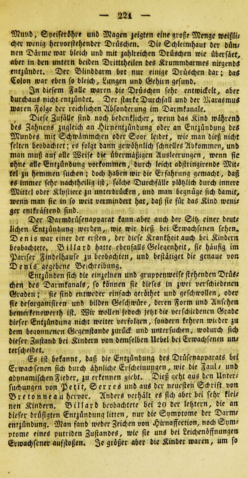 *Oiiutb, ©peifer«)« unb üttagen jeigten eine große Sttcngc weigfi; eher wenig fjemrffetyenbev S5rüsd)en. Sie <Sd)fetmr;aut ber b&m nen Särmc war bleid» unb mit jal)lreid)en ©rüSd)en rote überfder, aber in ben untern beiben S)ritttl)eilen beS ÄrummbarmeS nirgenbS entjünbet. Sei- QMinbbarm bot nur einige 2>ruSd)en bat; ba« (Eolon roar eben |o bleid), fiungen unb ©eljtin gefunb. 3n biefem §a(k waren bie £)rüsd)en fc^r entwickelt, aber burchauS nicht entjünbet. Set flavfeSurtbfall unb bei ^ÜiaraSmu* waren ftolge ber reichlichen 21'bfonbeiung im ©armfanale. 3>iefe 3'ifälle finb nod) bebenf|td;er, roenn bas Äinb ro%cn5 beS 3ar)nenS ^gleich an JJimentjunbung ober an (Entjünbung beS SKunbes mit ©djroÄmmdjen ober (Soor leibet, roie man bieg nid)t feiten beobaditet; es folgt bann gerobfjnlid) fdjnelleS 2t'l>fommen, unb man mujj auf alle 3Bcife bie übermäßigen Ausleerungen, roenn fic or)ne aBe Sntjönbung »orfommen, burd) leicht ab|lrtngirenbe üOIit« tel jtt f)emmen fueben ; bod) haben roir bie (Erfahrung gemacht, ba(j es immer feljr nachteilig i|t, fold)e ©urcbfalte plö^licb burd) innere SOiittcl ober Slpfriere ju iinterbrücfen, unb man begnüge fid> bamit, roenn man fic in fo rocit »erminbert h,at, ba|j fte für baö ^inb roenU ger enihäftenb finb. Ser 3>atmbrüfenapparat fann aber and) ber <Sl(j einer beut* lidjen Sntjüitbung werben,, wie roir bieß bii SrtiHKbfenen fefjen. Senis war einer ber erjten, ber biefe ^ranfijeit aud) bei Äinbertt beobachtete. SBillarb l)atte ebenfalls ©elegenfjeit, fie bä'tfig im •partfer §inbelfjaufe ju beobachten, unb betätiget bie genaue vors SDeniS gegebene Skicbreibung. (Jntjünben fidj bie einzelnen unb gruppenweife (terjenben SrüsV d)en beS ©armfanals, fo fbnnen fie biefeS in jroei »erfdjiebenctt ©raben; fie finb entweber einfach qerötfyet unb gefcbrooüen, ober fte beforganifiren unb bilben ©efdjroüre, beten ftoim unb Anfeuert bemerfenswertfj ift. 2Bir wollen jebod) jefet bie »erfebiebenen ©rabc biefer Sntjünbuna nid)t weiter »erfolgen, fonbem feh>en roiiber jtt bem beqonnenen ©rgenfianbe jtttfiH unb unterfudjen, rooburd) fid) biefer 3tt|tanb bei ^ittbern »on bemfelben Uebel bei <£rroad)fenen un/ tetfd;eibet. <£s i\1 befannt, baß bie gnfjfinbung beS ©rüfenapv>aratS bei GErroaebfenen fiel) bind) Äf>nlid)e £rfd>eiiiuii«en, roie bie Jaul; unb abunamifchenSteber, ju erfennen giebt. Sieß gebt aus ben Unten fud)ungen »on <petit, ©erreS unb aus ber neueren «Schrift »ort 93 r e t o n n e a u fjcruor. AnberS verhält eS fid) aber bei fefjr fleü nen ^inbern. Q3il!arb beobachtete bei 20 ber ledern, bie an biefer brüfigten gntjünbttng litten, nur bie ©pmptome ber Sarm,' entjünbung. 2)?an fanb roeber 3etd)«i »on Jpirnaffection, nodjiSym* inome eines putviben SuftanbeS, roie fte uns bei 2eid)en6ffnungen eiwacb,fcnet: auf|loßen. 3e gr6|ier aber bie ßinber waren, um fo