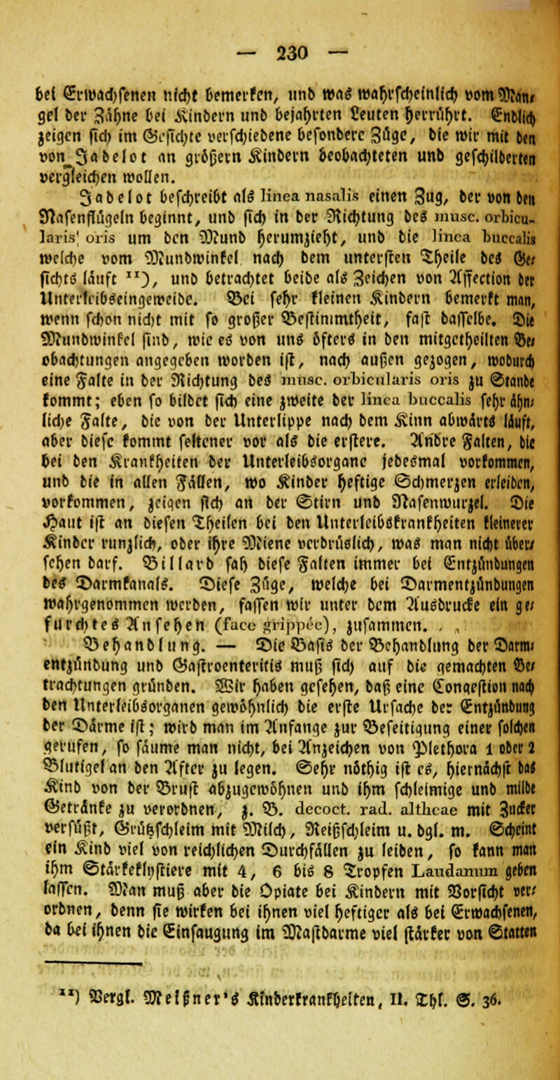 bei (Ermadjfenen nidjt bemerfcn, unb was wa^rfdjeinlfd) »omSJJatu gel bei- 3äf>ne bei Äinbern unb bejahten fieuten &errüf>rt. Srnblid) jeigen fid) im @i'fid;te verfdjiebene befonberc Söge, bie mir mit 6m »on Sobelot an grbßern Äinbern beobachteten unb gefdjilberttn vergleichen wollen. Sabelot befdjreibt alä Kftea nasalifc einen 3ug, ber »on ben Sftafenflügeln beginnt, unb (Td) in ber 3lid)tung bc« musc. orbicu- laris' oris um ben SSKunb tyerumjieljt, unb bie linca bucealii roelcbe »om SJJunbwinfel nach, bem unterften 'Steile bei St; fiebtö läuft ), unb betrachtet beibe nie; Seiten «on 2tffection trr UnterlribSeingemeibe. ©ei feljr fleinen Äinbern bemerft man, menn febon nidjt mit fo großer QSeftimmtljeit, fa|t baffclbe. Sie SOiunbroinfel finb, rote eö »on ung bfter« in ben mitgeteilten 5to obad)tungen angegeben morben ift, nacb außen gejogen, rooburdi eine Saite in ber 9tid)tung beo* musc. orbicularis oris ju @tanbe fommt; eben fo bilbet fid) eine jmeite ber Hnca buccalis febräbn* lid)e 'Sähe, bie von ber Unterlippe nad) bem Äinn abmärt* läuft, aber biefc fommt feltener »or als bie erftere. 2i'ribre Saiten, bie bei ben $ranff)eiten ber UnterfeibiJorgane jebetfmal »orfommcn, unb bie in allen Ralfen, mo Äinber heftige ©djmerjcn edeiben, »orfommen, jcigen fld> an ber Stirn unb SRafenmurjel. Sie JJaut i|t an biefen feilen bei ben Unterleibdfranfljeiten fleinever Äinbcr runjli*, ober ü)re ODiiene »crbruelid), roa« man nidjt über/ feljen barf. 33il(arb falj biefe galten immer bei Sntjunbungen bei 2>armfanale\ Siefe S^ge, welche bei ©armentjünbungen wahrgenommen roerben, faffen mir unter bem ^l'uäbrucfe ein g« furdjte* 31uferen (pu&HlAfip&e), jufammen. . , Q)ef)anbf ung. — £>ie ©afiä ber ©eljanbliing ber Sarnu entjunbung unb ©aftroenteritid muß fid) auf bie gemachten ©w traebtungen grunben. Sffiir Ijaben gefeiten, baß eine (£ongeftion naa) ben Unterlei&fSorganen gembljnlid) bie er(le Urfadje be: «jntjünbung ber CDärme ift; mirb man im anfange jur ©efeitigung einer folgen gerufen, fo faume man nid)t, bei 2(njeid)en »on «Plethora l ober 2 SMuffgel an ben 21'fter ju legen. <3el)r nbtfjig ifl ci, fyiernäcbft M Ät'nb »on ber Q3ru(l «biugerobljnen unb ifjm fd)leimige unb milbe ©etrdnfe ju »erorbnen, j. 33. decoct. rad. althcae mit %a&tt »erfußt, ©rüfefcbleim mit 93?i(d), 3leißfd;leim u. bg(. m. Scheint ein Äinb »iel »on reichlichen Durchfällen ju leiben, fo fann man u)m ©tärfef(n|tiere mit 4, 6 bti 8 tropfen Laudannm gebm falTcn. «DJan muß aber bie Opiate bei Äinbevn mit SSorfic&t uv orbnen, benn fie mirfen bei ib>en »iel heftiger aU bei (Erwaebfenen, ba bei ü)nen bie ßinfaugung im Sftaftbarme »iel (tärfer »on «Statten ') ©ergr. Welfjner'e: Äfnberfranfbelten, II. Xb,I. ®. 36.