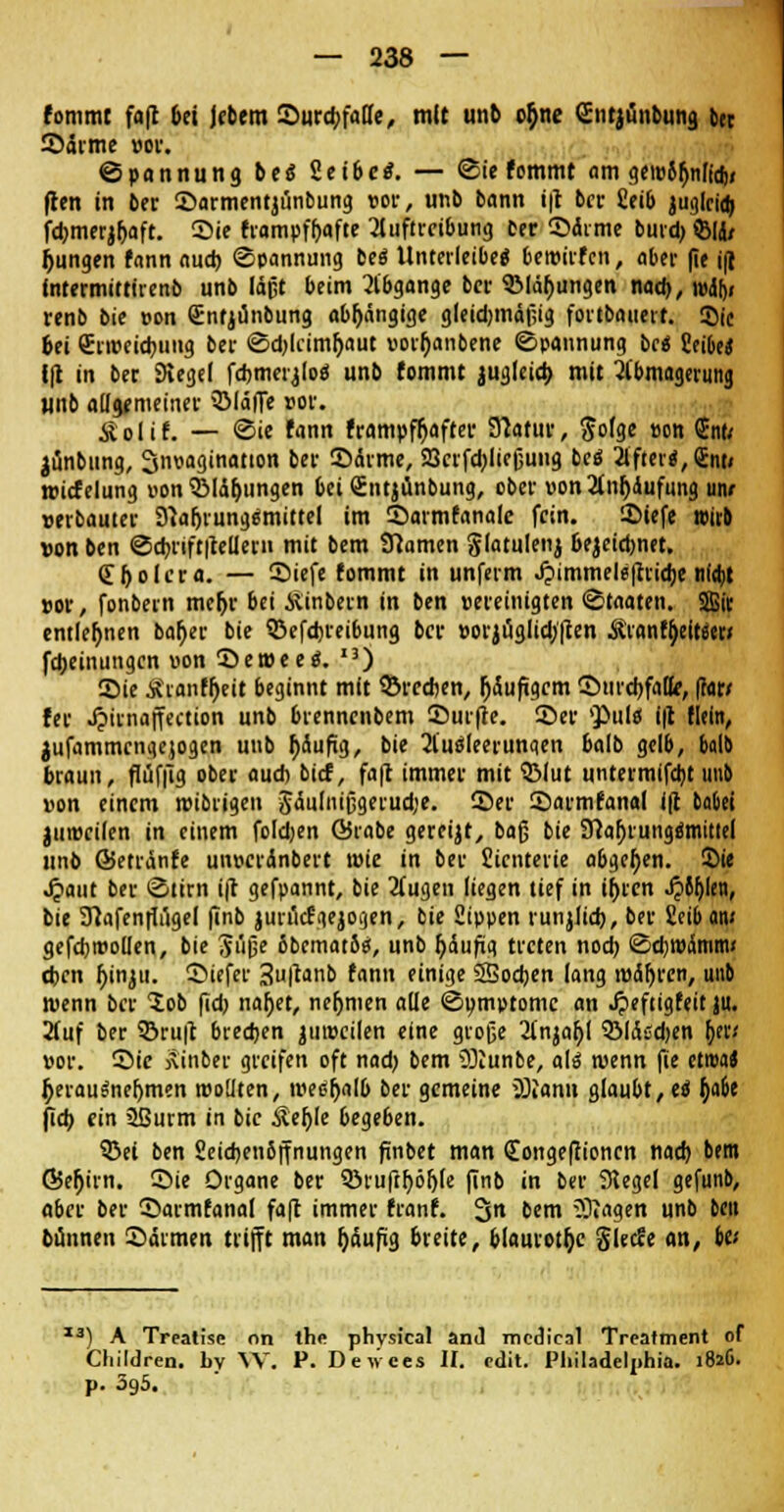 fommt fa|c bei Jebem Surcbfafle, mit unb o$ne (Entjiinbung ber Särme vor. ©pannung bes 2eibco\ — ©ie fommt am geiv8bnltcf)» ften in ber Sarmentjünbung rot-, unb bann ift bei- £eib juglci<t> fd>merjf)Qft. Sie frampfbafte Auftreibung oer Sdrme burd) ®1J/ jungen fann auch ©pannung be« Unterleibe« bemirfen, aber (ie i(l Intermittirenb unb läßt beim Abgange bei- ©jungen mm), n>a> renb bie von Qünfjünbung abhängige gletdjmäßig fortbauert. ©ic bei Srweicbuiig bei- ©djlcimbaut vorbanbene ©pannung be« itibet f|t in bec Siegel fchmerjloö unb fommt jugleicb mit Abmagerung unb ail$tmeinet- ©läffe vor. Äolif. — ©ie fann frampfbafter Natur, $o(ge von <2nt< jünbung, ^nvagination bei- Sdrme, 23cifd)ließuug be« After«, Qrnti roicfelung von ©Übungen bei Sntjunbung, ober von Anrufung uiv »erbautet- Nahrungsmittel im Sarmfanalc fein. Siefe »irb von ben ©cbriftftellefn mit bem Namen glatulenj bezeichnet. Spolera. — Siefe fommt in unferm J?immele|rrid)e nidjt »ot-, fonbern mebr bei ASinbern in ben vereinigten ©taaten. SBir entlegnen baber bie ©efdjreibung ber vorjüglidj'ften ^rantyeitstr« fd)eintingen von Sewee«. ,3) Sie Äranffjeit beginnt mit ©rechen, r)5uftgcm CDurdjfatte, (?ar/ fer Jpirnaffection unb brennenbem Surfte. Sei- 'Pul« i|t (lein, jufammengejogen unb häufig, bie Au«leerunqen balb gelb, balb braun, flüffig ober auch bief, faft immer mit ©lut untermifdjt unb von einem wibrigen 3dulnißgerud;e. Ser Sarmfanal ift bauet juwcilen in einem foldjen ©rabe gereijt, baß bie Nabrung«mitiel unb ©etränfe unveränbert tvie in ber Sicnterie abgeben. Sie Jjaut ber ©tirn ift gefpannt, bie Augen liegen tief in ihren J?6ljlen, bie Nafenfiugel finb jurücfgejogen, bie Sippen runjlicb, ber £eib an; gefd)ittoüen, bie Jüße bbcmatS«, unb fjaufiq treten nod) ©cbwdmm« eben f)inju. Siefer 3u|^anb fann einige SSodjen lang tvdt)fen, unb wenn ber lob fid) nabet, nehmen alle ©omptome an Jpeftigfeit ju. Auf ber ©ruft brechen juwcilen eine große Anjabl ©lÄsdjen ber/ vor. Sie jtinber greifen oft nad) bem üücunbe, al« wenn fie etroa* herausnehmen wollten, weshalb ber gemeine OJiann glaubt, ei fjabe fieb ein 2ßurm in bie Äer)Ie begeben. ©ei ben 2eid)en6ffnungen finbet man Congefiioncn nad) bem Q5ebirn. Sie Organe ber 5öiufif)ör>(e (tnb in ber Siegel gefunb, aber ber Sarmfanal faft immer franf. 3n bem klagen unb ben bünnen Särmen trifft man f>äufüg breite, blaurote glecfe an, ba I3) A Treatisc on the phvsical and medical Treatment of Cliildren. by W. P. Devices II. edit. Pliiladelphia. i8*6. p. 39a.