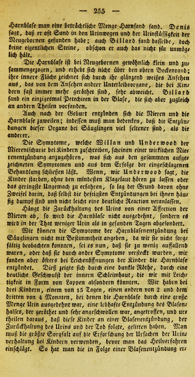 .ftarn&fafe man eine Dctr5d>t(id;c üDJenge .ftamfanb fanb. S5cnis fagt, baß er oft Sanb in ben Urinwegen unb bei- Urin flüfftg feit ber Sneugcbornen gefunben fjabe; auch ©illarb fanb baflelbe, fcod> feine eigentlichen Steine, obfebon rt auch bas niegt für unm8g< lieb f)dlt. Sic Jparnefafe ifc 6ei 3?euge6ornen gewb^nlicb Hein unb ju* fammengejogen, unb ergebt fich nicht über ben obern S&ecfenranb; ifyie innere glädje jeichnet fieb bind) ih> gtönjenb weißeö '.Jl'nfeljen auö, bao pon bem 2lnfcf)en anbrer Unterlcibsorgane, bie bei Äin* bern fafc immer mefyr gerottet finb, fer>r abweicht, 33illar& fanb ein einjigesmal vPetecbieen in ber SMafe, bie fieb aber jugleicfj an anbern feilen porfanbcn. 2l'ud) nad) ber ÖSeburt entjönben ftd> bie Spieren unb bit «£arnblafe juweilen; inbeffen muß man bebenfen, baß bie Sntji'in/ bungen biefer Organe bei Säuglingen »icl feltener finb, als bie onbeter. ©ie Symptome, welche SBiUan unb Unberwoob ber Sftierenifcbuiie beiÄinbern jufdjreiben, febeinen einer roiiflidjen 3Titc* renentjunbung anjugehßren, was fid> auä ben gefammten aufge/ äeiebneten Symptomen unb auä bem (Erfolge ber eingefchlagenen 33eh>nblung fctjlicfjen läßt. SSBenn, wie Unberwoob fagt, tie Äinber fravben, oljne ben mfnbcften Älagelaut (jbien ju laffen ober baä geringfre Ungemad) ju erfahren, fo lag ber ©runb bapon ofme Sweifel barin, baß felb|t bie heftigften QEntjünbungcn bei ifjnen bau* fig bumpf finb unb nicht leicht eine beutliche Sleaction oeranlaflen. •£>ängt bie 3urücff)altung bei Uiine »on einer 2lffection ber Sftiercn ab, fo wirb bie Jjainblafc nicht aujgebefjnt, fonbem ei wirb in ber 1t)at weniger Urin al£ in gefunben 5agen abqefonbert. SBir f&nnrn bie Symptome ber ^arnblafenentjünbung bei Säuglingen nicht mit ©efhmmtl)eit angeben, ba wir fie nicht foig.' fältig bco6ad)ten fonnten, fei es nun, baß fie ju wenig auffatlenb waren, ober baß fie burd) anbre Symptome »erfteeft würben, wir fanben aber Jftertf bei Ccicbenöffnungen ber Äinber bie .fparnblafe entjtinbet. Sieß geigte fid) bureb eine bunfle Slbtjje, buicb eine beutliche ©efcbwulft ber innern Schleimhaut, bie wir mit Seich? tigfeit in goim pon Sappen abfonbern fonnten. 28ir Ijaben bei brei Äinbern, einem pon 15 5agen, einen anbern pon 2 unb bem btitten pon 4 Odonaten, bei benen bie Jparnblafe burd) eine große 2D?engc Urin auäqebefynt war, eine lebhafte Sntjtfnbung bei 3Mafen/ Ijalfcö, ber gerbtet unb feljrangefcbwoü'en war, angetroffen, unb ur/ teilen barauä, baß biefe ^inber an einer 3Mafenentjünbung, ber 3urii<ffjaf'ung beei Urinö unb ber^ob folgte, gelitten haben. 93?an muß bie größte Sorgfalt auf bie Sifotfchung ber Urfacben ber Uiin; »cr|)alfung bei ^inbein perwenben, bepor man baß ^icilüeifahren einfebläat. So fyat man bie in Solge einer SBlafenentiünbung er;