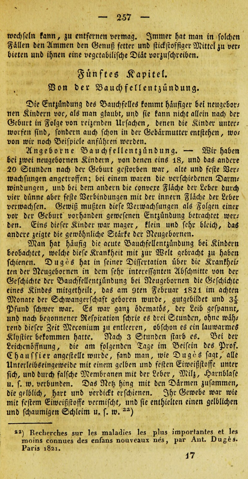 wccfcfdn fann, ju entfernen vermag. Smnt« (Jat man in folcbcn gälten benommen ben ©enujj fetter unb fticffcoffiger Mittel ju »er* bieten unb i&nen eine »egctabilifcfye ©tät »orjufcbreiben. fünftes Kapitel. Sott bei- S5aud)fenetttjünbung. £>ie (Entjunbung bei SBaucbfelfeS fommt häufiger bei neugebor* tien Ätnbern »oc, als man glaubt, unb fie fann nid)t allein nad) ber Öebiut in Solge von reijenben Urfacfyen, benen bie Äinber unter* rooifen finb, fonbern aud> fdjon in ber ©cbarmutter entfielen, wo* von wir nod) QSeifpicIe anführen werben. 2(ngeborne 3$aud)fellentjunbung. — 2Bir rjaben fcci jwei neugebornen ^tnbevn, »on benen einö 18, unb baö anbere 20 ©tunben nacb ber QJeburt geftorben war, alt« unb fcfle 33er/ wachfungen angetroffen; bei einem waren bie »crfdjiebcncn 55arm* winbungen, unb bei bem anbem bie conoere Släcbe ber fieber burd) vier bünne aber fefie 23erbinbungen mit ber innern glädje ber fiebec uermadjfen. Ö5ewiJ3 mußten biefe 23erwad)fungen als folgen einer »or ber ©eburt »orfjanben geroefenen Qrntjunbung betiadjtet wer* ben. <Sin6 biefer ^inber mar mager, flein unb feljr blcicb, bat «nbere jeigte bie geroSljnlicbe Starte ber Sfteugebornen. Sffian (jat j)äufxg bie acute SJaucbfelfentjunbung bei ^inbern fceo&ad)tct, weldje biefe Äranfljett mit jur 25?elt gebracht ju Ijaben febienen. 35uge$ Jjat in feiner ©iffertation über bie $ranfl)ei* ten ber Sfteugebornen in bem fer)u intereffanten 2(bfd)nitte uon ber Ö5efd)id)tc ber Q3aud)'feilentjunbung bei Sfteugebornen bie Ö5efd)id)tc eines ^inbeS mitgeteilt, ba$ am 9ten Jebruar 1821 im aebten Senate ber ©djreangerfdjaft geboren würbe, gutgebilbet unb 3^ ^funb febroer war. CE$ war ganj 6bemat8s, ber 2eib gefpannt, unb nad) begonnener SHefpiration febrie eß brei ©tunbrn, oljnc wäl)* venb biefer 3*'t SKeconium ju entleeren, obfebon eö ein lauwarmes Älu(iier befommen fcatte. SThcb 3 ©tunben ftarö e$. SSei ber Seicbcnbjfnung, bie am folgenben 'Sage im 53eifein bei QJrof. (E(jauffier angeheilt mürbe, fanb man, wie ©ugeg fagt/aUe llnterleibtfeingeweibe mit einem gelben unb feiten Siroeijjftoffe unter fieb, unb burd) falfcbe Membranen mit ber Seber, iNilj, Jp'U'nt.lafe- u. f. w. werbunben. 55a<J 9?e£ r>ing mit ben Särmen jufammen, btegflblid), h>rt unb »erbteft etfebienen. 3(jr ©emebe war wie mit fefeem Sirocifiiroffe »ermifd;r, unb fie enthielten einen gelblichen unb fd;aumigen ©cbjeim u. f. w. ) ) Recherches sur les maladics les plus imporlantes et les moins connues des enfans nouveaux nes, par Ant. Duges. Paris 1821. 17