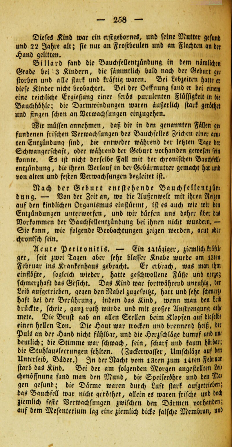 ©iefe« Stint war ein erffgeborne«, unb feine üttutter gefunb unb 22 3ar)re oft; jie nur on groftbculen unb an gleiten an 6er Jjanb gelitten. Blllarb fanb bic BaucbfellentjiJnbung in bem nämlidjen ©rabe bei 3 Äinbern, bic fämmtlid) balb nach bei- ©elmrt ge; ftorben unb alle ftarf unb triftig waren, ©et Sebjeitcn halte et biefe Äinber nicht beobachtet. Bei ber Oeffnung fanb er bei einem eine reichliche Sraießung einer feto« purulenten Slüffigfeit in die Bauchhöhle; bie ©armroinbungen waren äußerlich flart geritzt unb fingen fcfeon an 23erröadjfungcn einzugeben. SBir muffen annehmen, baß bie in ben genannten Süden «e< funbenen frifehen 23erwad)fungen beo* Bauchfelle« 3'iAen einer aw ten CEntjünbuna finb, bie entweber weihrenb ber legten Saqe ber ©djroangerfchaft, ober wäfjrenb ber ©ebmt »orhanben gereefen fein tonnte. €« i|t nicht berfclbe Sali mit ber ebronifdjen Bauchfell« entjünbung, bie ihren SBerlauf in ber©ibdrmuttcr gemacht ^at unb von alten unb fe|ten SBerwacbfungen begleitet ift. Slacb ber ©ebtirt entfteljenbe Baucbfeflentjfin; bung. — SSon ber 3?itan, wo bie 2l'ußcnroelt mit ihren Sttijtn auf ben finbltcben Organi«mu« einftürmt, i(t e« auch wie wir ben ßntjünbungen unterworfen, unb wir burfen un« baber ii&er M Söorfommen ber Baucbfellentjünbung bei ihnen nidjt nwnbcrn. — @ie fann, wie folgenbe Beobachtungen geigen werben, acut ober (brotttfeb fein. 3fcute Peritonitis. — Sin I4tägiger, jicmllcb Mfll/ ger, feit jmei lagen aber fet)r blaffer Änabe würbe am I3ten ge&ruar in« ÄranfenljauS gebracht. £r erbrach, wa« man it)m ctnfI6ßte, foglricb wieber, hatte gefcbwollene Süße unb wjog fcbmerjrjaft ba« ©efiebt. ©a« Äinb war fortmährenb uniu^iq, ber Seib aufgetrieben, geqen beniftabel jugefoi&t, r)art unbfefjr febmerj« fcaft hei ber Berührung, (nbem ba« Äinb, wenn man ben Sei» brücfte, fd>rie, ganj rotr) würbe unb mit großer 2lnftrengunct ailji mete. ©ie ©ruft gab an allen ©teilen beim Älopfen auf öicfelbe einen helfen 5on. ©ie JJaut war trocten unb brennenb heiß, &« Qiul« an ber Jjanb nicht fühlbar, unb bie Jperjfcbläge bumpf unb un; beutlich; bie ©timme war febwaeb, fein, febarf unb faum IjJroar; bie ©tufjlaudecrungen fehlten. (3ucterroa|Ter, Umfcbläge auf ben Unterleib, Bdber.) 3n ber Sftacbt vom I3ten jum i4ten Sebruar ftarb ba« Äinb. ©ei ber am folgenben borgen angefteüten Sei< cbenöffnung fanb man ben 5Kunb, bie ©peiferbhre unb ben üD?« gen gefunb; bie ©rirme waren burch Suft ftart aufgetrieben; ba« Bauchfell war nicht geröthet, allein e« waren frifd;e unb boa) jicmlicb fefte SSerwacbfungen jmifeben ben ©<$rmcn »orbnnben; auf bem >2Refentertum lag eine jiemlicb biete falfcbe 2Rembran, unb