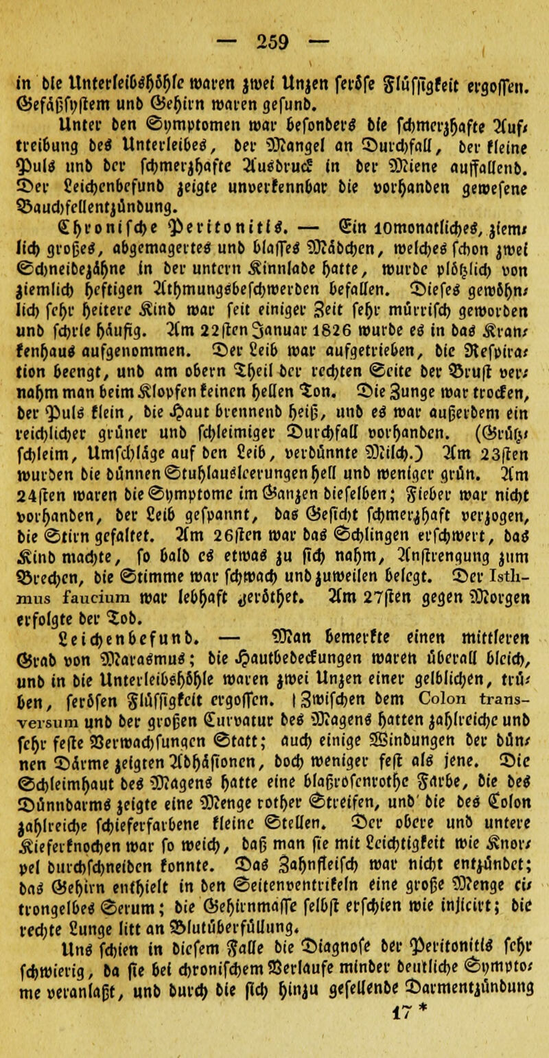 in bte Unrer(ei6s&8ljfe waren jwel Unjen fetJfe $lüf|7gfeit ergofTen. ©efaßfoftem unb G5efjirn waren gefunb. Unter ben ©»mptomen war 6efonberS bfe fd)tncrj!jafte 2(uf< treibung beS Unterleibes, bei- Mangel an SJurdjfall, bei-fleine <PulS unb bei- fdjmerjljafte 2l'uSbrucS in bei- SKiene auffallenb. ©er Seidjcnbcfunb jeigte unoerfennbar bie »or^anben gewefene QJaudjfedentjünbung. £f>eonifd)e Peritonitis. — Sin iomonatfid)eS, jiem» lid) großes, abgemagerte« unb blaffeS SJiäbdjcn, weldjeS febon jroef Sdjneibejä&ne in ber untern ^innlabe (jatte, würbe plbfclid) von jiemlid) heftigen 2lt()mung«befd)Werben befallen, 55iefeS gew6f)n< lid) fel)r Ijeiterc Äinb war feit einiger 3eit feljr mürrifd) geworben unb fdjrle IjÄufig. 2(m 22ften Januar 1826 würbe es in bas Rvatit fenljauS aufgenommen. 55er 2eib war aufgetrieben, bie SRefpira* (ion beengt, unb am o6ern $(jeiH>cr redeten Seite bev ©ruft »er; na&m man beim Klopfen feinen f>ellen ton. 55ie Sunge war troef en, ber 'Puls flein, bie .$aut 6rennenb fjeiß, unb es war außerbem ein veidjlidjer grüner unb fdjleimiger ©urdjfall »orljanbcn. (Q5rü(*< fd)leim, Umfd)läge auf ben £eib, »erbünnte SÜJild).) Jim 23ften würben bie bünnenStuljlauSlcerungenfjell unb weniger grün. 2l'm 24ften waren bie Symptome imÖtanjen biefelben; Sieber war nidjt vorf>anben, ber 2eib gefpannt, ba« ©efidjt fdjmer^aft verlogen, bie Stirn gefaltet. 3(m 26fien war baS Sdjlingen erfdjwert, baS kinbmadjte, fo bafb cS etwas ju fid) nafym, 2(n(trengung jum 35red)cn, bie Stimme war fdjwacb unbjuweilen 6elegt. ©er Isth- mus faucium war lebhaft jierStljet. 2(m 27ften gegen borgen erfolgte ber tob. fieidjenbefunb. — SJIan &emerfte einen mittleren ©rab »on TOaraSmuS; bie J?aut6ebecfungen waren überall bleid), unb in bie Unter leibel^le waren jroei Unjen einer gelblichen, trü* &en, ferfifen §lüffigfcit ergoffen. iSwifcfjen bem Colon trans- versum unb ber großen €ur»atur bes Wagens Ratten jajjlrcidje unb fetyr fefte 23erwad)fungcn (Statt; aud) einige SSinbungen ber bün/ nen ©arme jefgten 2(bf)äfionen, bod) weniger feft als jene. Sic Sdjleimljaut beS 5RagenS fjatte eine blaßrofcnrotljc ßMbe, bie beS 55ünnbarmS jeigte eine Slenge rotier Streifen, unb' bie bes <£olon jaf)lreid)e fcfcieferfarbene (leine ©teilen. 55er obere unö untere Äieferfnodjen war fo meid), baß man fie mit £cid)tigfeit wie Änor/ »ei burd)fd)ne(bcn konnte. 55aS 3a(jnffeifd) mar nidjt entyünbet; baS ©efijrn enthielt in ben Seiten»entrtfeln eine große $)?enge c» trongel6eS Serum; bie Ö5ef)irnma|Te felb|t erfdjien wie injfcirt; bie redete üunge litt an 2Mutüberfüllung. Uns fdjien in biefem $aüe bie 55iagnofe ber «Peritonitis fcf>r fd>wierig, ba fte bei djronifdjem Serlaufe minber beutlidje Sumpto; me »etanlaßt, unb burd> bie fldt> fcinju gefellenbe 55armentjünbung 17*