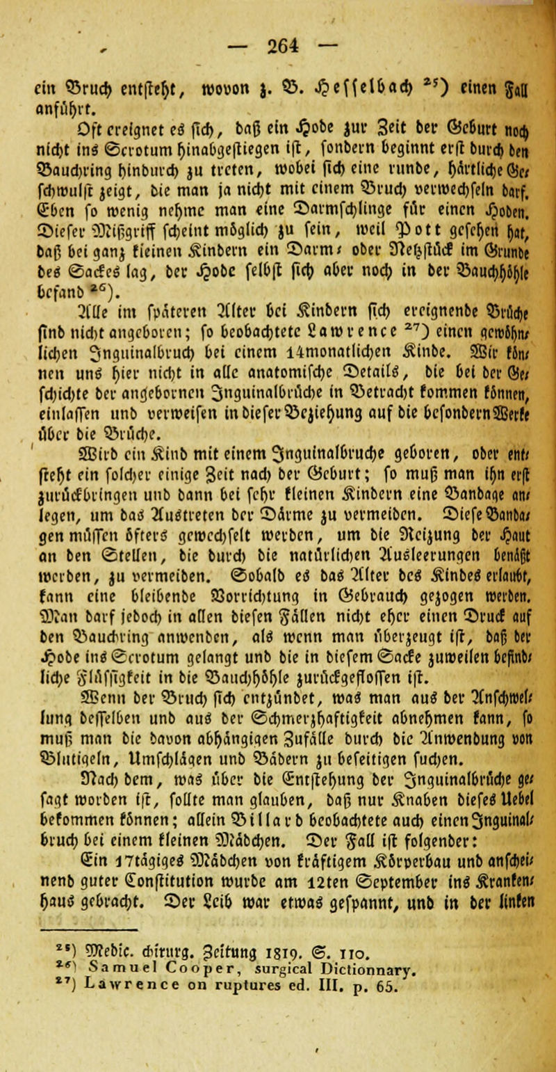 ci« S3rud> entließt, wo»on j. 93. ^effelbad) *5) einen gaB anführt. Oft ereignet e« fid>, baß ein £obe jur 3eit bei- ©e6urt noa) nid)t in« ©crotum fjinabgefiiegen ift, fonbern beginnt ei-fl burd) bert SBaudjring hjnbmd) ju treten, wobei fid) eine ninbe, IjartlidjeSc; fdiroulft jeigt, bie man ja nid)t mit einem Q3rud) »erwedjfeln barf. Sben fo wenig neljme man «ine ©armfdjlinge für einen jpoben. ©iefer SRiggriff fd;eint mbglid) ju fein, weil <£ott gefeiert &«, ba$ beiganj fieinen ^inbern ein Sarm/ ober 9}efj|tucf im GSmnbe be« «Sacfe« lag, ber «£obc felbft fid) aber noeb. in ber 93aucb^|t befanb *s). 21'lle im fpäteren Eiltet 6ci Äinbern fid) ereignenbe $1% finb nid)t angeboren; fo beobachtete fiawrence 27) einen geroJIjiv lieben Snguinalbrud) bei einem i4monatlid)en Äinbe. 2Bir tlmi neu un« f)ier nidjt in alle anatomifdje Setati«, bie 6el 6er S« fd)id)te ber angebornen 3nguinalbrud)e in 92>etrad)t fommen (Snnen, einladen unb wweifen inbiefer33ejier)ung auf bie bcfonbernSBerfe ober bie QMudje. Sßirb ein Äinb mit einem SSnrt.uinof&rucfje geboren, ober ent< freftt ein fold>ev einige Seit nad> ber Öcburt; fo muß man ifjn et(l jurücfbringen unb bann bei feljv (leinen Äinbcrn eine ©anböge an» legen, um ba« 2(u«treten ber Sdrme ju vermeiben. 2)iefe$an&a/ gen muffen 6ftevö gewedjfelt werben, um bie SKcijung ber #aut an ben ©teilen, bie burd) bie natürlidjen Ausleerungen Genäßt werben, ju wmeiben. ©obalb e« t>a$ Alter bc« Äinbe« erlauf, fann eine bleibenbe 33orr(d)tung in Öebraud) gejogen werten. SKan barf jebod) in allen biefen Sollen nid)t efjcr einen ©ruef auf ben 5!>auduing anwenben, a(« wenn man fiberjeugt ift, baß ber Jpobe in«<£crotum gelangt unb bie in biefem<Sacfe juroeilen befind liebe glflffigfeit in bie Q3aud)l)61jle jurucfgeffoflen i|l. SBenn ber 93rud) fid) entjunbet, wa$ man au« ber 7Cnfd>wef; Jung beffelben unb au« ber <3d)merjl)aftig(eit abnehmen (ann, fo muß man bie baoon abhängigen Sufätle burd) bie Anwenbung »on QMutigeln, Umfd)liSaen unb 93äbern ju befeitigen fud)en. 37ad) bem, wa« i'ibcr bie Sntfteljung ber 3n<winalbrud)e g« fagt worben fft, foüte man glauben, bag nur Knaben biefe«ltebel befommen fSnnen; allein 3MIIarb beobaefetete aud) einen 3nguinal/ brud) bei einem (leinen 2Diäbd)en. ©er §a(l ift foigenber: Sin I7tägige« SÜJäbcben »on fraftigem ÄSrperbau unbanfdjeü nenb guter Conftitution würbe am i2ten (September in« Äranrew l)au« gc&racfjt. Sei- Sei6 war etwa« gefpannf, unb in ber Unten *') TOebic. dnntrg. Reifung 1819. @. 110. *■') Samuel Cooper, surgical Dictionnary. 1T) Lawrence on ruptures ed. III. p. 65.