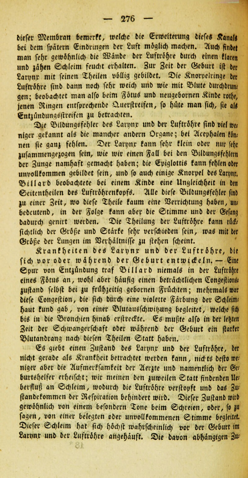 tiefet ÜKembran bemerff, welche bie Erweiterung tiefe« tfanal« bei bem fpätern (Einbringen ber 2«ft m&glicb madjen. 3lucb ftnber man feljr gew5fjnlicb bie SBänbe ber Cuftrö^re buvd) einen flu«« unb jaljen ©chleim feud)t evfjalten. 3ur 3eit ber ©eburt ifl ber Saruny mit feinen X&eilen vbllig gebilbet. Sie Änorpelringe ber Suftvöfevc finb bann noch feljr weid) unb twie mit 5Mute burdjbtun« gen; beobachtet man alfo beim SStuä unb neugebornen Äinbe roiljf, jenen fingen entfpreebenbc Cluerftreifen, fo ljute man fid), fie ald €ntjünbung6|treifen ju betvad)ten. Sie QMIbungefefjler bei Sarunv unb ber 2uftr81jre finb m'el i»e< nigev gefannt als bie mand>er anbern Organe; bei 2lcepljafen Um nen fie ganj fehlen, ©er Sarunr fann feljr flcin ober nur fe|jr jufammengejogen fein, wie wir einen Sau bei ben SÖilbungefehlmt ber 3unge namhaft gemacht haben; bie (Epiglottis fann feblen ober unvollfommen gtbilbet fein, unb fo auch einige Änorpel beö Sarnnjr. SBiIIavb beobachtete bei einem $inbe eine Ungleichheit (n ben ©eitcntheilen bes £uftt6r)renfopfs. 2lUe biefe 33ilbungsfeljler (Tnb )u einer 3eit, wo biefe $hei(e faum eine Verrichtung Ijabeu, um bebeutenb, in ber Jolge fann aber bie «Stimme unb ber ©efeng babureb genirt werben. 2>ie Teilung ber fiufttSfjre fann Mi ficbtlicb ber ©tofje unb ©tirfe fef)r »erfdueben fein, was mit ber ©rbpe ber Sungen im 23err)<Sltniffe ju |te6en febeint. Äranffjeiten bes fiarunr unb ber Suftrbljre, bie fid) »or ober wäljrenb ber ©eburt entwirfein. — Sine ©pur von Sntjünbung traf ©illatb niemals in ber fiufti^re eine« §6tus an, woljl aber fjäufig einen beträd)tlid;en £onge|1ioiiw juflanb felbft bei ju frrtfjjeirig ge&ornen grudjten; mehrmals trat biefe (Eongeftion, bie fid) bureb eine violette gärbung ber ©djleim-' Ijaut funb gab, von einer SMutauefchwiijung begleitet, weldje pd) biä in bie 3Mond)ien hinab er|trecfte. €s mußte alfo in ber festen Seit ber ©djwangerfcbaft ober mäfjrenb ber ©eburt ein |tarfer QMutanbrang nach biefen feilen ©tatt Ijaben. £s giebt einen 3u(tanb bes Carnnr unb ber fiuftroljre, 6« nicht gerabe als Ätanfheit betradjtet werben fann, nidts beltotre-' niger aber bie 2(ufmerffamfeit ber 2ierjte unb namentlich ber &v burtsf)elfer erfjeifcbt; wir meinen ben juweilen ©ta« finbenben tle.- beifujj an ©chleim, wobureb bie 8ufrr6f)re verftopft unb bas 3«' ftanbefommen ber SKefpiration beljinbert wirb, ©iefer 3u|tanb wirb gewbfjnlicb von einem befonbern $one beim ©chreien, ober, fo JH fagen, von einer belegten ober unvollfommenen ©timme begleitet. Sicfer ©chleim bat fid) l)6cb|t maljtfdKinlicb »or ber ©eburt im Sanw unb ber üuftröhre angehäuft. Sie bavon abhängigen 3«-'