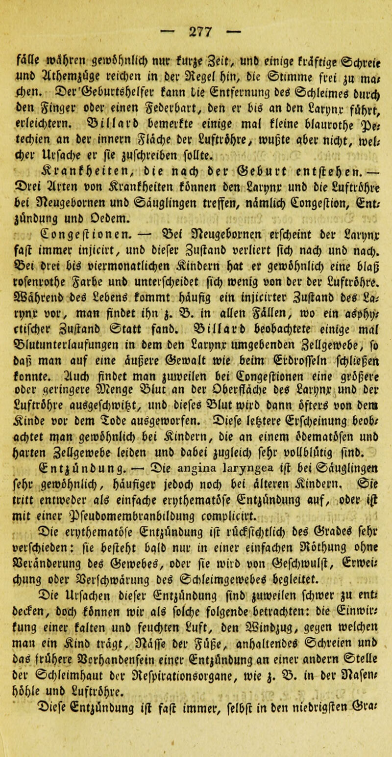 fälle wäljrcn gewß&nlidj nur furje 3eit, unb einige fräffige ©cfcreie unb 2ltf)emjäge reidjen in bei- Siegel l)in, bie «Stimme frei ju ma* eben. Ser'Seburtsljelfer fann Lte (Entfernung beö ©djleimeä bind) ben Singer ober einen geberbart, ben et- biä an ben fiarp.r följrr, erleichtern. SÖillarb bemeifte einige mal tleine blaurotlje ^e; tecbien an bei- innern Slädje ber fiuftrtyjre, wußte aber ntcfjt, wtU cber Urfadje er fie jufctjreiben follte. ^ranfljetten, bie nad) ber ©eburt entfielen.— ©rei 2lrten »on Äranffjeiten fßnnen ben Sannir unb bie £uftrfil)re bei STCeugebornen unb Säuglingen treffen, nämficb (Eongeftion, Snt; jünbung unb Oebem. Songeftionen. — SSef 9ieugeoornen erfcbemt ber 2an;nr fafl immer injicirt, unb biefer Suftanb »ediert (Td) nad) unb nad;. ©et biet bii »iermonatlicben ^inbern Ijat er gewbfjnlid) eine blaß rofenrotfje Sarbe unb unteifcbeibet ficb wenig »on ber ber fiuftröljre. SBäfjrenb beö ßebeng fommt J)äufig ein mjiciiter 3u|ianb be« 8a,- rtm.r uor, man finbet iljn $. ©. in allen fällen, roo ein aSpfji;.' ctifdjer Suftanb ©tatt fanb. biliarb beobachtete einige mal ©lutunterlaufungen in bem ben £an;n;e umge6enben 3ellgewebe, fo bafi man auf eine äußere ©emalt wie beim Srbroffefn fcfcließen fonnte. 2lud) finbet man juweilen bei <Eonge|tionen eine größere ober geringere Sftenge ©lue an ber Oberfläche bte fianw unb ber Suftröljre auägefdjwifct, unb biefea 2Mut wirb bann öftere »on bera Äinbe »or bem 5obe ausgeworfen. ©iefe Jefctere Srfdjeinung beob* achtet tt\an gewöhnlich bei Sinbern, bit an einem fbematßfen unb (»arten 3effgewebe leiben unb babei zugleich fefjr vollblütig ftnb. (Entjiinbung. ~ Sie angina laryngea ifi bei Säuglingen fehr gewöhnlich, häufiger jeboeb noch bei älteren Äinbern. ©ie tritt entweber als1 einfache en;thematöTe Glntjunbung auf, ober ijt mit einer s})feubomembranbiloung complicirt. ©ie enjtljematofe Srntjunbung ift rütffidjtfid) beä @rabe$ feljr »erfebieben: fie befielt 6glb nur in einer einfachen 9lötfjung ohne Söeränberung bes &webe3, ober pe wirb »on ©efdjwulfl, £rweu d)ung ober SSerfchroärung be$ ©cbleimgewebeo* begleitet. ©ie Uifacben biefer Sntjiinbung ftnb juweilen fdjwer ju ent; beefen, bod> fönnen wir al$ foldje folgenbe betrachten: bie Sinroir; fung einer falten unb feuchten Üuft, bm SBinbjug, gegen weisen man ein Minb trägt, 9?äffe ber Süße, anhaltenbe« ©ebreien unb bat frühere SQorhanbenfein einer Qlntjünbung an einer anbern ©teile ber ©cbleimljaut ber Dlefpirationsorgane, wk J. 3>. in ber SRafew (>Sf>le unb fiuftrb^re. 2>iefe Cntjünbung ifl fa(t immer, felbfl in ben niebrig(ten Ö5ra«