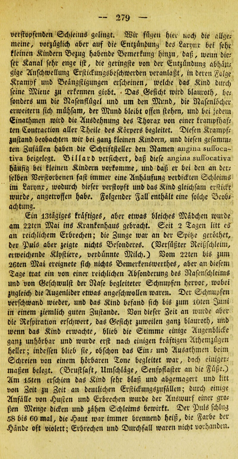 »erftopfenben ©djleims gelingt. SSStt- filyeu frei- ucd) bk al/ge; meine, »oriögfidf) aber auf bie QEntjimbung beä fiarnu.r bef fefjt t(einen Äinbern 33ejug Ijabenbe 53emerfung (jin^u, baß, wenn bie; fer Kanal fef)r enge ift, bie geringfte »on ber <£utjänbung abfjait; gige 2fnfd)We(fung Qä'fticfungsbefd)Werben »eranlafjt, in beten gofge Krampf imb 33eängfftgungen erfcbeinen, wefclje bas Rinb burd) feine Sftiene ju ernennen gießt. • 25a$ .@efid)t wirb bfaurotfj, 6e; fonberö «m bk Sftafenffügel imb um ben Siunb, bie 3}afenlt>d)ct erweitern ftdf> möljfam, ber SDiunb bfei&t offen ftefjen, unb bei jebem Cinatftmen wirb bie Jluöbeljnung beä 5f)ora;e »on einer frampffjaf; ten (Eontraction alfer 'Sljeife beö 3?6rper$ begleitet, liefen Krampf; jufcanb beo&acbten wir bei ganj (leinen Äinbetn, unb biefen gefamm; ten Sufatten (jaben bie ©djriftfteffer ben 3iamen angina suflbca- tiva beigelegt. 93iflarb »erfiebert, bafj biefe angüia suflöcativa Ijäufig 6ei (leinen Äinbern »orfomme, unb bafj er bei ben an ber; fefoen SBerftorbenen fa|t immer eine 3fnf)äufung »erbief ten @cl>feimö im fiaiw, wobureb. biefer »erßopft unb baö $inb gleicbfam erflieft mürbe, angetroffen Dabe. gofgenber $aü enthält eine fo(d;e Öeofw ad;tung. (Ein i3tdgigeö fräftigeS, aOer etwas bfeid)e$ SDlabcben würbe am 22ten 2Kai inö ÄranfenfjauS gebraebr. ©eit 2 Sagen litt eä an vetdjltctjem £r6red;en; bk Sunge war an ber ©pifje gerßtljet, ber $ttiö aber jeigte nidjts SBcfonbereö. (SSerftifjter 9*eifjfd)(eim, erweidjenbe Äfpftiere, »erbunnte SÜiifd).) 23om 22ten biß jum 26ten 9Kai ereignete ftd> nichts ^emetfenswertljeS, aber an biefem Sage trat ein »on einer reid;ficben 2fbfonberung bei 37afenfd;feimö unb »on @efd)wufft ber 3?afe begleiteter «Schnupfen f)er»or, wobei itigfeid) bie 2lugenfiber etwa« angefcbwolfen waren. 35er ©dmupfen »erfdjwanb wieber, unb bai &inb befanb fieb bii jum loten Suni in einem jiemfid) guten Sutfanbe. 23on biefer Seit.« wttvbe aber bie SRefpiratton erfd;wert, bai ©efid)t juweilen ganj bfaurotf), unb wenn baS Äinb erwaebte, blieb bk ©timme einige 2(ugenblicfe ganj unijbrbar unb würbe erft nad> einigen kräftigen 2ltljemji3gen Geifer; inbeffen blieb ffe, obfebon basä Sin; unb 2luäatf)men beim ©djreien »on einem fjSrbaren £one begleitet war, bod) einiger; maßen belegt. (SÖruftfaft, Umfcbfäge, ©enfpffafter an bie $i5fjeO Um löten erfd;ien baä Äinb fe6r 6fa(5 unb abgemagert unb litt »on Seit ju Seit an beutfid;en erlticfung^iifÄtten; burd) einige 2Cnfäffe »on Ruften unb Srbrecben würbe ber 2(u(Swurf einer gro; ßen 5)?enge biefen unb iä&en ©cbfeimö 6ewirft. ©er $>tiU fd)iug 58biö 60 mal, bie ^aut war immer brennenb f)eif?, bie S^&e ber ^)anbe oft »iolett; €rbred)en unb 55urd)fa(I waren nidjt »or&anben.