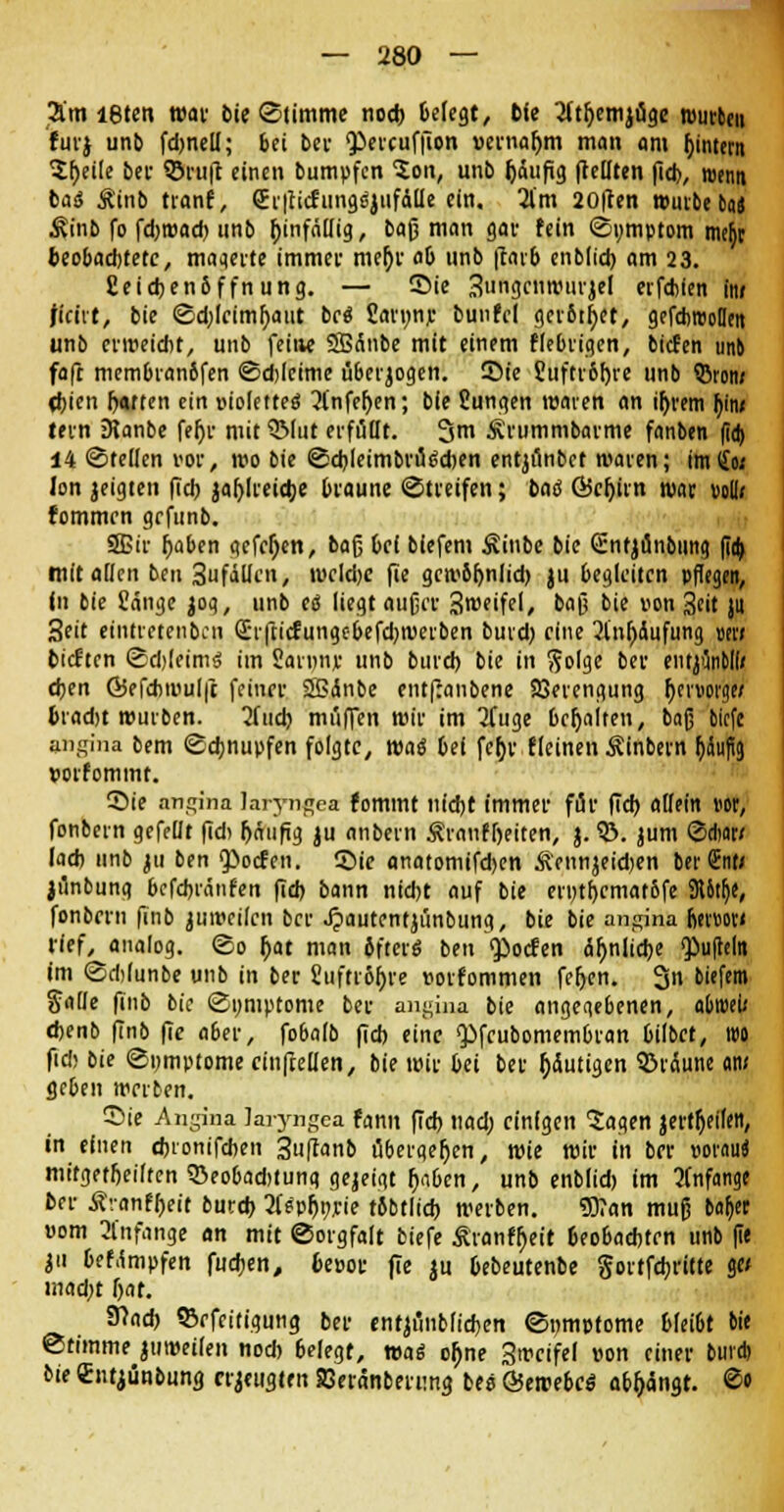 2l'm löten war bie ©timme nod) Belegt, bte tftrjemjuge mürben für} unb fdjnell; bei bei- percufjion vernahm man am ((intern 2f)eile bei- ©ruft einen bumpfen Son, unb Ijäufig (teilten fid), menn baö Äinb tranf, (Er|titfungfyiifdlle ein. 2lm 20|len würbe tas Äinb fo febroad) unb tjinfällig, baß man gar fein (Sumptom mefyr beobadjtetc, maaerte immer mef)r ob unb |rarb enblid) am 23. Ceidjenbffnung. — 35ie 3nngenwurjel erfduen in» ficirt, bie ©d;lcimr)atit bei £an;njc buufel gerbtet, gefdimoHen unb erweicht, unb feine SBÄnbe mit einem fiebrigen, bieten unb faft membranbfen €5d)lcime tiberjogen. Sie Suftrofjre unb 53ron/ d)icn hatten ein violettes 2tnfef)en; bie Sungen waren an ir)rem f)tn/ lern 3Janbe fer)r mit QMut erfüllt. 3m Srummbarme fanben fid) 14 ©teilen vor, wo bie ©djleimbrugcben entjönbet waren; im(jo< Ion jeigten fiel) jaljlreithe braune «Streifen; bad Öicr)irn war vollf fommrn grfunb. SBir t)aben gefeljen, bafj bei biefem Sinbe bie Gntjunbung fid) mit allen ben 3ufällen, wcld)e fie gcw6f)nlid) ju begleiten pflegen, In bie Sänge jog, unb e<$ liegt aufjcv 3weifel, bafj bie von 3eit ju 3eit etntretenben Q!r|tirtungcbefd)Werben burd) eine 2lnl)Äufung mi tieften <Sd)(eim$ im Saruny unb burd) bie in $olge ber eiujflnbll/ d)en Ö5efcbmul|t feiner SBdnbe entfjanbene Sßerengung rjer»orgw bradjt würben. 2fud) muffen wir im 2Tuge besaiten, baß biefe angina bem (Schnupfen folgte, waä bei fet)v fleinen Sinbern häufig »orfomtnt. Sie an^ina laiyn^ea fommt nicht immer für fid) allein m, fonbern gefeilt fid) häufig ju nnbem Äranf&eiten, j. ©. jum ©Aar/ lad) unb 311 ben Poclen. ©ie anatomifdjen Äennjeid)en berSnt/ jflnbung befd)iänfen fid) bann nid)t auf bie erntbcmatbfe SUtlje, fonberu finb ju weilen ber Jjautentjünbung, bie bie angina titnm tief, analog, (So r)at man Jfterö ben Porten ähnliche puffern im Sdjlunbe unb in ber 2ufti6f>ie »orfommen fefjen. 3n biefe« SaDe finb bie (Symptome ber angina bie angegebenen, abroeü fbenb finb fie aber, fobalb fid) eine Pfeubomembran bilbet, t»o fid) bie ©nmptome einfteüen, bie wir bei ber gütigen bräune am geben werben. Sie Angina Jaiyngea fann fid) nad; einigen Sagen jertrjeileit, in einen cfcionifcben 3uftanb übergeben, wie wir in ber vorauf mt'fgetfjeilten 35eo6ad)tung gejeigt fjnbcn, unb enblid) im anfange ber Äranfbeit burd) 3feprjt;rie rbbtlid) werben. 93?an muß batjer vom Anfange an mit ©orgfalt biefe Sranfr)eit beobachten unb fie ju bef.impfen fueben, beuot fie ju bebeutenbe gortfebritte ge< mad;t Ijar. SHnd) ©efeitigung ber entjünblidjen ©nmptome blei6t bie Stimme juweilen nod) belegt, wag ofjne 3wcifel von einer bind) bie Sntjünbung erzeugten Seranberung bee ©ewebes abfängt. ©«