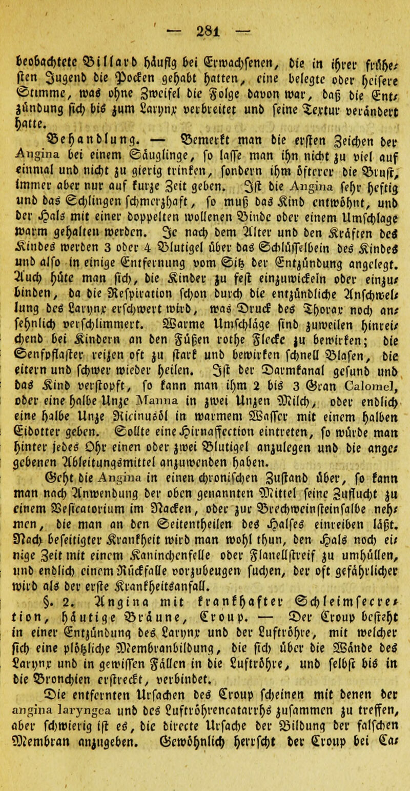 beobachtete QMflarb I)duf!3 &ei Sritjad^fcnett, Die in i^rer früh> fien 2jugenb bie ^ocfen gehabt hatten, eine belegte ober Reifere Stimme, was ohne Swifel btc §o(ge bauon War, baß bie Cnf jünbung fict> bis jum Satnn;; »erbieitet unb feine Sejetur »eränbert tyatte. SSefjanbfung. — S&emerft man bie ci'fien Seidjen bei- Angina bei einem ©äuglinge, fo la|fe man ihn nicht ju »ie( auf «inmal unb nicht ju gierig trafen, fonbern tr)m öftriet- bie QMufr, immer aber nur auf furje 3eit geben. 3(t bie Angina fehr heftig unb baä <Ed;Iingen fcbmcij()aft, fo muß baä .Srab cnttt)6r)nt, unb ber QaU mit einer boppelten wollenen 3Miibc ober einem Umfchlage Warm gehalten »erben. 3c nach bem 3l'ltev unb ben Gräften bc« Äinbeß werben 3 ober 4 SMutigel über baä ©dilüfielbein beS ÄinbeS unb alfo in einige Entfernung vom ©ife ber Cntjünbung angelegt. 2lucb hüte man fid>, bie Äinber ju fe|t einjuwicf'eln ober einju* fcinben, ba bie SRefpiration fdjon bureb bie entjünblicbe 2(nfcbwef* Jung bcö fiaryny erfd>wert wirb, was ©rud beö '5borav nod) an* fehnlid) »erfcblimmert. SBarme Umfcbläge finb juweiien himw djenb bei Äinbern an ben güfjen votr)e Slecfc ju bewirfen; bie ©enfpfla|ter reiben oft ju ftarf unb bewirfen febned Sölafen, bie eitern unb febwer wieber feilen. 3|r ber CDarmfanal gefunb unb bas Kiiib »erftopft, fo fann man il)m 2 biß 3 ©ran Calomel, ober eine jjalbe Unje Manna in jwei Unjen üJIiltb, ober enblicb eine halbe Unje Ditttnusßl in warmem SBnffcr mit einem halben Cibotter geben, ©ollte eine^irnaffection eintreten, fo würbe man fjinter jebes OI)r einen ober jwei SMutigel anzulegen unb bie ange; gebenen Tlbfeitungemittel anjuwenben haben. ©c^t bie Angina in einen ebronifdjen 3uf*fln& iS^ev, fo fann man nach 2lnwenbung ber oben genannten Mittel feine Suflucbt jti einem 23eftcatorium im 97ac!en, ober jur Qkrcbwcinfteinfalbe neh* men, bie man an ben ©eitentheilen bei $alfes einreiben läßt. 9?ad> befeitigter Äranfljeit wirb man wohl thun, ben Jpahf noch ei; nige 3eit mit einem •Kaninchenfelle ober ^faneUftretf ju umhüllen, unb enblicb einem iftücffaöe »orjubeugen fud;en, ber oft gefährlicher wirb als ber erfie ÄranfOeiteanfall. §. 2. Angina mit franf{jafter ©ebfeimfeeve* tion, gütige Sördune, Croup. — Ser Croup befreit in einer Cntjünbung bes Sarwnv unb ber Cuftrfifjre, mit welcher (Tcb eine p(öljlid)e >SiembranbiIbung, bie fkb über bie 38änbe bei Jaruny unb in gewiffen gallcn in bie £uftrör)re, unb felb(t bii in bie Bronchien crfltecft, nerbinbet. ©ie entfernten Urfachen bes Croup fdjeinen mit benen ber angina laryngea unb bes Jufttor/rencatarrfys jufammen ju treffen, a6er fdjwierig ift eö, bie bircete Urfacbe ber 23ilbung ber falfcben Membran anzugeben, ©ewbfynlieb Ijerrfcbt bev Croup bei Ca*