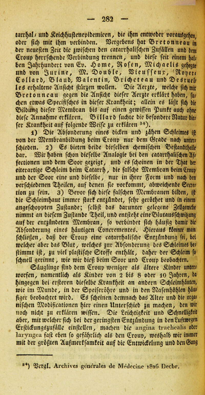 tarrfyab unbÄeichfiuftettepfbemtcen, bie iljm entroeber vorausgehen, ober fid; mit ihm »erbinben. Vergebens hat 93retonneau in bcv neuefren 3eit bic jtttifcben ben catarrhalifd;en Sufäßen unb bem Croup l^eiirfdjcnbe 23erbinbung trennen, unb biefe feit einem Dal; ben 3ab\hunbert l1°n ®°* O015/ Slofen, 5Kid;aeliS gehegte unb »on Purine, 9)?. ©ouble, 23teu ffeuj:, '31 oyeri CoIIarb, Q3Iaub, Valentin, ©riebeteau unb Sei tuet leS erhaltene anficht fturjen wollen. Sie 2(eijte, weldje (Tdj mit 53retonneau gegen bie 3tnfid)t biefer 2ferjte erflctrt haben, fu; eben etwas (SpecififebeS in biefer ^ranfheit; allein eS (ajjt (io) bie ©Übung biefer aftem&ran bis auf einen geroiffen <Punft aud) oljne bfefc Einnahme erfMren. 95i 11 avb fuebte bic befonbereStatut- bie< fei- Äranfheit auf folgenbe SEBeifc ju erffAren 34). l) S5ie 2ibfonberung eines biefen unb jähen ©cbleimeS i({ »on bec SSftembranbilbung beim Croup nur bem ©rabc nad) tinter; febieben. 2) CS 6ieten beibe biefe(6en d)emifd)en 33e|fcmbtl)eile bar. SBir haben fdjon biefelbe Analogie bei ben catarrhalifeben 3(f; fectionen unb bem ©oor gezeigt, unb ei febeinen in ber tyat bet eiterartige ©ebleimbeim Catarrr), bie falfclje tOlembran beim Croup «nb ber <3oor eine unb biefelbe, nur in ü)rer gorm unb nad) ben »erfebiebenen feilen, auf benen fie porfommt, abroeiebenbe Secre; tion ju fein. 3) SBeuor fid) biefe falfcben Membranen bilben, i(l bie ©d)leimhaut immer (tarf entjünbet, feljr gerottet unb in einem angefeboppten 3ußanbe; fclbft bau barunter gelegene 3ettgerocbe nimmt an biefem 3u(ranbe 'Sheil, unb entfielt cme^B(utauöfd)t»i^ung auf ber cntjiinbeten 9Kembran, fo perbinbet fid) häufig bamit bie 2(bfonberung eines häutigen ConctementeS. JpierauS Wnnte man fdjliejjcn, baß ber Croup eine catarrhalifcl)e Cntjönbung fei, bei welcher aber baS Q3(ut, meines jur 31'bfonberung bei ©ebleime« t>e; ftimmt i(t, ju viel plajtifcbe ©tojfe entölt, baher ber ©cbleim fo fchneU gerinnt, roie mir bieg beim <3oor unb Croup beobachten. ©duglinge finb bem Croup weniger als ältere 3vinber unter* roorfen, namentlid) als ^inber pon 2 bis 8 ober 10 Sahren, ba hingegen bei erfteren biefelbe Äranfhelt an anbern ©cbjeimfjänteti, wie im Sßunbe, in ber ©peiferöhre unb in ben 9?afenh6h(en hdu< figer beobaebtet wirb. CS febeinen bemnad) baS 2Uter unb bie orga* nifd>en 3Jiobifuationen hier einen Unterfdjicb ju machen, ben wir uod) nid;t ju erflären wiflen. ©ie Seid;tigfeit unb ©dmeüigfeit aber, mit welcher fieb bei bcrgeringftenCntjünbung in bcnSuftwegen CrfticEungSjufäQc einftellen, machen bie angina traclicalis ober laryngea faft eben fo gefährlich als ben Croup, weshalb wir immer mit ber größten 2l'ufmerffamfeit auf bie Cnttpicfelnng unb bcnSwä *) 55crgl. Archive« gene'rales de Mrdecine >8s6 Dccbr.