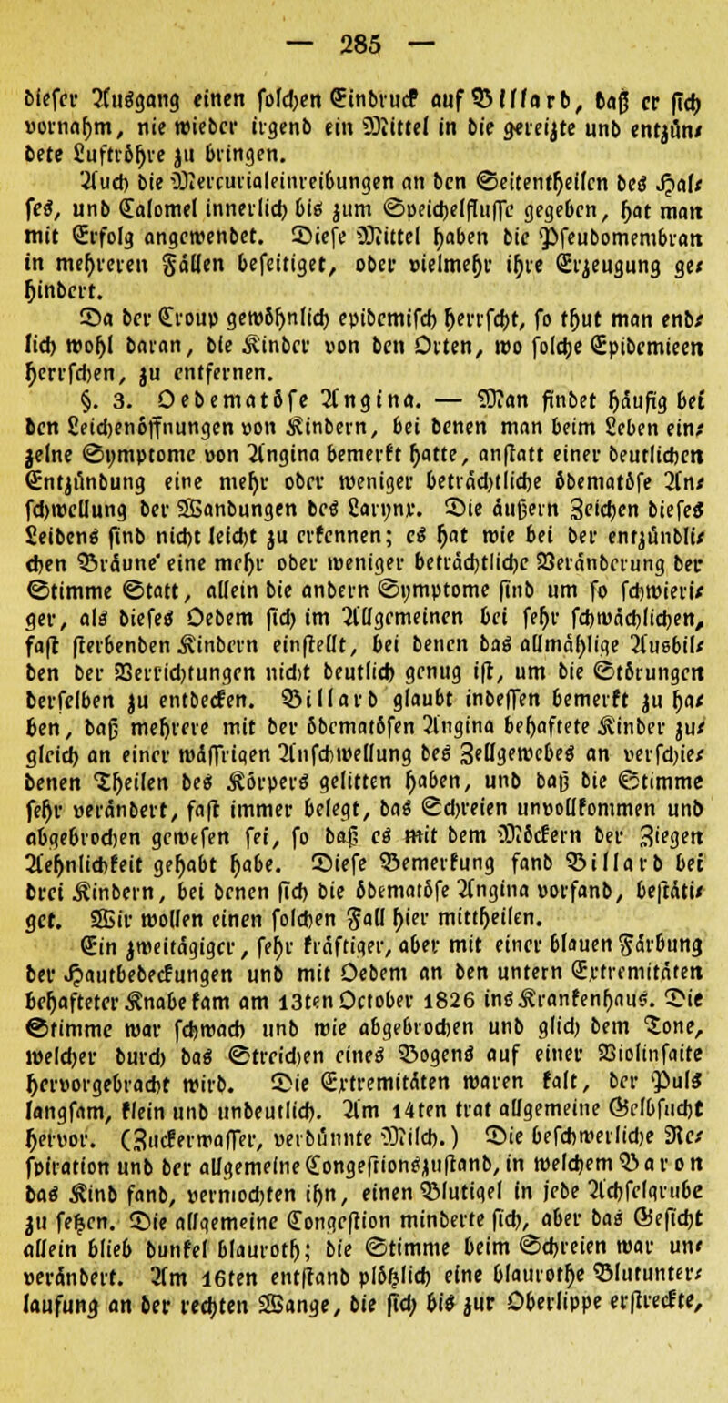 biefer 2fu$gang einen fofd;en <5tnbiurf auf SSIHarb, 6aß et (ich, vornahm, nie wiebcr irgenb ein Sliittel in bie gereijte unb entjun* bete fiuftriljve ju bringen. '■üuch bie ü)iercurialeinrei6ungen an bcn ©eitent()eifcn be<S Jjalt fe$, unb Calomel innerlid) bis jum ©peidjelfüiffe gegeben, Ijat matt mit (Erfolg angcwenbet. Siefe Mittel fjaben bie 'Pfeubomembratt in mehreren §ä(Ien befettiget, ober vielmehr if)re Srjeugung ge< Ijinbcrt. Sa bei- Croup gew8l>n(ich epibemifd) (jerrfcht, fo tljut man enb* lieh. wof;l baran, bie Äinbcr von ben Orten, reo foldje Spibcmieen Ocrrfdjen, ju entfernen. §. 3. OebematSfe 2ingina. — 5)?an finbet häufig bet bcn fieidjenöffnungen von kinbern, bei benen man beim £eben ein; jelne ©umptome von Angina bemerft r)atte, anflatt einer beutlicfcett Sntjünbung eine meljr obcv weniger beträdjtiidje 6bemat6fe 2int fd)wcliung ber SBanbungen bei 2an;nv. Sie äußern Seidjen biefeS Seibcnö finb nicht Ieid)t ju crfcnnen; ei f)at wie bei ber entjunblu d}en ©rdune' eine meljr ober weniger beträchtliche Söeränbcrung bec ©timme ©tatt, allein bie anbem Symptome finb um fo fdjwieri* ger, a\i biefeö Oebem ftd) im allgemeinen bei fer)v fcbroäcblichen, fafc fterbenben Äinbcrn einfMt, bei benen fcaö allmähliqe jfuebiU ben ber 23errid)tungcn nidjt beutlich genug ift, um bie ©t8rungctt berfelben ju entbeefen. 33illarb glaubt inbeffen bemerft ju fyae ben, baß mefjrcre mit ber 5bcmat6fen 21'ngina behaftete ^inber ju* gleich, an einer wdffrtqen 2lnfd)Wel(ung beS SellgewebeS an verfdjie/ benen Steilen beä ^örperö gelitten (jaben, unb baß bie ©timme fef)r veränbert, faft immer belegt, bai ©dreien unvollfommen unb abge&rod)en gcroefen fei, fo baß ei mit bem ?J?6cfern ber Stegen 2(eljnlicbfeit gehabt ()abe. Siefe ©emerfung fanb ©illarb bei brei Äinbern, bei benen (Td) bie 6bemat6fe 2(ngina vorfanb, beftati« gef. 9Bir wollen einen foleben gall hier mittheilen. €in zweitägiger, fer)v frnftiger, aber mit einer 6(auen Färbung ber ^»autbebeefungen unb mit Oebem an ben untern Svtremitäten behafteter Änabe fam am I3ten0ctober 1826 in<s£ranfenf)au<;. Sie ©timme war fchroach unb wie abgebrochen unb glidj bem Jone, weldjer burd) baö ©treidien eines 33ogenö auf einer SBiolinfaite hervorgebracht wirb. Sie (Ej-tremitÄten waren falt, ber puls langfam, flein unb unbeutlich. 2l'm l4ten trat allgemeine @cfbfiid)t Ijervor. Gucferwafler, verbannte ODTild).) Sie befcbtverlidje Ret fpfration unb ber allgemeine Congeftion^uftanb, in welchem 5> a r o n bai Äinb fanb, vermochten tr)n, einen QMutiqef in jebe 2lchfclqnibe ju fe£cn. Sie allgemeine (Tongrfrion minberte fich, aber ba« ©efiebe allein blieb bunfel blaurotf»; bie ©timme beim ©dreien war un< veränbert. 2(m I6ten ent(tanb pl&fclid) eine blaurote Sßlutunter; laufung an ber rechten SSange, bie fid; bis jur Oberlippe erfireefte,