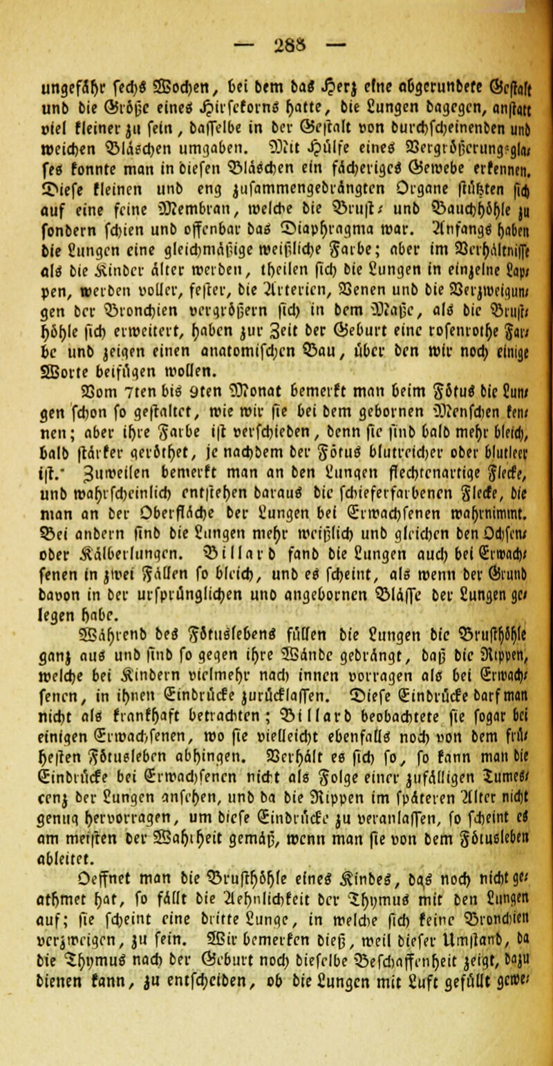 ungefäfjr fed)S SBodjcn, 6ei bem bat ^erj efne aOgcrunbefe ©cffoft unb bie ÖSrbjjc eines J?irfc(ornS f>atte, bie Jungen bagcgcn, an|lait oiel (leiner ju fein, baflelbe in ber Ö5e|talt »on burebfcbeinen&en unb weichen 5Mäscben umgaben. SOlit Jpülfe eincö 23ergioticrung:g|<u fes (onnte man in biefen Bläschen ein faserige« Ö5et»ebe erhnnen. 5>iefe (leinen unb eng jufammengebrctngtcn Organe fiü&ten fid) auf eine feine Membran, welche bie 5>ru|t< unb Q3aucbi)öhje jii fonbern febien unb offenbar baS ©iapljragma mar. 2fnfangS (jaden bie Jungen eine gleichmäßige weibliche Saibe; aber im 23rrt)altnif[t als bie Ätnber älter »erben, tfjeilen fiel) bie Jungen in einzelne Jap; pen, werben voller, fefter, bie 2lrtericn, SQenen unb bie 23erjt»eiqun; gen ber QMondjien »ergrbßern fid) in bem 5)iajjc, als bic QMii|t< Ijbljle fid) erweitert, Ijaben jur 3eit ber ©eburt eine rofenrotfje S«; bc unb jeigen einen anatomifd;cn Q3au, über ben wir noch einige SBorte beifügen »ollen. Sßom 7ten bis 9ten 93?onat 6emer(t man 6eim §5fuS bie Sun* gen fdjon fo gehaltet, wie wir fie bei bem gebornen iölenfdien Um nen; aber iljre gavbe i|c »erfebieben, benn fic fiub 6alb met)r bletd), balb ftäi(er qer5tf)et, je nachbem ber <JötuS blutreidjer ober blutleer t|V 3u»eilen bemer(t man an ben Jungen flecbtcnarrige Siede, unb waljrfcbcinlid) entliehen barauS bie fcbiefevfaibcnen §Ie<fe, Die man an ber Oberfläche ber Jungen bei Qhwacbfenen »abnimmt. ©ei anbein finb bie Jungen mer)v »eiplieb unb gleichen ben Odifcn* ober Äälberlungcn. 33illarb fanb bie Jungen aud) bei SrwaaV fenen in ji»ei Sauen fo bleich, unb es febeint, als wenn ber Öirmiö ba»on in ber urfptünglicben unb angebornen SMäffe ber Jungen gc/ legen fjabr. SBAr)ten& beS ftStuSlebenS füllen bie Jungen bie ©mittle gan} aus unb finb fo gegen iljre 2Bänbe gebrängt, baß bic Stippen, welche bei Äinbern vielmehr nad) innen »orragen als bei Srroaa)» fenen, in ihnen Qjinbrücfe jurücflafien. SMefe (Einbrüche barf man nicht als (ran(r)aft betrachten; ?Billarb beobachtete fie fogar bei einigen <£r»ad>fenen, »o fie »ieüeicht ebenfalls nod) »on bem fru< lje|ten fibtuelebrn abgingen. 23crr)älr es fid) fo, fo (ann man bie Sinbrmfe bei <Jr»ad)fencn nicht als Jolge einer jufälligen Jume«/ cenj ber Jungen anfersen, unb ba bie 9tippen im fpäteren eiltet nidjt genuq hervorragen, um brefe (EinbrucrV ju »eranlalfen, fo fdjeint ei am meiften ber SBaljtljeit gemdp, wenn man fie »on bem pmslebeit ableitet. Oeffnet man bie 33ru[rr)6ljle eines ÄinbeS, baS nod) nicht g« atfjmet hat, fo fällt bie 2lel)nlicbfeit ber SfynmuS mit ben Jungen auf; fie fd)eint eine btttte Junge, in »eldie fid) (eine Q3rond)ien »crjwrigrn, ju fein. 5ßir bcmeiien bieg, »eil biefer Um|lanb, &a bie SfywmuS nach ber GJcburt nod) biefelbe 33efd)affcnljeit jeigt, b»ju bienen (ann, ju entfebeiben, ob bie Jungen mit Juft gefüllt gerne-