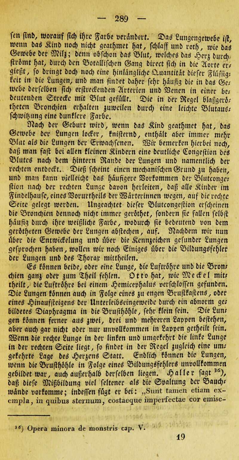 fen flnb, worauf (ich, tf)rc $«v6e »erdnbert. ©a$ Sungengewebe itl, wenn M Minb noeb nicbt geatfjmet f>at, fcbfaff unb rotl), wie baä ©ewe6e bei- üftifj; beim obfcbou baö QMut, weites bau J=>erj burdj; ftrSmt &at, burcb bcn SBotadifdjen Sang btrect fid) in bic 3Corte eiv gießt, fo bringt bod) noeb eine ^inldnglidje Quantität biefer gliifiigs feit in bie Sungen, unb man finbet ba()er fef>r tyaufiy bie in baä &a webe berfelben fid> erftreefenben Arterien unb SSenen in einer 6e; beutenben ©treefe mit SMut gefüdt. Sie in ber SKegel blaßgerfi/ treten SBrondu'en ermatten juwetfett burd; eine leiste SMutautf; fcbwi£ung eine bunflere $arbe. tflad) ber «Seburt wirb, wenn ba$ &inb geatmet (jat, baö ©ewebe ber Sungen locEer, fnifternb, enthalt aber immer meb> SMut als bie Sungen ber Q:rwad;fenen. SBir bemerfen hierbei noeb, baß man faft bei allen Meinen Äinbern eine beutlicbe (Eongeftion bis SMutc^ nad) bem fjintern Stanbe ber Sungen unb namentlich ber redjten entbeeft.. ©teß fdjeint einen meebanifeben ©runb ju (jaben, unb mau fann üiedeiebt bat häufigere 93orfommen ber SMutconge; ftion nacb ber rechten Sunge ba»on gerieften, baß ade Ätnber im §inbeu)aufe,eine$23orurt()et($ berSBärterinncn wegen, auf bie rechte Seite gelegt werben. Ungeachtet biefer SMutcongeffion et'fd;cinen bie SSroncbien bennod) nicht immer gerottet, fonbern fie faden felbft l)äufüg burcb ihre weißliche $arbe, wobureb fie bebeutenb von bem geröteten ®iwebe ber Sungen abftedjen, auf. 3?ad)bem wir nun ober bie (Entwicklung unb über bie &nnjeicben gefunber Sungen gefprodjen Ijaben, motten wir noeb (Einiges über bie Q3ilbunggfcbjer ber Jungen unb beS $l)orajr mitteilen. 2$ f'Snnen beibe, ober eine Sunge, bie SuftrS!)t'e unb bie 33ron; djien ganj ober jum Sfjeit fehlen. Otto l)at, rote ffliecfel mit/ tfjeilt, bie Suftröfjre bei einem J?emicepf)a(uS oerfcb>ITen gefunben. Sie Sungen fSnnen auch in gofge eines ju engen SBrufifafcenS, ober eines J?inauf|teigenS ber UnterleibSeingeroetbe burcb ein abnorm ge; bifbeteS Stapfjragma in bie SöruftfjSfjfe, fefjr »ein fein. Sie Sun; gen fSnnen ferner aus jwei, brei unb mehreren Sappen beftefjen, aber aueb gar nicht ober nur mmodfommen in Sappen gereift fein. SBenn bie red;te Sunge in ber linfen unb umgefefjrt bie (infe Sunge in ber rechten <§eiu liegt, fo finbet in ber Siegel jugletcb eine um/ gefegte Sage bei £er$enS (Statt. (Enbficb fSnnen bie Sungen, wenn bk 35ru|tl)SI)(e in $o(ge eines Q3i(bungSfel)(erS unoodfommen gebilbet war, aud) außerhalb berfeiben liegen, fallet fagt3S), baß biefe SKißbilbung t>ief feftener als bie (Spaltung ber QSaueb/ roänbe »orfomme; fnbeflen fögt er bei: „Sunt tarnen etiam ex- onpla, in quibus sternum, costaeque imperfeetae cor emise- 3S) Opera minora de monstris cap. V. 19