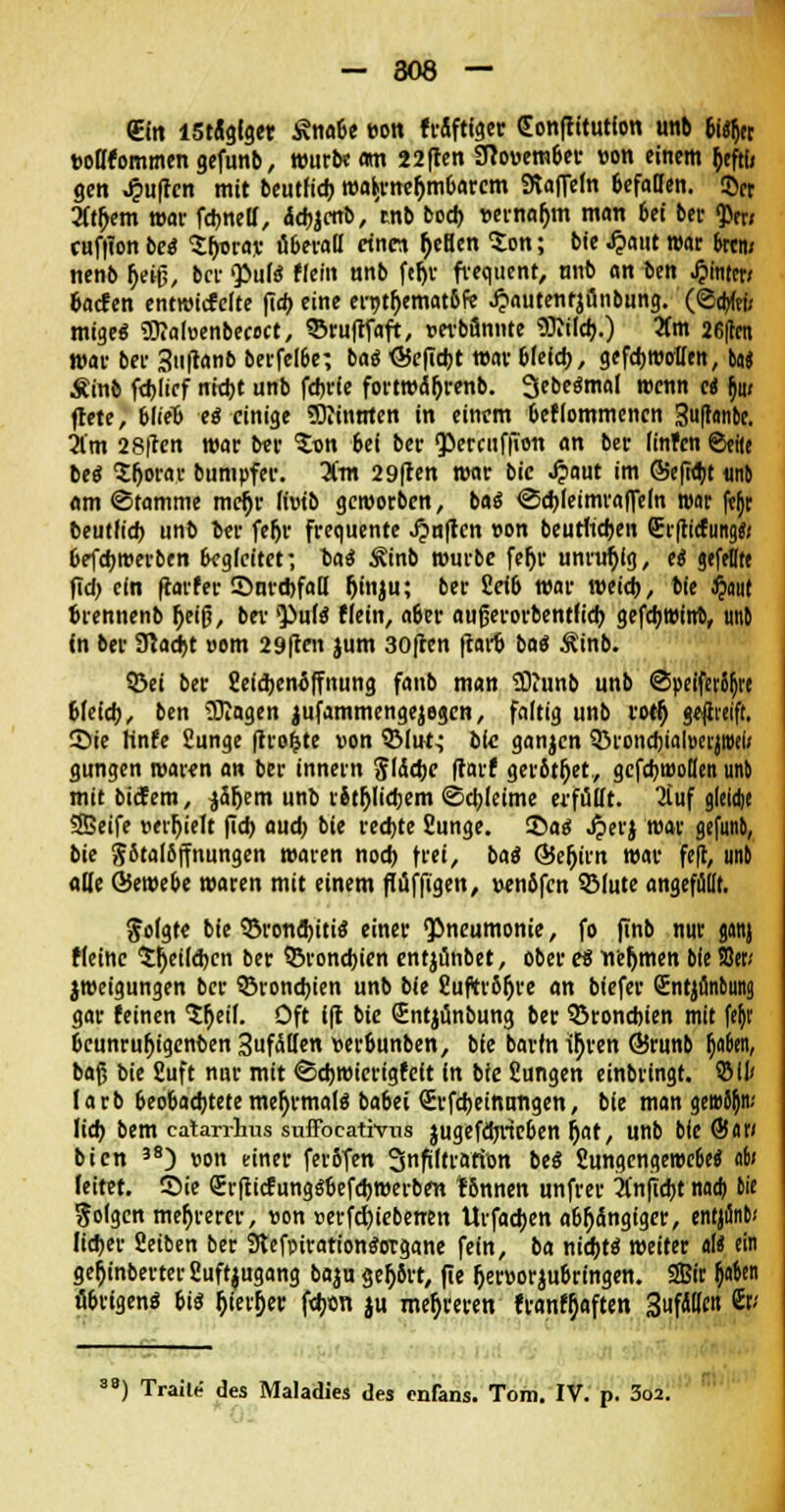 (Ein lStiglget i?nabe eon triftiger (Eonftitutfon unb (i% tJoHfommengefunb, würbe am 22ften SRouember »on einem fceftu gen Ruften mit beutheb wahrnehmbarem Staffeln 6efaOen. <&n 2(tb>m war fdjnelf, &d)icttb, tnb bodj »ernaljm man bei ber <per; cuffion bei SljDrav überall etnw tyeBen ton; bie £aut war fern; nenb tyeifj, ber Pute Hein unb fefyr frequent, nnb an ben Jpititcr/ baefen entwickelte fia) eine en>tf>emat6fe Jjautentjönbung. (©cbfe migeä 9)?a(üenbec<>ct, ©ruftfaft, wbfinnte «Blilcfr.) 5(m 26flcn war ber 3uftanb berfeloe; ba$ <35efiebt war bleich, gefd)WolIen, ba« Äinb febiief ntt^t unb febrie fortwct&renb. 3ebe«mal wenn ei b> ftete, blieb e$ einige Sliinnten in einem bekommenen 3uftonbe. im 28ften war ber ton bei ber $ercuf|Toii an ber finfen ©eile bei tf)ow bumpfer. Um 29|ten war bic .£aut im <55efid)t unb am ©tamme mcfjr livib geworben, ba« <3d)leimraffeln war ftjr beutlid) unb ber feljr frequente Jjmften »on beutlicben £r(ticfung«; befdjwerben begleitet; lai Äinb würbe feljr unruhig, ei gefeite fid) ein ftarfer ©urcbfaH Ijinju; ber fieib war weid), bie $nut brennenb r)eifj, bei' 'Pule? flein, aber aufjerorbentfidj gefd;Wim\ unb in ber ffiadjt »om 29ften jum 30ften ftarb batf Ätnb. 93ei ber Seidjenöffnung faub man SDtunb unb @peiferSb>e blefcb, ben Wagen jufammengejegen, faltig unb rotf) geßmft. Sie Hnfe Sunge (trotte von QMut^ bte ganjen 33roncbial»erjit>el< gungen waren an ber innern ^(ddjc ftarf gerbtet, gefebwoßen unb mit bidfem, ^äfjem unb litljlidjem Schleime erfüllt. 2tuf gleidje SBeife »erhielt fidj audj bie rechte fiunge. 3>ae; .#erj war gefnnb, bie jbtalbffnungen waren nod) \tei, bai Q5efjirn war feft, unb alle Qiembe waren mit einem ftuffigen, »enbfcn QMute angefüllt. folgte bie ©rondjitis einer Pneumonie, fo finb nur ganj Meine $tjeild)cn ber ^Bronchien entjünbet, ober ei nehmen bie JOer; jweigungen ber ©ronebien unb bie 8uftr6b>e an biefer Sntjfinbuna. gar feinen $r)eil. Oft fft bie Sntjünbung ber SSroncbien mit fejt beunruljigenben Zufallen verbunben, bie bartn ir)ren ÖJrunb b>6en, baß bie Suft nur mit <Sebwierigfeft in bie Sungen einbringt, SM larb beobachtete mer)rmale? babei Srfcbeinnngen, bie man gei»5(jn; lieb bem catarrhus suffocativns jugefdjrieben jjat, unb bie ®<ir; bien 3S) von einer ferbfen Snfiltratton beS 2ungengewe6e$ 06; leitet. Sie (ErfticfungSbefcbwerben tonnen unfrer anficht naa) bie folgen mehrerer, «on »erfcfyiebenen Urfaeben abhängiger, enrjflnb.' lieber fietben ber Stefpirationtfotgane fein, ba ntcfjtd weiter «I« ein ger)inberterSuft$ugang baju ger)8rt, fie fieroorjubringen. SBir (jo&en übrigen« tii fjier!)er fdjon ju mehreren franf^aften 3ufd(leit 8t; 8) Traile des Maladies des enfans. Tom. IV. p. 3o2.