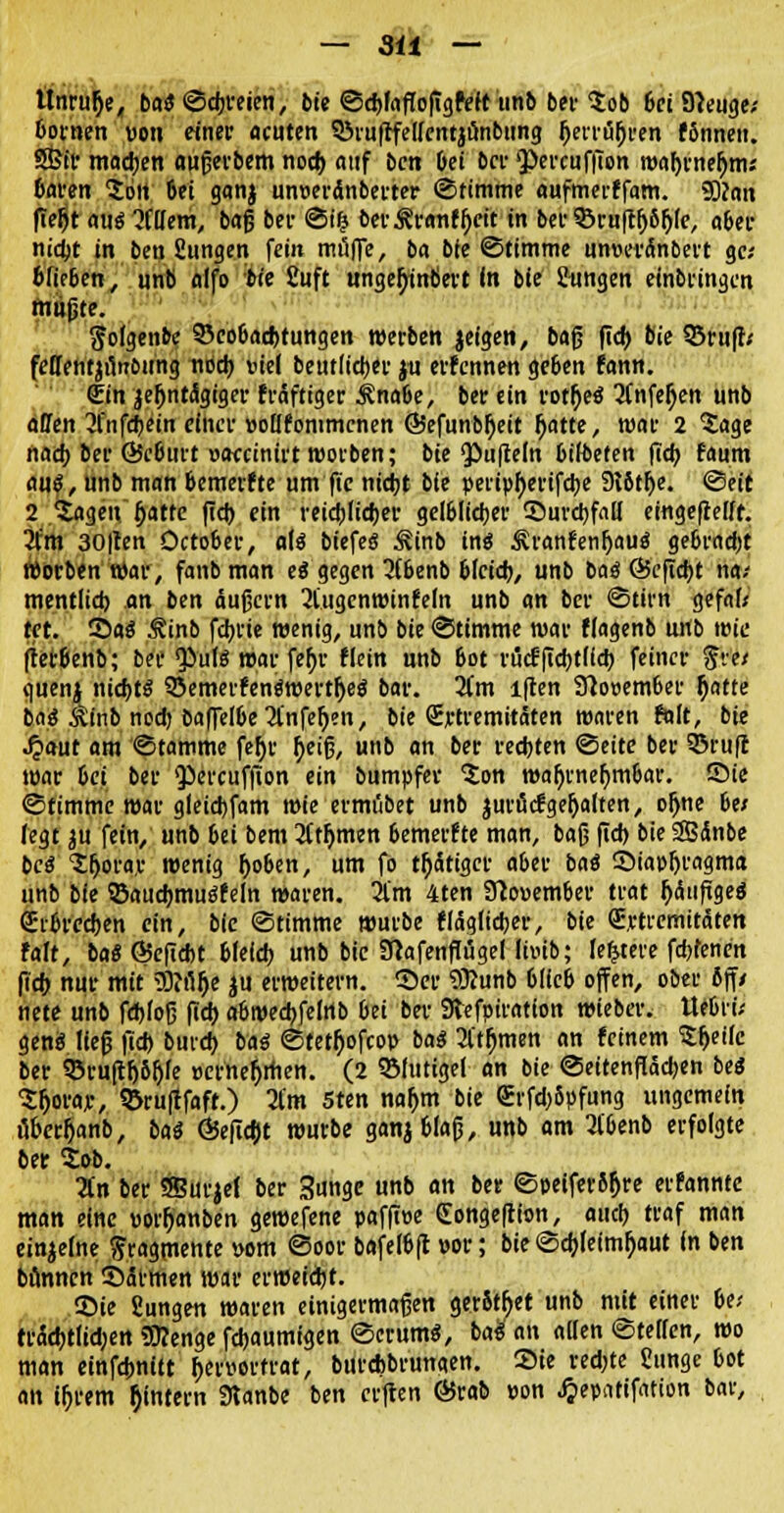 — 3ü — Unruhe, bat ©cbreien, bie ©djlaffofigfeft unb ber $ob 6ei Sfteuge; bornen von einer acuten QJiufrfeircntjöntmng jjerrüfjren fönneii. SBir madjen außerbem nod) auf ben bei ber QöercufiTon roal)rnefjm; Baren 2ori Oei ganj unveränberter ©timme aufmerffam. 5ttan ffe^t aus 2f(Iem, bafj ber ©i(j berÄranfl)cit in bei-35ruftfj61jfe, «6er nidjt in bcn gungen fein muffe, ba bie ©timme unvei'dinbert ge- blieben ; unb alfo bie Cuft «nge^inöert In bie Jungen einbringen mußte. gofgenbc S5co6«d)tungen werben jeigen, bafj fid) bie ©ruf!; feffentjun&ung nod) viel beut(id)er j« erfennen ge&en fann. Sin jeOntiSgiger fräftiger ÄnaOe, ber ein rotfjeä Tineen unb äffen linföein einer vollfonimcnen ©efunbljett fjatte, war 2 Sage nad) ber ÖJc&urt vaccinirt worben; bie Düffeln btfbefen fid) faum auß, unb man bemerfte um fic nid)t bie peripf)erifd)e 9t6tl)e. ©eit 2 ^ageu fjatte |td) ein reidjiidjer gelelidjer ©nrdjfall eingeteilt. 2lm 30|ten Öcto&er, ati biefeS ^inb in« Äranfenfjauö gebrndjt «Sorben war, fanb man ei gegen 3t6enb bkid), unb baä 65eftd)t na-- mentiid) an ben äuf3crn 2tugcnwinfeln unb an ber ©tirn gefaf« tct. ©aä Äinb fciji'ie wenig, unb bie ©timme war ffagenb u«b wie ftet&enb; ber Qiute war fefyr fiein unb &ot rucüfidjtlid) feiner ftve/ quenj nid)tS QSemerfenäwertfjeö bar. Um lften Sftovember f)atte baä $mb nod) baffe!6e 2fnfef)en, bie (Extremitäten waren falt, bie Jpaut am ©tamme fe()r fyeifj, unb an ber rechten ©eite ber SDruff war &ct ber QJercuffton ein bumpfer 'Jon wahrnehmbar, ©ie ©timme war gleid)fam wie ermübet unb jurütfgefjalten, ojjne bei fegt ju fein, unb bei bem Sternen öemerfte man, ba§ fid) bie SBdnbe beä Jljorav wenig fjo&en, um fo tätiger a&er bai ©iapf)ragma unb bie ©audmtustfeln waren. 2l'm 4ten 3tovem6er trat jjäufigea (Erbrechen ein, bie ©timme würbe fläglicber, bie (Extremitäten falt, bai G5efid>t &fefd) unb bie Sftafenfiügel Hotb; ledere fdtfenen fid) nur mit <0?n(je ju erweitern, ©er 9ftunb 6(lcb offen, ober ßff/ nete unb febfofj fid) aöwecbfelrtb bei ber 3tefpiration wieber. Uebrü genä liefj jtd) burd) bat ©tetf)ofcop bag 31'thmen an feinem Sfjeilc ber 93ru[tf)8f)fe vernehmen. (2 SSIutigei an bie ©eitenfladjen be<5 S&oraje, QJruftfaft.) 2l'm 5ten nafjm bie <Erfd)5pfung ungemein Mer&anb, bai Ö5eftd)t würbe ganjblajj, unb am 3t'&enb erfolgte bet lob. lin ber SEurjel ber Sungc unb an ber ©peiferSf)re erfanntc man eine vorf)anben gewefene paffive Congeftion, and) traf man einzelne Fragmente vom ©oor bafeftfl vor; bie ©djleimtyaut in ben bünnen ©armen war erweicht. ©ie Sungen waren einigermaßen gerottet unb mit einer U> trad)tlid;en 3)?enge fd)aumigen ©crum«, bal an allen ©teilen, wo man einfc&nitt hervortrat, burebbrungen. ©te redete Cunge tot an iOrem ^intern Slanbe ben erften 65rab von ^epattfation bar,