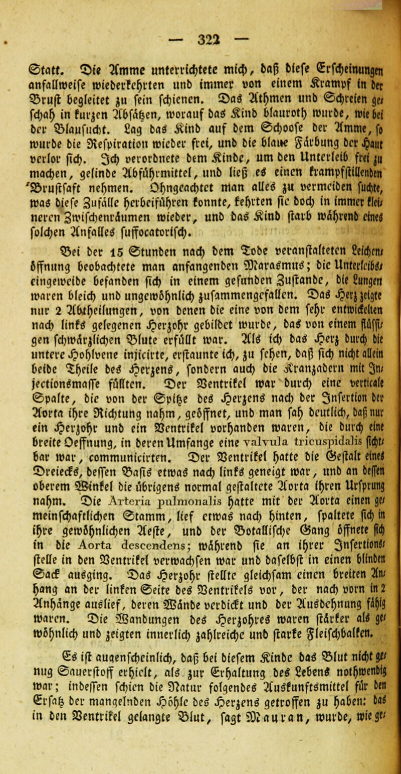 (Statt. ©i« Timme unterrichtete mich, fcaß bfefe grfe&eimingen anfallweife wieberfejjrten unb immer »on einem Krampf in ber ©ruft begleitet $u fein fcbicnen. Sa« Atjjmen unb ©freien ge/ fd)ar) in furjen AbfÄöen, worauf bai Sinb blaurot!) würbe, wie bei ber 9Maufudit. £ag ba« Äinb auf bem ©djoofe ber Amme, fo würbe bie 9tefpiration wieber frei, unb bie blau« gärbung ber Jjaut »crlor fid). 3d) oerorbnete bem Äinbc, um ben Unterleib fr« ^ machen, geiinbe Abführmittel, unb lieg e« einen frampfftillenben 'Söruftfaft nehmen. Oljngeacbtct man alle« )u »ermeiben fudjte, wa« biefe 3fä(le herbeiführen tonnte, fehlten fic bod) in immer flei/ neren 3wifd)enrdumen wieber, unb ba$ Äinb ftarb wäljrenb cftitj folgen Anfalle« fuffocatcrifeb. ©ei ber 15 ©tunben nach bem $obe veranftafteten ?eid)cn/ Öffnung beobachtete man anfangenben £9iara«mu«; bie UnterfciW» eingeweibe befanben fid) in einem gefunben 3uftanbe, bie Jungen waren bleich, unb ungewöhnlich jufammengefallen. ©a« ^erjjeigte nur 2 Abteilungen, von benen bie eine von bem fer)r enttmcfelten nad) linf« gelegenen J?erjofo> gebilbet würbe, ba« von einem fififfi; gen fdjwÄrjlicben SMute erfüllt war. AI« id) ba« J?erj bura) bie untere .£oh>ene injicirte, erflaunte id), ju fcjjen, bafj fid) nidjt allein beibe Sljeile be« ^'jen«, fonbern aud) bie otranjabern mit 3n; jection«mafie füllten, ©er SQentrifcl war burd) eine wtteale ©palte, bie von ber ©pi^e be« Jjerjen« nad) ber Snfertion ber Aorta ifjre SRidjtung naljm, geöffnet, unb man far) bcutlid), bau nur ein 4?erjor)r unb ein SBentrifel »orfjanben waren, bie bura) eine breiteOeffnung, in berenUmfange eine valvula tricuspidalis fid)t/ bar war, communitirten. ©er SBentrifel r>atte bie ©eftalt eine« ©reieefe:, beffen ©afi« etwa« nad) linf« geneigt war, unb an beffen oberem SJBinfel bie übrigen« normal geftaltete Aorta fljren Urfptunj nar)m. ©ie Arteria pulmonalis fjatte mit ber Aorta einenge/ meinfcbaftlicben ©tamm, lief etwa« nad) fjinten, fpaltete fid) in ir}re gewöhnlichen Aefie, unb ber ©otallifdjc @ang öffnete fid) fn bie Aorta descendens; wäljrenb fte an tr)ver 3nfertion« (teile in ben SBentrifel verwarfen war unb bafelbft in einen blinben ©ad? au«ging. ©a« ^erjo^r (teilte glefd)fam einen breiten 2(n/ r)ang an ber Iinfen©eite be« SBentrifel« »or, ber nad) »orn in 2 Anfänge au«(ief, beren Sffiänbe üerbieft unb ber Au«bel)nung füfylg waren, ©ie 3Banbungen be« Jperjofjre« waren ftÄrfer af« ge< wöljnlid) unb jeigten innerfid) jafjlreicbe unb fearfe gleifdjbalfen. S« ifr augenfebeinlicb, ba§ bei biefem Äinbe ba« SBlut nid)tge/ nug ©auerftoff erfjtclt, al« jur €rf)a(tung be« Seben« notfjwenbig war; inbeffen fdn'en bie SJcatur folgenbe« Au«funft«mittel für ben (Erfnfc ber mangelnben ^)öf)(c be« .fterjen« getroffen $u rjaben: 6a* in ben SBentrifel gelangte 33iut, fagt SOJauran, würbe, wiege/