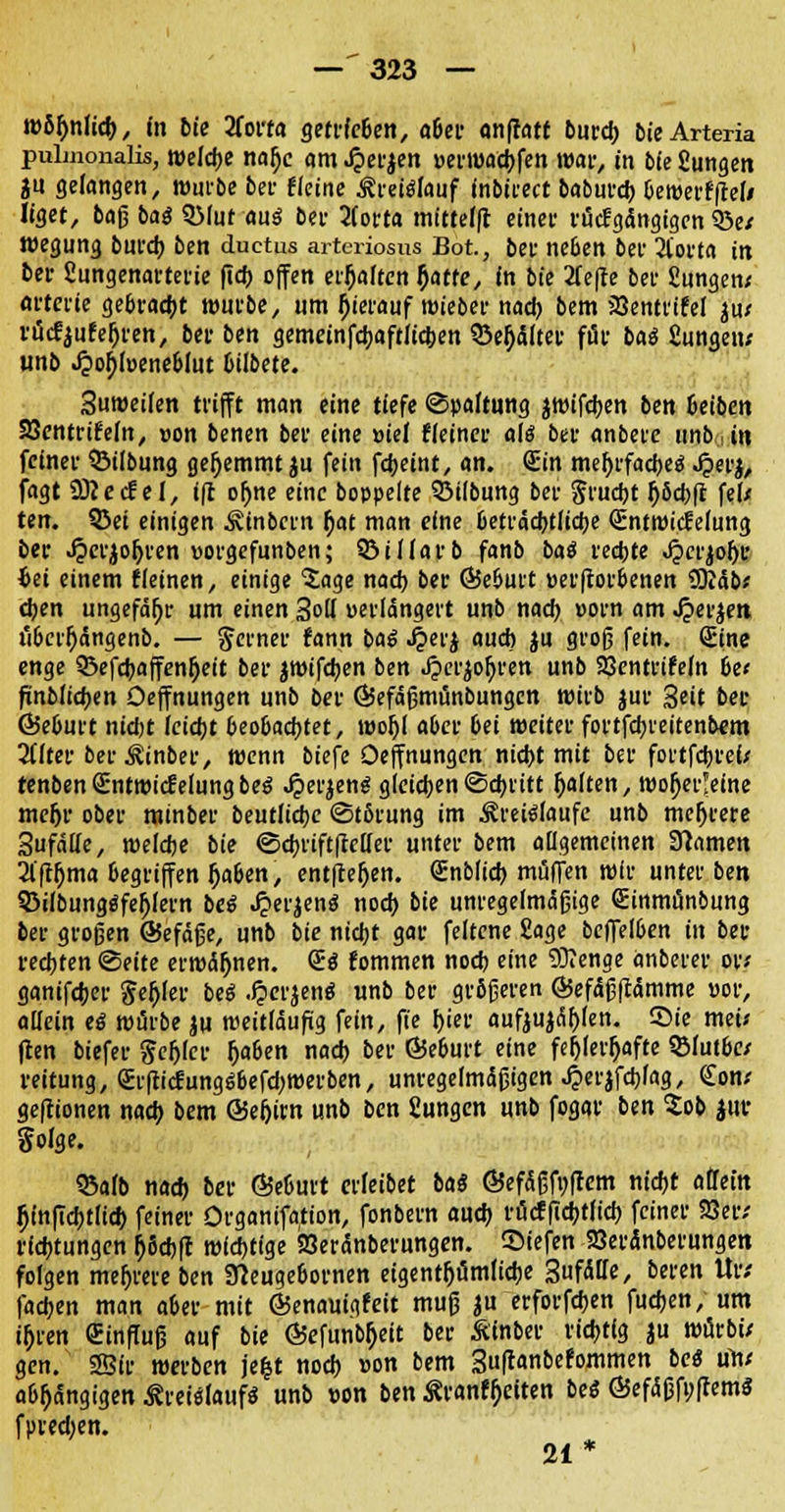 wohnlich, in bie 2fott« getrfe&en, a&er anfratt burcb bie Arteria pulmonalis, welche nafjc am .£erjen »erwacbfen war, in bie Sungen in gefangen, würbe bei- eieine ^i-eiölauf inbirect baburcb bewerffteli Ifget, bag baß 3Mut aus ber 2(orta mittelft einer rucfgängtgcn 58e/ wegung burcb ben duetus arteriosus Bot, ber neben bei1 2tot'ta in ber Sungenarterie fidf> offen erfjaften fjatfe, in bie 2fefte bei- £ungen< artcrie gebracht würbe, um Ijierauf wieber nach bem JBentrifel ju; rtfcfjufeOren, bei- ben gemeinfcbaftlicben Q3e^dltet* ffif baö fiungen; unb .$of)füene&lut bilbete. Suweifen trifft man eine tiefe Spaltung jwifcben ben beibcn SJentrtfeln, oon benen ber eine »ief t(einer ali ber anbere unb in feiner $M(bung gefjemmt$u fein febeint, an. Sin mehrfaches J?er$, fagt SÜcecf el, tft of)ne eine boppelte ©Übung ber Siucijt IjScbft fei/ ten. 3Sef einigen Äfnbcrn i)at man eine beträchtliche (Entwicklung ber Jperjoljren vorgefunben; S&iJfarb fanb ba$ rechte Jpcrjofjc fcei einem {(einen, einige Sage nad) ber ©e&urt »erftorbenen ty/lbbt eben ungefähr um einen Solf »erlangen unb nad) eorn am J?er$en u6crf>ängenb. — ferner fann ba$ Jperj aud) ju groß fein. Sine enge 33efcbaffenf)eit ber jwifeben ben Jpcrjofjren unb 23entrife(n be< finblicben Deffnungen unb ber @efäßmünbungcn wirb jur Seit ber 65e6urt nid)t (eicht beobachtet, wofjl aber bei weiter fortfebreitenbem 2flter ber^inber, wenn biefe Oeffnungen nid)t mit ber fortfebref/ renbenSntwicfelungbeS Jperjens gleichen Schritt galten, woljer'eine me^r ober minber beutu'cbe Stbrung im Kreisläufe unb mehrere Sufdtte, wefebe bie Scbriftftetler unter bem allgemeinen tarnen 2l'ft(jma begriffen l)a&en, entfielen. Snblicb muffen wir unter ben S3ifbungSfej)Iern beS £erjen$ noch bie unregelmäßige Sinmänbung ber großen ©efäße, unb bie nicht gar feltcne Sage beffel6en in ber rechten Seite erwähnen. SS fommen nod) eine 93?enge anberer ovt ganifeber $ef>fer beS Jperjenä unb ber größeren ©efäßftämme »or, allein ti würbe ju weitläufig fein, fie hier aufzählen, ©ie meu ften biefer fefjler f>a&en nad) ber ©e&urt eine fehlerhafte 9Mut&w reitung, Srfti<£ungSbefd;werben, unregelmäßigen JJierjfcbfag, <£on; geftionen nach bem ©efjirn unb ben Sungen unb fogar ben Sob jur folge. 25afb nad) ber 65e6urt crleibet bat ©efäßfnftem nicht atTein fjfnftcbtltcb feiner Organifafton, fonbern auch rueffiebtfieb feiner 93eiv rid)tungen $8cbff wichtige SBeränberungen. Siefen SBeränberungen folgen mehrere ben Sfteuge&ornen eigentümliche 3»f<SIIe, beren Ur/ fachen man aber mit ÖSenauigfeit muß ju erforfchen fuchen, um t&ren Sinffuß auf bie Öefunb&eit ber Äinber richtig ju würbü gen. 23fr werben je&t noch »on bem Suftanbefornmen be« mv abhängigen Kreislaufs unb »on ben Kranffjeiten bei ÖefäßfuffemS fpred)en. 21 *