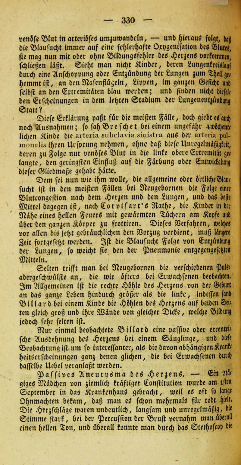 »en8fe3Mut in artertöfea umjuroanbcfn, — unb Ijieraus folgt, bog bie 3Maufud;t Immer auf eine fehlerhafte O.c»;9cntfatiou 6e« ©Im«, fie mag nun mit ober of)ne ©ilbungSfeljler bes .£erjens »orfomtnen, fließen läßt. Sieljt man nidjt ^inber, beren fiungenfreülauf burd) eine 2fufd)0ppung ober <£ntjünbung bei' fiungen jum ^eiljc/ ^emmtift, an bcn9}afenf%em, fiippen, im ganjen ©efidjt unb fclbft an ben Qrjctremitäten blau roerben; unb finben nidjt biefel; ben <£rfd)einungen in bem legten ©tabtum ber fimigenentjünbunj «Statt? ©iefe (Erflärung paßt für bie meinen Sötte, bod) giebt es'oua) nod) Jlusnafjmen; fo far> 55ve fd>c t 6ei einem ungefähr 4w6djent< lid)en Äinbe bie arteria subclavia siuistra au« bei' arteria pul- inonalisifjren Urfprung nehmen, ot)nc baß biefe Unt'cgelmdßigteit, beren ju Solgc nur uenbfe« QMut in bie linfe obere Srtremitfo ae< langte, ben gcringftcii (Einfluß auf bie Färbung ob« (Enmncfelintg biefer ©liebmaße gehabt fjätte. ©em fei nun wie iljm motte, bie allgemeine ober irtllcfceSlau* fudjt l|t in ben meiften fällen 6ei Sfteugebornen bie Jolge einer QMutcongefcion nad) bem Jperjen unb ben fiungen, unb bat &efte «Diittel bagegen i|c, nad) Coruifart's Slatlje, bie Äinber in In Sftälje eines fetten Seuers mit gewärmten Xödjet-n am Äopfe unb ü&erben ganjen &8rper ju frottiren. SMefes 93ei-faf>t-en, mli)t$ »or allen bis jeljt gebrauchten ben SSorjug vcibient, muß länge« 3eit fortgefefjt roerben. 3fl bie 5Maufud)t golge von Qjntjünbung bei' Sungen, fo weidjt fie ben bei' «Pneumonie entgcgcngefe&ten üftitteln. Selten trifft man oei Sfteugebornen bie »erfcljiebenen <Pulfc abergefdjroülfte an, bie wie fifters 6ei <£rroad)fcnen beobudjten. 3m 21'Ugetneinen ift bie redjte .£8fjle bes Jperjens von 6er Sektt an bas ganje Seben Ijinbutd) größer als 6ie linfe, fnbeffen fanb SSiIIar b bei einemÄinbe 6ie J?8r)(en bes Jjerjens auf beiben @eu ten gleid) groß unb ifyre SBänbe uon gleicher Sic!e, roeldje ©Übung jebod; fcljr feiten ift. grtui- einmal Oco6ad)tete Q3illarb eine paffiue ober ejccentrü fd)C 3tusbel)nung bes .^erjens in einem Säuglinge, unb biefe ^Beobachtung ift um fo intereffanter, als bie baeon abhängigen Äronb Ijeitscrfdieinungen ganj benen glichen, bie 6et <£rroad)fenen buvd> 6affclbe Uebel veranlaßt »erben. <JPaffi»es 2l'neur»sma bes Jperjens. — Sin it&i ajges 93iäbd;en uon jiemlid) fräftiger Sonftitution würbe am lflcn @cptem6er in bas ikranfcnljaus gebracht, weil es oft fo lange Öl)nmad)ten betont, baß man es fd)on mehrmals für tobt fcjelt- Sie Jptrjfcbjäge roaren unbeutlid), (angfam un6 unregelmäßig, bie ©timme ftarf, M bei- $»ereuffion ber SSrufr »ernaljm man u&ernO einen fetten 2on, unb überall fonnte man burd) bas ©tetfyofco» M«