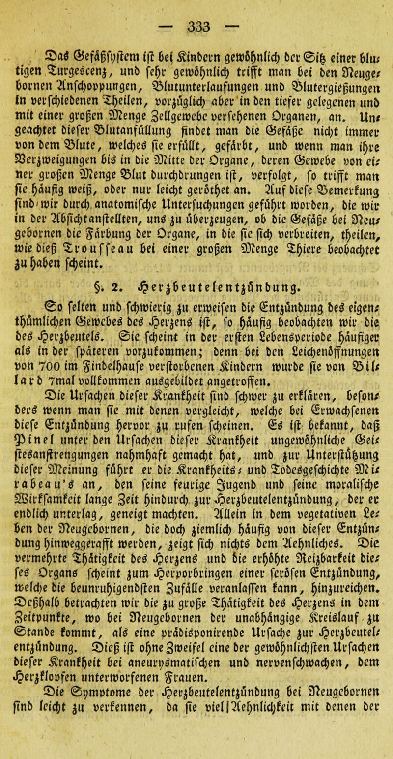 2>aö ©efctfjfyftem ift bei ^inbern gctt)6^nttd; bei- <5üj einer blu; tigen Surgeäcenj, unb fefjr gewSr)nltd> trifft man bei ben Sfteuge; »orneit 2l'nfd)oppungen, QMutunterlaufungen unb QMutergießungen in »erfcfyiebenen feilen, »orjugfieb. ober in ben tiefet gelegenen unb mit einer großen SKenge geilgewcbc uerfef)enen Organen, an. Un* geachtet biefer QMutanfuliung finbet man bie ©efäße nicljt immer »onbemQMute, weldjeö fie erfüllt, gefärbt, unb wenn man ir)re 23erjweigungen bii in bie Glitte ber Organe, beren &ewebe »on ci; «er großen üJienge 5Mut burebbrungen ift, »erfolgt, fo trifft matt fic (jäuftg weiß, ober nur leidjt gerottet an. 2(uf biefe Söemerfung ftnb<wir bureb anatomifebe Unterfucbungen geführt worben, bie wir in ber 21'bficbtanlMten, unö ju überzeugen, ob bie @efäße bei Stteu; gebornen bie Färbung ber Organe, in bie fie fid) »erbreiten, tfjeHcn, t»ie bieß ^rouffeau bei einer großen Sttenge $r)iere beobachtet ju l)aben febeint. §. 2. Jjerjbeutetentjfinbung. @o feiten unb fcfjwierig ju erweifen bie Qüntjünbung bei eigen; tf)umticben ©ewebeö bei Jperjene? ift, fo (jäuftg beobachten wir bie bei Jperj&ejiteuJ. ©je febeint in ber erften fieben^periobe fyäufigec als in ber fpäteren »orjufommen; benn bei ben £eid)en6ffnungett »on 700 im Sinbei^flufe »erftorbenen Äinbern würbe fie »on 3MI; larb 7mal »ollfommen aue?gebi(bet angetroffen. Sie Urfadjen biefer ÄranHjeit finb fdjwer ju erklären, befon; beiß wenn man fie mit benen »ergleid)t, welche bei Stwacbfenett biefe (Enrjünbung ijerpor ju rufen fcfyeinen. (E$ ift befannt, baß 5>inel unter ben Urfadjen biefer Äranf^eit ungew6f)nlid)e &ei( fteöan(trengungen nar>mr)aft gemadjt Ijat, «nb jur Unterftu|ung biefer Sfteinung für)rt er bie ^ranf^eitö; unb £obe$gefd)id)te 9RU rabeau'e? an, ben feine feurige 3genb unb feine moralifebe SBirffamfcit lange 3«it (jtnburd) jur^erjbeute-lentjünbung, ber et enblicb unterlag, geneigt madjten. 31'Uein in bem uegetatioen £e; ben ber STceugcbomen, bie bod) jiemlid) Ijäufig »on biefer (sEntjun; bung f)inmeggerafft werben, jeigt fid) nidjtö bem 21efjn(id)e8\ Sie »ermefjrfe Sfiätigfcit bei 4>erjen$ unb 6ie erf;6f)te SKeijbarfeit bie; feet Organs fdjeint jum .^'»orbringen einer ferßfen Sntjünbung, wetdje bie beunruj)igenb(ten anfalle ueranlaffen fann, fjinjureieben. Seßijalb betrachten wir bie ju große 'Jjjätigfeit bei <£erjenä in bem 3eitpunfte, wo bei Sfteugcbornen ber unabhängige Kreislauf ju ©tanbe fommt, als eine präbietyonirenbe Urfadje jur Jjerjbeutel; entjünbung. Sieß ift ol)ne3it>eifef eine ber gewör)nltd)jten llrfacben biefer Äranfjjeit bei aneuri)3matifd)en unb ner»enfcbwacben, bem Jperjflopfen unterworfenen grauen. Sie (Symptome ber Jperjbeutefentjunbung 6ei ffteugebornen finb feiert ju »erfennen, ba fie »ieinteljnlidjfrit mit benen ber