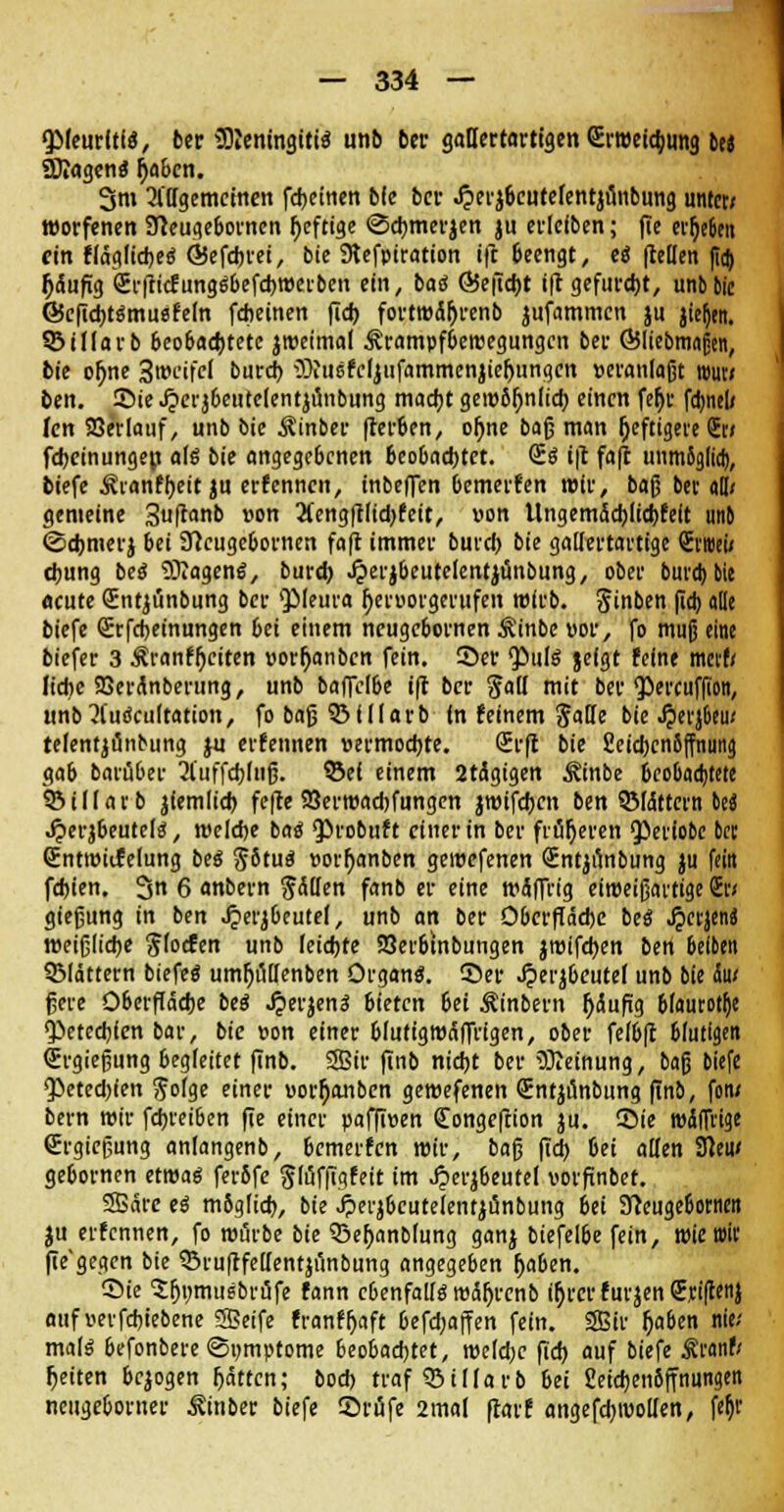 <}Meurltls, ber Meningitis unb bcr gallertartigen £r«eid;ung tu SKagenS r)a&cn. 3m allgemeinen fdjeinen bie bcr .£erä6cutefent}nnbung unter; worfenen STleugeborncn l)eftige ©cbmerjen ju erlcfben; fie ergeben ein fläglicbeS ©efebrei, bic SKefpiration ift Geengt, cö fhllen (to) häufig 2r|ti<fungSbefcbtt>erben ein, bas 65e|Tcbt ift gefurcht, unb bic ©cffcbtSmusfeln febeinen fieb fortroäljrenb jufammen ju jieljtn. 55 i Horb beobachtete jroeimal Ärampfberoegungcn ber ©liebmafjen, bie ol)ne 3»cifcl burd) Wucfcljufammcnjieljungcn »eranlaßt ttwn ben. Sie Jperj&eutclentjunbung macht gero5l)n(icb einen fefjr fcbnel/ fen SSerlauf, unb bic Äinber frerben, or)ne baß man (jeftigeve (Jt/ febemungen als bie angegebenen beobachtet. @S ift faft unmöglich, tiefe Äianfbeit ju erfennen, inbeffen bemerken wir, baß bet all; gemeine 3ftanb »on Äengftlidjfett, »on tlngemächlicbfelt unb ©cbmerj bei 9?cugebornen faft immer bureb bie gallertartige Stroei; ebung beö Wagens, bureb ^»erjbeutelentjunbung, ober buvd> bie acute (Entjiinbung ber Pleura ^eruorgerufen wirb. Jinben ßcb alle biefe (Erfcbetnungen bei einem neugebornen Äinbe vor, fo muß eine biefer 3 Äranfr)citen »orfjanbcn fein. Ser Puls jefgt feine merf/ liebe SBeränberung, unb baflcl&e ift bcr fall mit ber Percufßon, unb^l'uScultation, fo baß biliarb In feinem Jade bie Jperjbeu; telentjönbung }u erfennen »ermoebte. (Erft bie Cetcljcnöffnung ga6 barü6er 2l'uffcbluß. ©ei einem 2tägigen ^inbe Beobachtete SMllavb jiemlicb fefte 25erroad)fungen jroifcbcn ben QMdttern ki J?erjbeutels, welche bas <probuft einer in ber früheren ^eriobe bet QEntroiifelung beS $6tuS «ort)anben geroefenen (Entjunbung ju fein febien. 3 6 anbern fällen fanb er eine wäffrig eiroeißavtige Sc/ gießung in ben £erjbeutef, unb an ber Oberfläche beS ^ctjeni weißliche $focfen unb leichte S3erbtnbungen jroifeben ben 6eiben blättern biefeS umfyiillenben Organs. 55er «iperjbeutel unb bie ht ßere Oberfläche beS J?erjenS bieten 6ei Äinbern jjäuftg blaurote Petechien bar, bie »on einer blutigwäffrigen, ober felbft blutigen (Ergießung begleitet finb. SSir finb nicht ber Weinung, baß biefe <Peted)(en ftolge einer «or^anben gewefenen (Entjunbung ftnb, fon; bern wir febreiben fte einer paffiven (Tongeftion ju. ©ie n>4(Trige (Ergießung anlangenb, bemerfen mir, baß ftd) 6ei allen 9Jeu< gebornen etwas feröfc ^löfftgfeit im Jjerjbeutel votfnbet. SSäre es möglich, bie Jperjbcutelentjänbung jCi 'Slcü^Umcn ju etfennen, fo würbe bie 33er)anblung ganj biefelbe fein, wie wir fte'gegcn bie SSrufffeUentjtinbung angegeben (jaben. ©ie Sfjumusbräfe fann ebenfalls mäljrenb ir)rcrfurjen€,ci(!enj aufnerfcbiebene SSeife franff)aft befd;ajfen fein. SSir (jaben nie; mals befonbere ©ijmptome beobachtet, weldjc fid) auf biefe Äranf; fteiten belogen fjätten; boch traf 33iIIarb bei Seiebenöffnungen neugeborner ^inber biefe ©rufe 2mal flarf angefcbroollen, fät