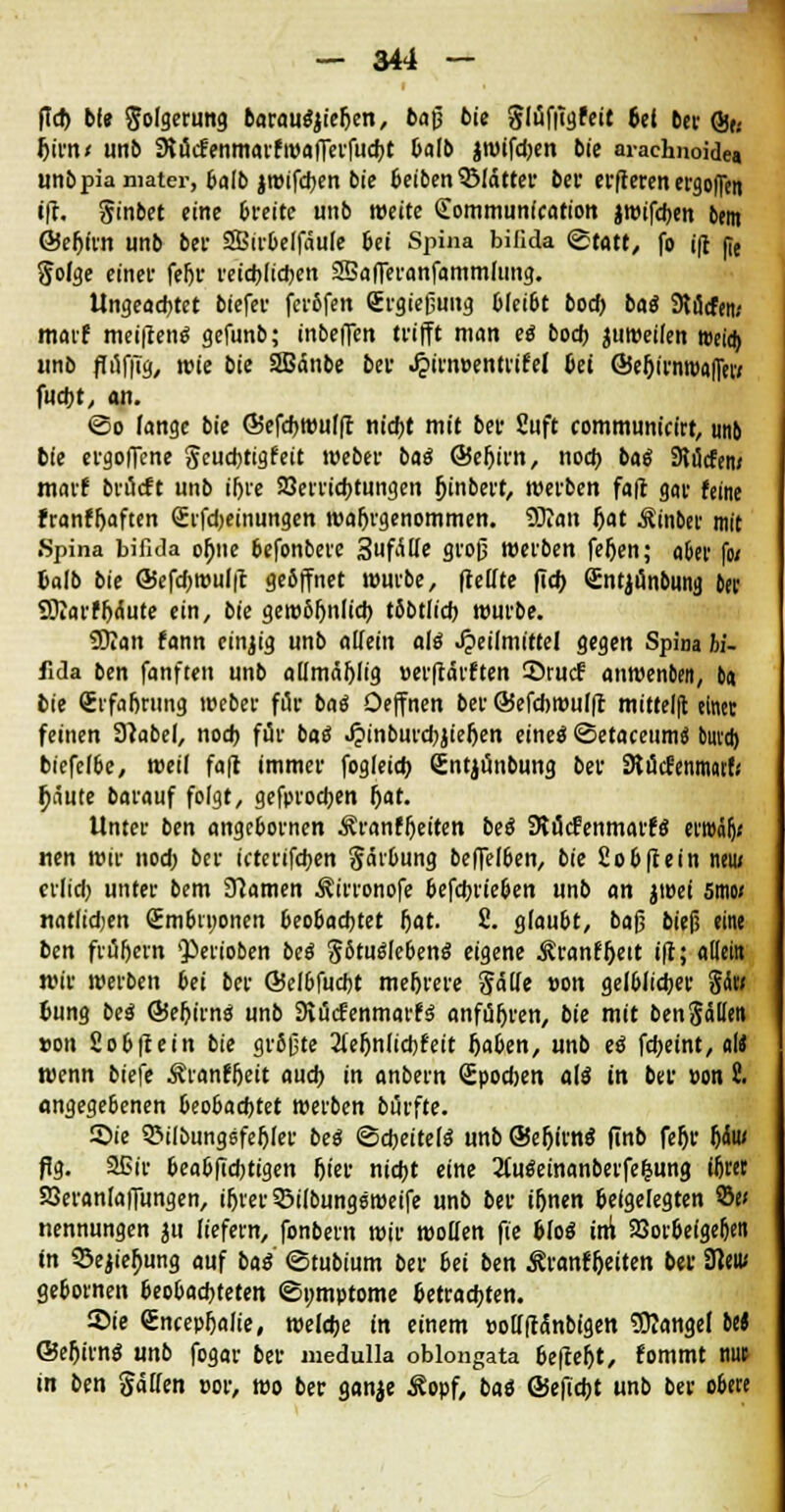 ftd) bf» Folgerung baramtyieften, baß bie glüffigfeit 6et bcv Qfe Ijirn« unb SKucfenmarfwafferfudjt balb jtwtfdjctt bie araehnoide« unbpiamater, balb jwifd)en bie beiben SMatter bei1 erfteren ergoffen iff. §inbet eine breite unb weite ÖLommunfcation jwifcben btnt ©eljirn unb bei SBtrbelfäule bei Spina bifida ©täte, fo ift jie gofge einer fef)r reichten 25afferanfammfung. Ungeachtet biefer ferbfen Srgießung bleibt bod) baö 9ti3cfen; marf meiiten^ gefunb; inbeffen trifft man eg bodj jtiweilen weia) unb ffufftg, wie bie 2Bänbe ber ^>irn»entrifel bei ©e&irmpafluv fucbt, an. ©o fange bie Öiefdjwufft nicht mit ber Suft communtcirt, unb bie ergoffene geud)tigfeit meber bai ©eljtrn, nocfo bat* SKucfen» marf brücft unb iljre SSerricbtungen Jjinbert, werben faft gar feine franffaften Srfdjeinungen wahrgenommen. Solan Jjat Äinber mit Spina bifida oljne befonberc 3ufttle groß werben feljen; aber fo/ balb bie @efd)wui|t gebffnet würbe, (teilte (id> (Entjunbung &er Sftarfljc.ute ein, bie gerobfjnlich tbbtlicb würbe. SKan fann einzig unb allein alt* «Heilmittel gegen Spina hi- fida ben fanften unb aUmäf)lig »erffärften 55rucf anwenben, ba bie (Erfahrung weber für bat* Oeffnen ber ©efcbwulff mitteilt einer feinen 3?abel, nod) für bat? ^»inburcbjieljen eine« ©etaceumti bmd) biefelbe, weil faft immer fogleicb. Sntjünbung ber StücfenmatfV f;äute barauf folgt, gefprocben f)at. Unter ben angcbornen Äranff)eiten bee? SRucfenmarfö er»äf)< «en wir nod; ber ktcrifcben Salbung beffelben, bie Sobftein neu; crlid) unter bem 3?amen ^irronofe befcbrieben unb an jroei smo/ natlidjen (Embryonen beobachtet (jat. £. glaubt, baß bief? eine ben früfjern »Perioben bet* gStut*leben$ eigene ^ranffjeit i|t; atiein wir werben bei ber Qielbfucbt metjrere gälfe »on gelblidber fitoi bung be$ ÖJeljtinö unb Siücfenmarfä anführen, bie mit bengällen »ort Sobffein bie größte 2lefjnlid)feit fjaben, unb e$ febeint, «I« wenn biefe Äranf&eit aueb in anbern Spodjen alt in bei- »on t angegebenen beobachtet werben bürfte. ©ie 5>ilbungsfefjler beä Scheitelt? unb ®e5irn« finb feljr f)(Su< flg. Sßir beabftdjtigen f)ier niebt eine 2f.u$einanberfe&ung iljret SQeranlaffungen, ifjrer ©ilbungsweire unb ber i&nen beigelegten 2to nennungen jn liefern, fonbern wir wollen fie bloS im 23orbefge&en in 3>ejief)ung auf baS ©tubium ber bei ben Äranffjeiten ber SHeiu gebornen beobachteten ©nmptome betrauten. ®ie (EncepIjaJie, welcbe in einem »olfftctnbigen Mangel be* ©eljirnt« unb fogar ber medulla oblongata befcef)t, fommt nut in ben gälten por, wo ber ganje Äopf, baö ©efidjt unb ber obere