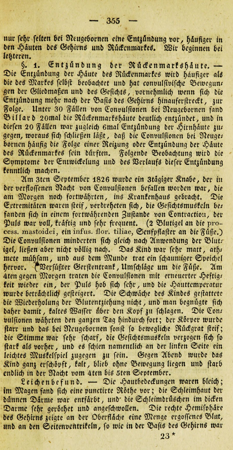 nur fejjr feiten bei STCeugebornen eine Sntjönbung »or, läufiger in ben Rauten be$ ©er)ii-nö unb SHücfcnmarfeS. 2Bir beginnen bei le|teren. §. l. <£nt$i5nbung bei- Slflcfenmarför)5utc. — Sie Sntjünbung bei- Jpäute be« 9vucfcnmarfc3 wirb ^dufxger alt bie beä üKavfe* fclbft beobacbtet unb I)at con»ulfiö(fd;e ©ewegun* gen bei- ©liebmafjen unb beö Ö5efid)t$, »otneftmlicb. wenn fid> bie Sntjünbung meljr nad> ber ^afiö be$ @5e()irnä !)inaufer|trecft, jur $oige. Unter 30 gdden von (Jonpufftonen bei STleugeborncn fanb ©ilfarb 20mal bie dlMenmavttyMe beutlid) entjünbet, unb in biefen 20 Säuen war jugleid) 6mal Qüntjünbung bef J^fniOättte ju; gegen, woraus* fidf) fcbuefjen laßt, baß bie <£on»ulfionen bei Sfteuge; bornen ftäufig bie Jolge einer Sleijung ober Sntjtinbung ber Jjäute bes~ Stücfenmarfes' fein btfrften. §o(genbe ^Beobachtung wirb bie (Symptome bei- Sntroicfelung unb beö SJetlaufö biefer Sntjünbung fenntlid) machen. 2(m 3ten <3eptem6er 1826 würbe ein 3tägtger RnaU, bei' in bei-»ersoffenen Sftacbt »on Qon»u(ftonen befallen werben mar, bie am SO?orgen nod> fortwährten, ins Äranfenljauä gebracht. Sie (Extremitäten waren (reif, »erbieten ffcb, bie ©eficbts'mus'Mn bei fanben fidj in einem fortwä^renben ^uftanbe »on Contractfou, ber $ufs~ war »otf, fräftig unb fefjr frequent. (2 3MutigeI an bie pro- cess. mastoidei, ein infus, flor. tiliae, <2>enfpffa|fer an bie Si'ifje.) Sie €on»ulfionen minberten jtcb gfeieb nacb. 31'nwenbung ber 9Mut; igei, ließen aber ntdjt »ötfig nad). Saö^inb war fefjr matt, atfy mete müfjfam, unb aus* bem 93?unbe trat ein flaumiger ©pet'cbei tjer»or. fsSerfußter Ö5er(tentran?, Umfebfäge um bie §i5fje. 2(m 4ten gegen SOJorgen traten bie (Eon»ulfionen mit erneuerter J?eftig* feit wieber ein, ber <Pu(s h>b ftd> fefjr, unb bie ^»auttemperatur würbe beträchtlich geweigert, ©ie «Schwache bes* ÄinbeS gemattete bie SBicber^ofung ber 5Mutentjie|)ung nidjt, unb man begnügte fieb baf)ei- bamit, faftctf SSajfer übet ben $opf 511 febiagen. ©ie (Eon/ »ulfionen währten ben ganzen 5ag fjinburebfort; berÄ8rpev würbe ftarr unb ba6 bei STJeugebornen fonft fo bewegliche 3lücfgrat fteif; bie Stimme war feljr fdjarf, bie ©eficbtsmusfeln »erlogen (ich, fo flarf als* »orfjer, unb ei febjen namentlich an ber finfen Seite ein leidstes* SO?ugfeIfpie( jugegen ju fein. (Begen 2l'bcnb würbe bas* ^inb ganj erfd)6pft, falt, blieb oftne Bewegung (iegen unb fearb cnblid) in ber Sftacbt »om 4ten bis 5ten September. fieiebenbefunb. — Sie Jjautbebecfungen waren bieieb; im Ziagen fanb ftd? eine punetirte 9t6th> »or; bie ©cbjeim&aut ber bünnen ©arme war entfärbt, unb- bie <Scbfeimbröi*cben im biefen ©arme feljr gerottet unb angefebwoßen. ©ie rechte >?)emifpf)äre beß ©e^irnö jeigte an ber Dberffädje eine 5Uenge ergoffene« ?Blut, unb an ben ©eitenpentrifeln, fo wie in ber 35afis beö ÖJe^irnö war 23*