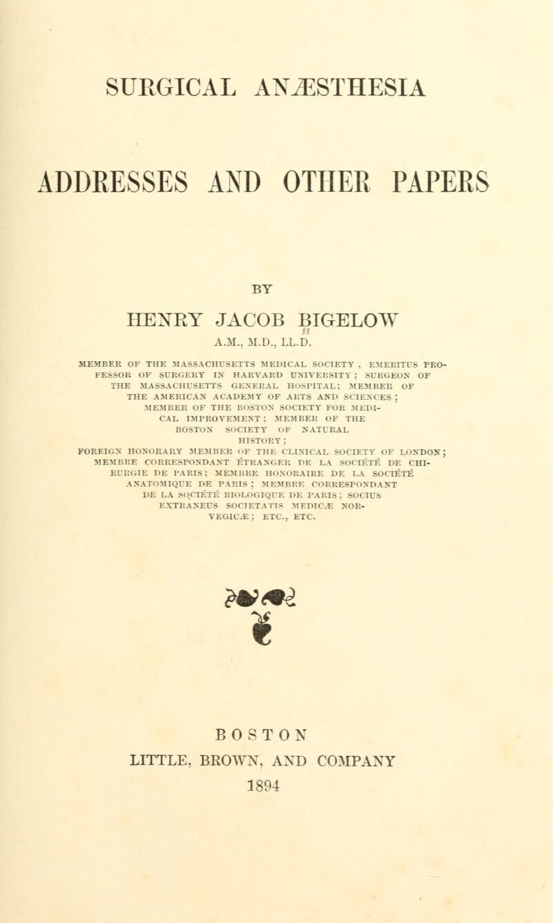 ADDRESSES AND OTHER PAPERS BY HENRY JACOB BIGELOW A.M.. M.D., LL.D. MEMBER OF THE MASSACHUSETTS MEDICAL SOCIETY . EMERITUS PRO- FESSOR OF SURGERY IN HARVARD UNIVERSITY : SURGEON OF THE MASSACHUSETTS GENERAL HOSPITAL; MEMBER OF THE AMERICAN ACADEMY OF ARTS AND SCIENCES J MEMBER OF THE BOSTON SOCIETY FOR MEDI- CAL IMPROVEMENT: MEMBER OF THE BOSTON SOCIETY OF NATURAL HISTORY ; FOREIGN HONORARY MEMBER « »E THE CLINICAL SOCIETY OF LONDON; MEMBER CORRESPONDANT STRANGER DE LA SOCIETE DE CHT- RURGIE DE PARIS: MEMBRE HoNORAIRE DE LA SOCIETE ANATOMIQUE DE PARIS ; MEMBRE CORRESPONDANT DE LA SOCIETE BIOLOGIQUE DE PARIS | SOCIUS EXTRANEUS SOCIETATTS MFDIC.E NOR- VEGIC.E : ETC., ETC. £*>*Z $ BOSTON LITTLE, BROWX. AXD COMPANY 1894