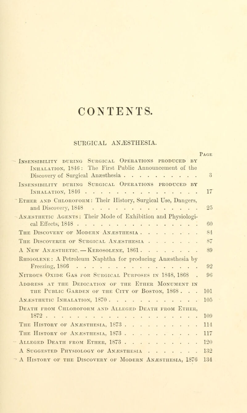 CONTENTS. SURGICAL ANAESTHESIA. Page Insensibility during Surgical Operations produced by Inhalation, 1846 : The First Public Announce me nt of the Discovery of Surgical Anaesthesia 3 Insensibility during Surgical Operations produced by Inhalation, 1816 IT Ether and Chloroform : Their History, Surgical Use, Dangers, and Discovery, 1848 25 Anaesthetic Agents : Their Mode of Exhibition and Physiologi- cal Effects, 1818 60 The Discovery of Modern An.esthesia 81 The Discoverer of Surgical An.esthesia 87 A New Anesthetic. — Kerosolene, 1861 89 Rhigolene : A Petroleum Xaphtha for producing Anaesthesia by Freezing, 1866 92 Nitrous Oxide Gas for Surgical Purposes in 1848, 1868 . 96 Address at the Dedication of the Ether Monument in the Public Garden of the City of Boston, 1868 ... 101 Anaesthetic Inhalation, 1870 105 Death from Chloroform and Alleged Death from Ether, 1872 109 The History of Anaesthesia, 1873 114 The History of Anesthesia, 1873 117 Alleged Death from Ether, 1873 120 A Suggested Physiology of An.esthesia 132 A History of the Discovery of Modern Anesthesia, 1876 134