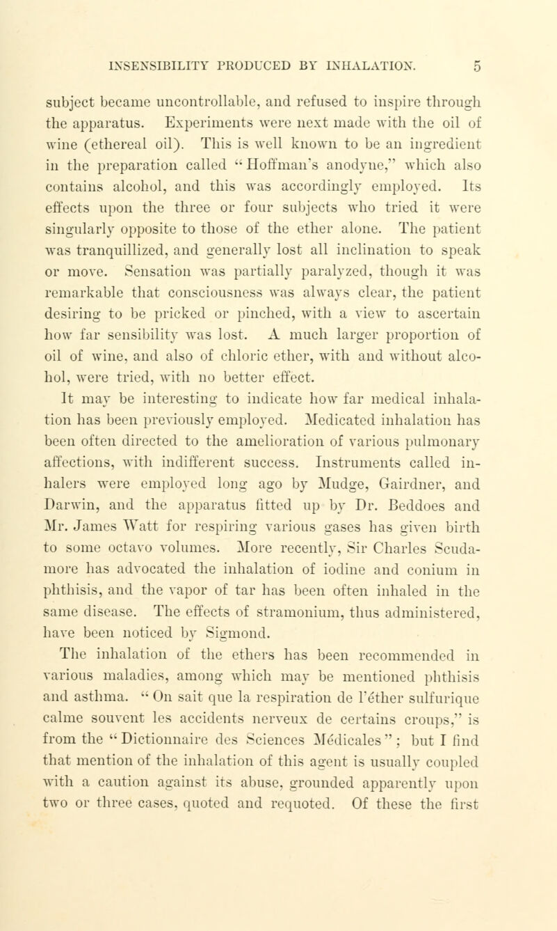 subject became uncontrollable, and refused to inspire through the apparatus. Experiments were next made with the oil of wine (ethereal oil). This is well known to be an ingredient in the preparation called '; Hoffman's anodyne, which also contains alcohol, and this was accordingly employed. Its effects upon the three or four subjects who tried it were singularly opposite to those of the ether alone. The patient was tranquillized, and generally lost all inclination to speak or move. Sensation was partially paralyzed, though it was remarkable that consciousness was always clear, the patient desiring to be pricked or pinched, with a view to ascertain how far sensibility was lost. A much larger proportion of oil of wine, and also of chloric ether, with and without alco- hol, were tried, with no better effect. It may be interesting to indicate how far medical inhala- tion has been previously employed. Medicated inhalation has been often directed to the amelioration of various pulmonary affections, with indifferent success. Instruments called in- halers were employed long ago by Mudge, Gairdner, and Darwin, and the apparatus fitted up by Dr. Beddoes and Mr. James Watt for respiring various gases has given birth to some octavo volumes. More recently, Sir Charles Scuda- more has advocated the inhalation of iodine and conium in phthisis, and the vapor of tar has been often inhaled in the same disease. The effects of stramonium, thus administered, have been noticed by Sigmond. The inhalation of the ethers has been recommended in various maladies, among which may be mentioned phthisis and asthma.  On sait que la respiration de Tether sulfurique calme souvent les accidents nerveux de certains croups, is from the  Dictionnaire des Sciences Medicales: but I find that mention of the inhalation of this agent is usually coupled with a caution against its abuse, grounded apparently upon two or three cases, quoted and requoted. Of these the first