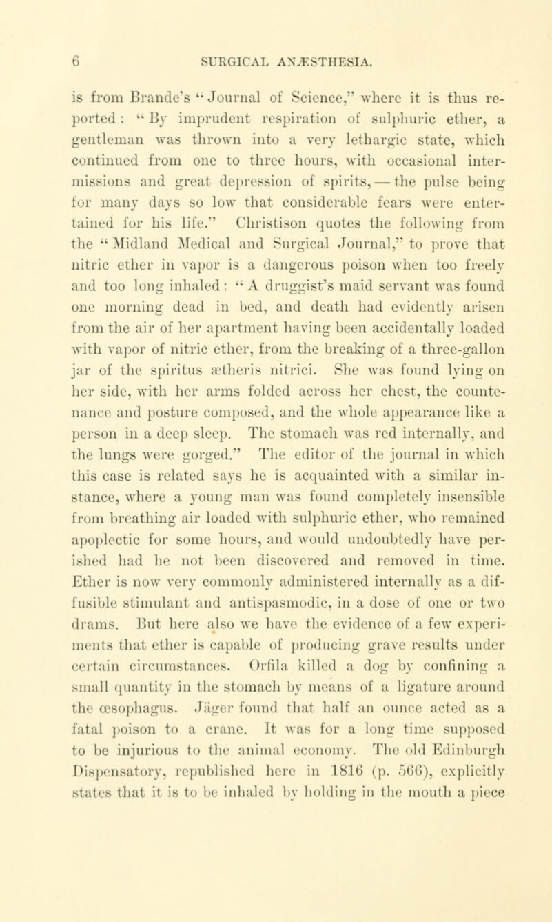 is from Brando's  Journal of Science, where it is thus re- ported :  By imprudent respiration of sulphuric ether, a gentleman was thrown into a very lethargic state, which continued from one to three hours, with occasional inter- missions and great depression of spirits, — the pulse being for many days so low that considerable fears were enter- tained for his life. Christison quotes the following from the Midland Medical and Surgical Journal, to prove that nitric ether in vapor is a dangerous poison when too freely and too long inhaled :  A druggist's maid servant was found one morning dead in bed, and death had evidently arisen from the air of her apartment having been accidentally loaded with vapor of nitric ether, from the breaking of a three-gallon jar of the spiritus aetheris nitrici. She was found lying on her side, with her arms folded across her chest, the counte- nance and posture composed, and the whole appearance like a person in a deep sleep. The stomach was red internally, and the lungs were gorged. The editor of the journal in which this case is related says he is acquainted with a similar in- stance, where a young man was found completely insensible from breathing air loaded with sulphuric ether, who remained apoplectic for some hours, and would undoubtedly have per- ished had he not been discovered and removed in time. Ether is now very commonly administered internally as a dif- fusible stimulant and antispasmodic, in a dose of one or two drams. But here also we have the evidence of a few experi- ments that ether is capable of producing grave results under certain circumstances. Orfila killed a dog by confining ;> small quantity in the stomach by means of a ligature around the oesophagus. Jager found that half an ounce acted as a fatal poison to a crane. It was for a long time supposed to be injurious to the animal economy. The old Edinburgh Dispensatory, republished here in 1S10 (p. olifi), explicitly stales that it is to l»e inhaled by holding in the mouth a piece