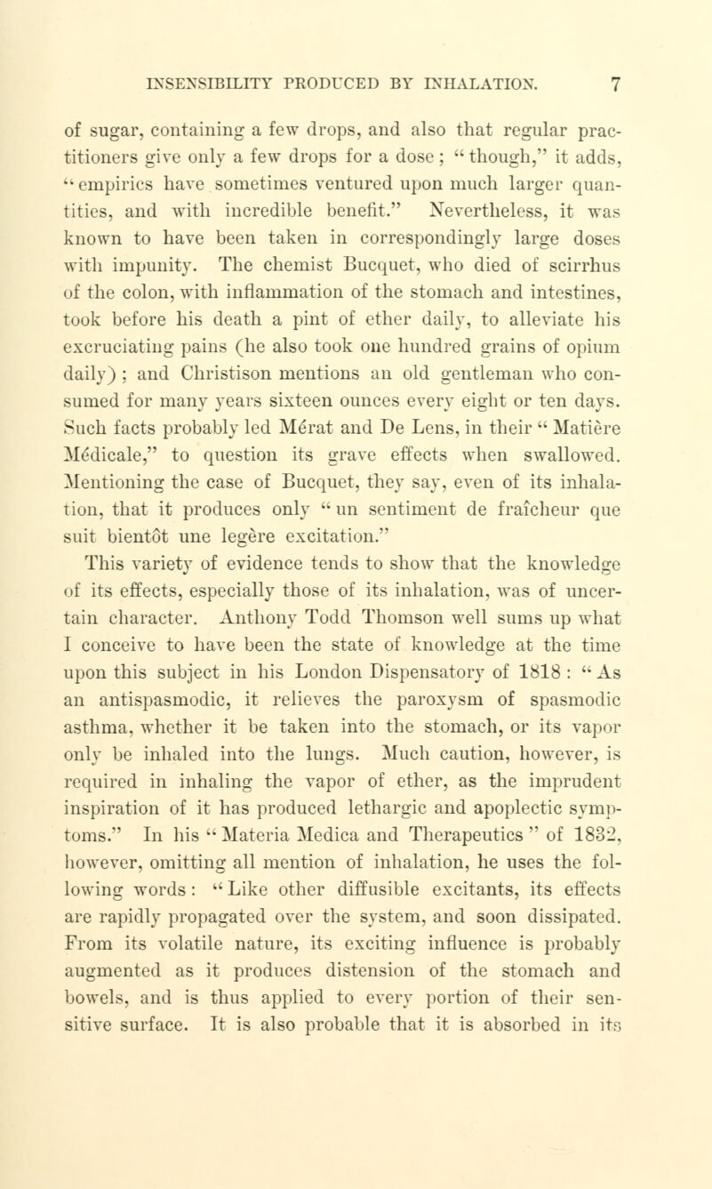 of sugar, containing a few drops, and also that regular prac- titioners give only a few drops for a dose;  though, it adds, kk empirics have sometimes ventured upon much larger quan- tities, and with incredible benefit. Nevertheless, it was known to have been taken in correspondingly large doses with impunity. The chemist Bucquet, who died of scirrhus of the colon, with inflammation of the stomach and intestines, took before his death a pint of ether daily, to alleviate his excruciating pains (he also took one hundred grains of opium daily) : and Christison mentions an old gentleman who con- sumed for many years sixteen ounces every eight or ten days. Such facts probably led Merat and De Lens, in their  Matiere Medicale, to question its grave effects when swallowed. Mentioning the case of Bucquet, they say, even of its inhala- tion, that it produces only  un sentiment de fraicheur que suit bientot une legere excitation. This variety of evidence tends to show that the knowledge of its effects, especially those of its inhalation, was of uncer- tain character. Anthony Todd Thomson well sums up what I conceive to have been the state of knowledge at the time upon this subject in his London Dispensatory of 1818 :  As an antispasmodic, it relieves the paroxysm of spasmodic asthma, whether it be taken into the stomach, or its vapor only be inhaled into the lungs. Much caution, however, is required in inhaling the vapor of ether, as the imprudent inspiration of it has produced lethargic and apoplectic symp- toms. In his  Materia Medica and Therapeutics  of 1832, however, omitting all mention of inhalation, he uses the fol- lowing words: u Like other diffusible excitants, its effects are rapidly propagated over the system, and soon dissipated. From its volatile nature, its exciting influence is probably augmented as it produces distension of the stomach and bowels, and is thus applied to every portion of their sen- sitive surface. It is also probable that it is absorbed in its