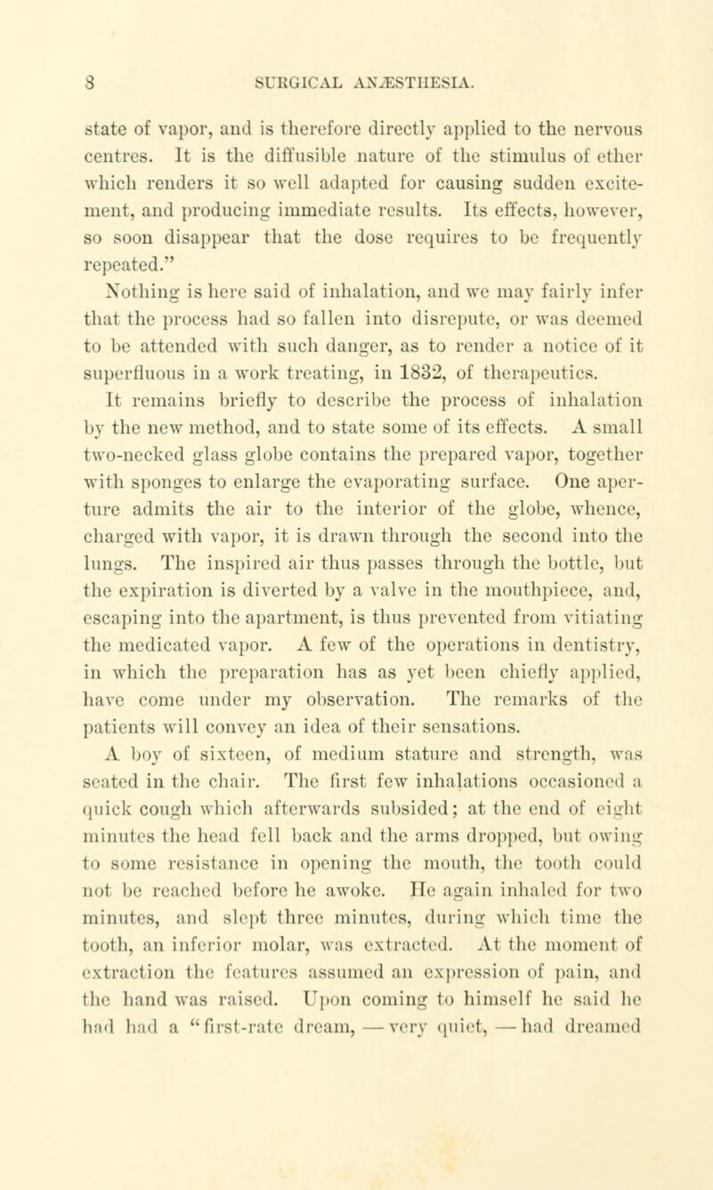 state of vapor, and is therefore directly applied to the nervous centres. It is the diffusible nature of the stimulus of ether which renders it so well adapted for causing sudden excite- ment, and producing immediate results. Its effects, however, so soon disappear that the dose requires to be frequently repeated. Nothing is here said of inhalation, and we may fairly infer that the process had so fallen into disrepute, or was deemed to be attended with such danger, as to render a notice of it superfluous in a work treating, in 1832, of therapeutics. It remains briefly to describe the process of inhalation by the new method, and to state some of its effects. A small two-necked glass globe contains the prepared vapor, together with sponges to enlarge the evaporating surface. One aper- ture admits the air to the interior of the globe, whence, charged with vapor, it is drawn through the second into the lungs. The inspired air thus passes through the bottle, but the expiration is diverted by a valve in the mouthpiece, and, escaping into the apartment, is thus prevented from vitiating the medicated vapor. A few of the operations in dentistry, in which the preparation has as yet been chiefly applied. have come under my observation. The remarks of the patients will convey an idea of their sensations. A boy of sixteen, of medium stature and strength, was seated in the chair. The first few inhalations occasioned a quick cough which afterwards subsided; at the end of eight minutes the head fell back and the arms dropped, but owing to some resistance in opening the mouth, the tooth could not be peached before lie awoke. He again inhaled for two minutes, and slept three minutes, during which time the tooth, an inferior molar, was extracted. At the moment of extraction the features assumed an expression of pain, and the hand was raised. Upon coming to himself he said lie had bad a first-rate dream, —very quiet, —had dreamed