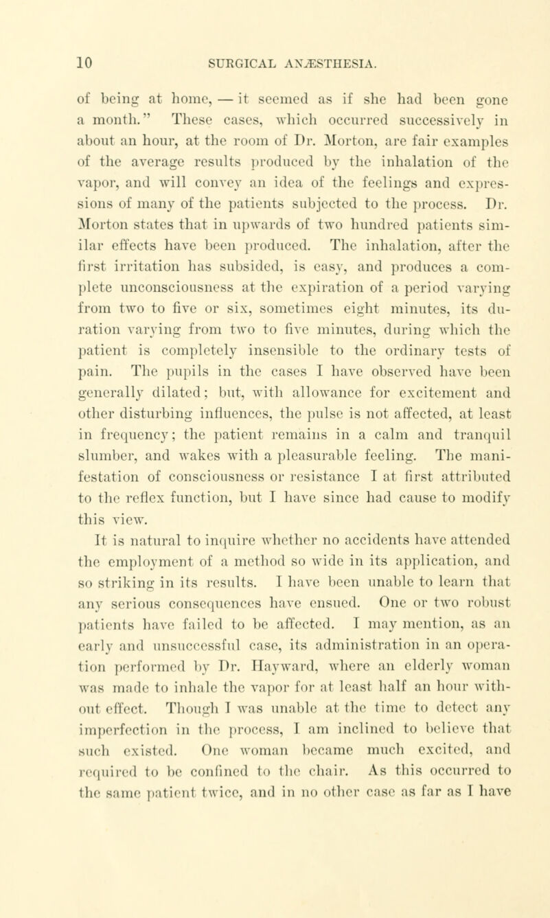 of being at home, — it seemed as if she had been gone a month. These cases, which occurred successively in about an hour, at the room of Dr. Morton, are fair examples of the average results produced by the inhalation of the vapor, and will convey an idea of the feelings and expres- sions of many of the patients subjected to the process. Dr. Morton states that in upwards of two hundred patients sim- ilar effects have been produced. The inhalation, after the first irritation has subsided, is easy, and produces a com- plete unconsciousness at the expiration of a period varying from two to five or six, sometimes eight minutes, its du- ration varying from two to five minutes, daring which the patient is completely insensible to the ordinary tests of pain. The pupils in the cases I have observed have been generally dilated; but, with allowance for excitement and other disturbing influences, the pulse is not affected, at least in frequency; the patient remains in a calm and tranquil slumber, and wakes with a pleasurable feeling. The mani- festation of consciousness or resistance I at first attributed to the reflex function, but I have since had cause to modify this view. It is natural to inquire whether no accidents have attended the employment of a method so wide in its application, and so striking in its results. I have been unable to learn that any serious consequences have ensued. One or two robust patients have failed to be affected. I may mention, as an early and unsuccessful case, its administration in an opera- tion performed by Dr. I lay ward, where an elderly woman was made to inhale the vapor for at least half an hour with- out effect. Though T was unable at the lime to detect any imperfection in the process, I am inclined to believe that such existed. One woman became much excited, and required to he confined fco the ehair. As this occurred to the same patient twice, and in no other ease as far as I have